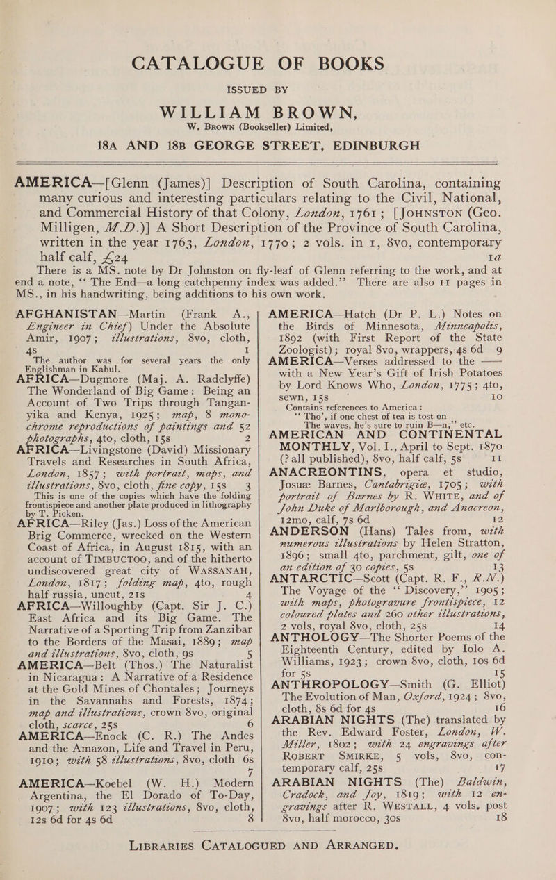 [ JOHNSTON (Geo. half calf, 4.24 2 vols. in 1, 8vo, contemporary 1a MS., AFGHANISTAN—Martin (Frank A., Engineer in Chief) Under the Absolute Amir, 1907; 7zllustrations, 8vo, cloth, 4s I The author was for several years the only Englishman in Kabul. AFRICA—Dugmore (Maj. A. Radclyffe) The Wonderland of Big Game: Being an Account of Two Trips through Tangan- yika and Kenya, 1925; map, 8 mono- chrome reproductions of paintings and = photographs, 4to, cloth, 15s AFRICA—Livingstone (David) Te ones, Travels and Researches in South Africa, London, 1857; wth portrartt, maps, BYE. tllustrations, 8vo, cloth, fine copy, 158 3 This is one of the copies Shick have the folding ee ae another plate produced in lithography ABRICA. Riley (Jas.) Loss of the American Brig Commerce, wrecked on the Western Coast of Africa, in August 1815, with an account of TIMBUCTOO, and of the hitherto undiscovered great city of WASSANAH, London, 1817; folding map, 4to, rough half russia, uncut, 21s 4 AFRICA—Willoughby (Capt. Sir J. C.) East Africa and its Big Game. The Narrative of a Sporting Trip from Zanzibar to the Borders of the Masai, 1889; map and tllustrations, 8vo, cloth, 9s 5 AMERICA~—Belt (Thos.) The Naturalist - . in Nicaragua: A Narrative of a Residence at the Gold Mines of Chontales; Journeys in the Savannahs and Forests, 1874; map and tllustrations, crown 8vo, original cloth, scarce, 25s AMERICA—Enock (C. R.) The Andes and the Amazon, Life and Travel in Peru, 1910; wzth 58 zllustrations, 8vo, cloth 6s i AMERICA—Koebel (W. H.) Modern Argentina, the El Dorado of To-Day, 1907; wzth 123 zllustrations, 8vo, cloth, 12s 6d for 4s 6d 8 There are also 11 pages in AMERICA—Hatch (Dr P. L.) Notes on the Birds of Minnesota, Minneapolis, 1892 (with First Report of the State Zoologist); royal 8vo, wrappers, 4s 6d 9 AMERICA—Verses addressed to the —— with a New Year’s Gift of Irish Potatoes by Lord Knows Who, London, 1775; 4to, sewn, 15s ~ 1€0) Cantains references to America: ‘* Tho’, if one chest of tea is tost on The waves, he’s sure to ruin B—n,”’ etc. AMERICAN AND CONTINENTAL MONTHLY, Vol. I., April to Sept. 1870 (? all published), 8vo, half calf, 5s II ANACREONTINS, opera et studio, Josuee Barnes, Cantabrigia, 1705 “weth portrait of Barnes by R. WHITE, and of Sohn Duke of Marlborough, and Anacreon, 12mo, calf, 7s 6d 12 ANDERSON (Hans) Tales from, wzth numerous tllustrations by Helen Stratton, 1896; small 4to, parchment, gilt, ove of an edttion of 30 copies, 58 13 ANTARCTIC—Scott (Capt. R. F., RW.) The Voyage of the ‘‘ Discovery,’’ 1905 ; with maps, photogravure frontispiece, 12 coloured plates and 260 other tllustrations, 2 vols, royal 8vo, cloth, 25s 14 ANTHOLOGY—The Shorter Poems of the Eighteenth Century, edited by Iolo A. Williams, 1923; crown 8vo, cloth, Ios a for 5s ANTHROPOLOGY-—Smith (G. Elliot) The Evolution of Man, Oxford, 1924; 8vo, cloth, 8s 6d for 4s 16 ARABIAN NIGHTS (The) translated. by the Rev. Edward Foster, London, W. Miller, 1802; with 24 engravings after ROBERT SMIRKE, 5 vols, 8vo, con- temporary calf, 25s £7 ARABIAN NIGHTS (The) Aaldwin, Cradock, and Joy, 1819; > weth 12° en- gravings after R. WESTALL, 4 vols. post Noe — morocco, 30s 18
