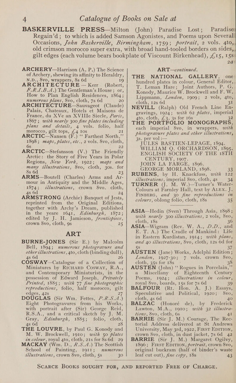 4 Catalogue of Boors on Sale at BASKERVILLE PRESS—Milton (John) Paradise Lost; Paradise Regain’d; to which is added Samson Agonistes, and Poems upon Several! Occasions, John Baskerville, Birmingham, 1759; portrait, 2 vols. 4to,, ARCHERY-—Harrison (A. P.) The Science of Archery, shewing its affinity to Heraldry, N.D., 8vo, wrappers, 8s 6d 19 ARCHITECTURE ~— Kerr (Robert, F.R.L.B.A.) The Gentleman’s House; or, How to Plan English Residences, 1864; numerous plans, 8vo, cloth, 7s 6d 20 ARCHITECTURE—Sauvageot (Claude) Palais, Chateaux, Hotels et Maisons de France, du XVe an XVIIIe Siecle, Parcs, 1867 ; wth nearly 300 fine plates including plans and details, 4 vols. folio, half morocco, gilt tops, £4 Ios 21 ARCTIC—Nansen (F.) ‘‘ Farthest North,”’ 1898; maps, plates, etc., 2 vols. 8vo, cloth, 6s ar 22 ARCTIC—Stefansson (V.) The Friendly Arctic: the Story of Five Years in Polar Regions, Wew York, 1922; maps and many tllustrations, 8vo, cloth, 30s. for 8s 6d 28 ARMS—Boutell (Charles) Arms and Ar- mour in Antiquity and the Middle Ages, 1874; zllustrations, crown 8vo. cloth, 4s 6d 24 ARMSTRONG (Archie) Banquet of Jests, reprinted from the Original Editions, together with Archy’s Dream, published in the yeare 1641, Adinburgh, 1872; edited by J. H. Jamieson, frontispiece, crown $Svo, cloth, 9s 25 ART BURNE-JONES (Sir E.) by Malcolm Bell, 1894; mumerous photogravure and other tllustrations , 4to, cloth (binding dull), 4s 6d 26 COSWAY—Catalogue of a Collection of Miniatures by RICHARD Cosway, R.A., and Contemporary Miniaturists, in the possession of Edward Joseph, Przvately Printed, 1885; with 77 fine photographic reproductions, folio, half morocco, ee edges, 42s DOUGLAS (Sit Win” Pettes, 27 -7r% ae 4 Eight Photogravures from his Works, with portrait after (Sir) George Reid, R.S.A., and a critical sketch by J. M. Gray, Edinburgh, 19655 folio, ie 4s 6d THE LOUVRE, by Paul G. Konody Bnd M. W. Brockwell, 1910; wth 50 plates zn colour, royal Ata, cloth, 21s for 8s6d 29 MACKAY (Wm. D., &amp;.S.4.) The Scottish School of Painting, I911; wxumerous zllustrations, crown 8vo, cloth, 5s = 30 2a! ART—continued. THE NATIONAL GALLERY, one: hundred plates in colour, General Editor, . T. Leman Hare; Joint Authors, P. G:| Konody, Maurice W. Brockwell and F. W.. Lippmann, London, 1909; 2 vols, 4to, cloth, 12s 6d 25 NEVILL (Ralph) Old French Line En- gravings, 1924; wzth 62 plates, see ALO, Cloth, 2.3.°3s tor ros THE PORTFOLIO MONOGRAPHS, each imperial 8vo, in wrappers, with photogravure plates and other zllustrations , 3s. per vol :— JULES BASTIEN-LEPAGE, 1894. WILLIAM Q. ORCHARDSON, 1895. ENGLISH. SOCIETY OF 2H 1373 CENTURY, 1907. JOHN LA FARGE, 1806. GEORGE MORLAND, 18908. 33 RUBENS, by H. Knackfuss, wzth 122 zllustrations , imperial 8vo, cloth, 4s 34 TURNER (J. M. W.)—Turner’s Water- Colours at Farnley Hall, text by ALEX. J. FINBERG, and 30 fine reproductions in colours, oblong folio, cloth, 18s 35 ASIA—Hedin (Sven) Through Asia, 1898 ; with nearly 300 tllustrations, 2 vols, 8vo, cloth, 18s 36 ASIA—Wigram (Rev. W. A., D.D., and E. T. A.) The Cradle of Mankind: Life in Eastern Kurdistan, 1914; wzth plans, and 40 tllustrations, 8vo, cloth, 12s 6d for 5S Sy AUSTEN (Jane) Works, Adelphi Edition ; London, 1927-30; 7 vols. crown 8vo, cloth, 25s foriss — 7 38 AUSTEN (John) ‘‘ Rogues in Porcelain,’’ a Miscellany of Eighteenth Century Poems, 1924; zllustrations in colour, royal 8vo, boards, 15s for 7s 6d 39 BALFOUR (Rt. Hon. A. J.) Essays, Speculative and. Political, 1920; S8vo, cloth, 4s 6d 40 BALZAC (Honoré de), by Frederick Lawton, M.A., 1910; wth 32 zllustra- tions, 8vo, cloth, 6s 4I BARRIE (Sir-J. M.) Courage, The Rec- torial Address delivered at St Andrews University, May 3rd, 1922, First EDITION, crown 8vo, cloth, in dust jacket, 7s 6d 42 BARRIE (Sir J. M.) Margaret Ogilvy, 1896; First EDITION, portrazt, crown 8vo, original buckram (half of binder’s waste leaf cut out), fze copy, 18s 43