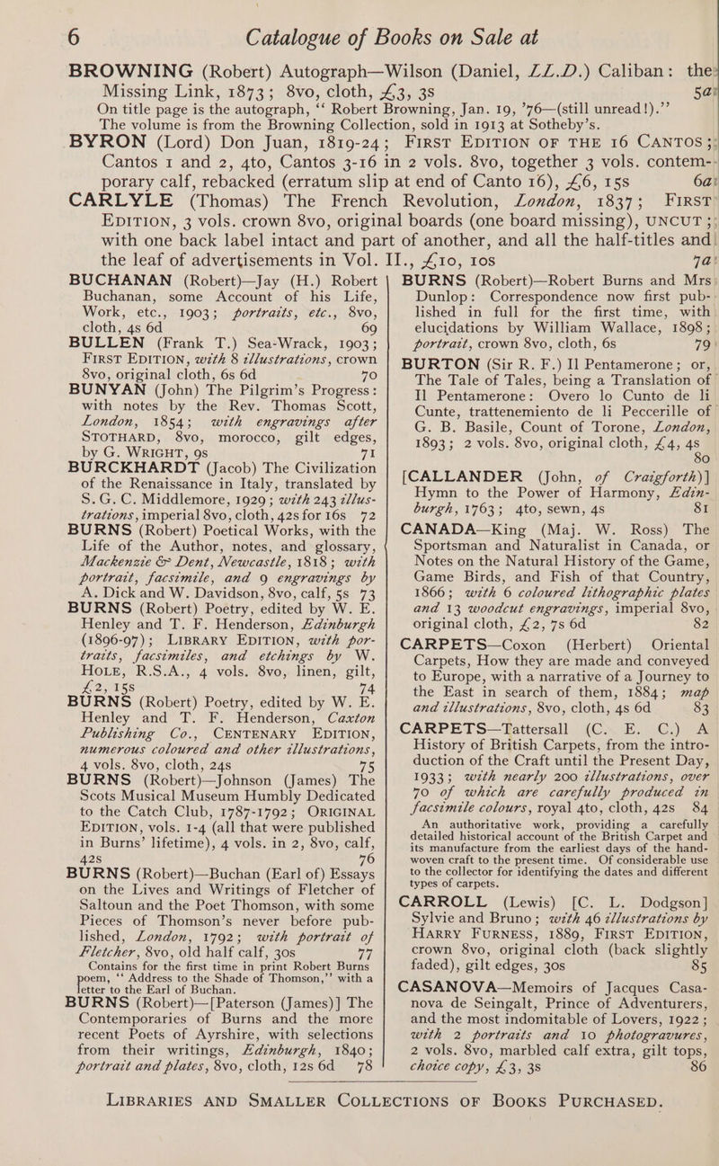 6ai FIRST: BUCHANAN (Robert)—Jay (H.) Robert Buchanan, some Account of his Life, Work, etc., 1903; portraits, etc., 8vo, cloth, 4s 6d 69 BULLEN (Frank T.) Sea-Wrack, 1903; First EDITION, wth 8 tllustrations, crown 8vo, original cloth, 6s 6d 70 BUNYAN (John) The Pilgrim’s Progress : with notes by the Rev. Thomas Scott, London, 1854; wth engravings after STOTHARD, 8vo, morocco, gilt edges, by G. WRIGHT, 9s 71 BURCKHARDT (Jacob) The Civilization of the Renaissance in Italy, translated by S.G.C. Middlemore, 1929; wth 243 zll/us- trations, imperial 8vo, cloth, 42sfor16s 72 BURNS (Robert) Poetical Works, with the Life of the Author, notes, and glossary, Mackenzie &amp; Dent, Newcastle, 1818; wth portrat, facsimile, and 9 engravings by A. Dick and W. Davidson, 8vo, calf, 5s 73 BURNS (Robert) Poetry, edited by W. E. Henley and T. F. Henderson, Edinburgh (1896-97); LIBRARY EDITION, wzth por- traits, facsimiles, and etchings by W. Howe, R.S.A., 4 vols. 8vo, linen, gilt, £2, 158 74 BURNS (Robert) Poetry, edited by W. E. Henley and T. F. Henderson, Caxton Publishing Co., CENTENARY EDITION, numerous coloured and other illustrations, 4 vols. 8vo, cloth, 24s 75 BURNS (Robert)—Johnson (James) The Scots Musical Museum Humbly Dedicated to the Catch Club, 1787-1792; ORIGINAL EDITION, vols. 1-4 (all that were published in Burns’ lifetime), 4 vols. in 2, 8vo, calf, 42s 7 BURNS (Robert)—Buchan (Earl of) Essays on the Lives and Writings of Fletcher of Saltoun and the Poet Thomson, with some Pieces of Thomson’s never before pub- lished, London, 1792; wztth portrait of fletcher, 8vo, old half calf, 30s Contains for the first time in print Robert Burns poe), ‘** Address to the Shade of Thomson,”’ with a etter to the Earl of Buchan. BURNS (Robert)—[Paterson (James) ] The Contemporaries of Burns and the more recent Poets of Ayrshire, with selections from their writings, Hadinburgh, 1840; portrat and plates, 8vo, cloth, 12s 6d = 78 7a! BURNS (Robert)—Robert Burns and Mrs: Dunlop: Correspondence now first pub- lished in full for the first time, with elucidations by William Wallace, 1898 ; portrait, crown 8vo, cloth, 6s 79 | BURTON (Sir R. F.) I] Pentamerone; or, The Tale of Tales, being a Translation of | Il Pentamerone: Overo lo Cunto de li Cunte, trattenemiento de li Peccerille of G. B. Basile, Count of Torone, London, 1893; 2 vols. 8vo, original cloth, £4, 4s 80 [CALLANDER (John, of Craigforth)] Hymn to the Power of Harmony, Zdzn- burgh, 1763; 4to, sewn, 4s 81 CANADA—King (Maj. W. Ross) The Sportsman and Naturalist in Canada, or Notes on the Natural History of the Game, Game Birds, and Fish of that Country, 1866; wzth 6 coloured lithographic plates and 13 woodcut engravings, imperial 8vo, original cloth, £2, 7s 6d 82 CARPETS—Coxon (Herbert) Oriental Carpets, How they are made and conveyed to Europe, with a narrative of a Journey to the East in search of them, 1884; map and illustrations, 8vo, cloth, 4s 6d 83 CARPETS—tTattersall (C. E. C.) A History of British Carpets, from the intro- duction of the Craft until the Present Day, 1933; wzth nearly 200 zllustrations, over 70 of which are carefully produced in facsimile colours, royal 4to, cloth, 42s 84 An authoritative work, providing a_ carefully detailed historical account of the British Carpet and its manufacture from the earliest days of the hand- woven craft to the present time. Of considerable use to the collector for identifying the dates and different types of carpets. CARROLL (Lewis) [C. L. Dodgson] Sylvie and Bruno; w7th 46 cllustrations by HARRY FuRNESS, 1889, FIRST EDITION, crown 8vo, original cloth (back slightly faded), gilt edges, 30s 85 CASANOVA—Memoirs of Jacques Casa- nova de Seingalt, Prince of Adventurers, and the most indomitable of Lovers, 1922 ; with 2 portratts and 10 photogravures, 2 vols. 8vo, marbled calf extra, gilt tops, 86 chotce copy, £3, 38