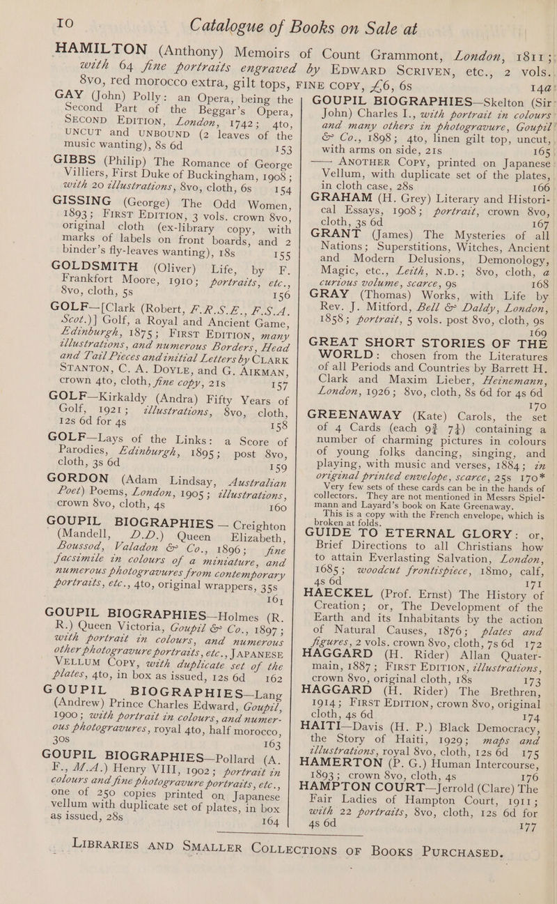 GAY (John) Polly: an Opera, being the Second Part of the Beggar’s Opera, SECOND EDITION, London, 17423 ato, UNCUT and UNBOUND (2 leaves of the music wanting), 8s 6d 153 GIBBS (Philip) The Romance of George Villiers, First Duke of Buckingham, 1908 ; weth 20 tllustrations, Svo, cloth, 6s 154 GISSING (George) The Odd Women, 1893; FIRstT EDITION, 3 vols. crown 8vo, original cloth (ex-library copy, with marks of labels on front boards, and 2 binder’s fly-leaves wanting), 18s 155 GOLDSMITH (Oliver) bite by err. Frankfort Moore, 1910; portraits, etc., 8vo, cloth, 5s 156 GOLF—[Clark (Robert, USAT DR SORE Scot.)| Golf, a Royal and Ancient Game, Edinburgh, 1875; Frirsv EDITION, many ellustrations, and numerous Borders, Head and Tatl Preces andinttial Letters by CLARK STANTON, C. A. DOYLE, and G. AIKMAN, crown 4to, cloth, fine copy, 218s 157 GOLF Kirkaldy (Andra) Fifty Vears of Golt, i927: ellustrations, 8vo, cloth, 12s 6d for 4s 158 GOLF —Lays of the Links: a Score of Parodies, Edinburgh, 1895; post 8vo, cloth, 3s 6d 159 GORDON (Adam Lindsay, Australian Poet) Poems, London, 1905; zJlustrations, crown 8vo, cloth, 4s 160 GOUPIL BIOGRAPHIES — Creighton (Mandell, D.D.) Queen Elizabeth, Boussod, Valadon &amp; Co., 1896; fine Jacsimile in colours of a@ miniature, and numerous photogravures from contemporary Portraits, etc., 4to, original wrappers, 358 16; GOUPIL BIOGRAPHIES—Holmes (R. R.) Queen Victoria, Goupil &amp; Co., 1897 ; with portrait in colours, and numerous other photogravure portraits, etc. , JAPANESE VELLUM Copy, with duplicate set of the plates, 4to, in box as issued, 128 6d ~—- 162 GOUPIL BIOGRAPHIES~—Lang (Andrew) Prince Charles Edward, Goupz/, 1900; wth portrart in colours, and numer- ous photogravures, royal 4to, half morocco, 308 163 GOUPIL BIOGRAPHIES~— Pollard (A. F., 47.4.) Henry VIII, 1902; portrait in colours and fine photogravure portratts, etc., one of 250 copies printed on Japanese vellum with duplicate set of plates, in box as issued, 28s 164 2 wolsz 14a: GOUPIL BIOGRAPHIES~—Skelton (Sir: John) Charles 1., wzth portrait in colours and many others in photogravure, Goupil &amp; Co., 1898; 4to, linen gilt top, uncut, with arms on side, 21s 165 —— ANOTHER Copy, printed on Japanese Vellum, with duplicate set of the plates, in cloth case, 28s 166 GRAHAM (H. Grey) Literary and Histori- cal Essays, 1908; portrait, crown 8vo, cloth, 3s 6d 167 GRANT (James) The Mysteries of all Nations; Superstitions, Witches, Ancient and Modern Delusions, Demonology, Magic, etc., Lecth, N.D.; 8vo, cloth, a curious volume, scarce, 9S 168 GRAY (Thomas) Works, with Life by Rev. J. Mitford, Bell &amp; Daldy, London, 1858; portrait, 5 vols. post 8vo, cloth, 9s 169 GREAT SHORT STORIES OF THE WORLD: chosen from the Literatures of all Periods and Countries by Barrett H. Clark and Maxim Lieber, Heinemann, London, 1926; 8vo, cloth, 8s 6d for 4s 6d 170 GREENAWAY (Kate) Carols, the set of 4 Cards (each 93 7}) containing a number of charming pictures in colours of young folks dancing, singing, and playing, with music and verses, 1884; zz original printed envelope, scarce, 25s 170* Very few sets of these cards can be in the hands of collectors. They are not mentioned in Messrs Spiel- mann and Layard’s book on Kate Greenaway. This is a copy with the French envelope; which is broken at folds. GUIDE TO ETERNAL GLORY: or, Brief Directions to all Christians how to attain Everlasting Salvation, London, 1685; woodcut frontispiece, 18mo, calf, 4s 6d C70 HAECKEL (Prof. Ernst) The History of Creation; or, The Development of the Earth and its Inhabitants by the action of Natural Causes, 1876; plates and jigures, 2 vols. crown 8vo, cloth, 7s 6d 172 HAGGARD (H. Rider) Allan Quater- main, 1887; First EpITION, zllustrations, crown 8vo, original cloth, 18s 173 HAGGARD (H. Rider) The Brethren, 1914; First EDITION, crown 8vo, original cloth, 4s 6d 174 HAITI—Davis (H. P.) Black Democracy, the Story of Haiti, 1929; maps and ellustrations, royal 8vo, cloth, 12s 6d 175 HAMERTON (P. G.) Human Intercourse, 1893; crown 8vo, cloth, 4s 176 HAMPTON COURT~- Jerrold (Clare) The Fair Ladies of Hampton Court, TOUTS with 22 portraits, 8vo, cloth, 12s 6d for 4s 6d 177 PURCHASED.