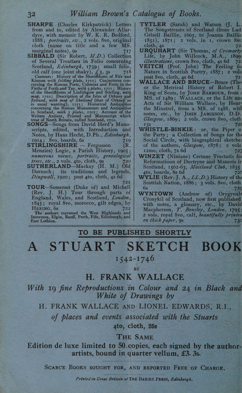 SHARPE (Charles Kirkpatrick) Letters from and to, edited by Alexander Allar- dyce, with memoir by W. K. R. Bedford, 1888; portrazts, etc., 2 vols, 8vo, original cloth (name on title and a few MS. marginal notes), 9s ri SIBBALD (Sir Robert, 47.D.) Collection of Several Treatises in Folio concerning Scotland, Zdinburgh, 1739; small folio, old calf (one joint shaky), £3, 3s 718 Contents: History of the Sheriffdoms of. Fife-and Kinross with folding plate, 1710; Conjectures con- cerning the Roman Ports, Colonies and Forts in the Firths of Forth and Tay, wth 3 plates, 1711; History of the Sheriffdoms of Linlithgow and Stirling, wzth map, 17103 Description of the Isles of Orkney and Zetland, with map of Shetland (that of Orkney as is usual wanting), 1711; Historical Antiquities ‘concerning the Roman Monuments and Antiquities in. Scotland, wth 7 plates, 1707; Account of the Writers Antient, Printed and Manuscript which treat of North Britain, called Scotland, 1710. SONGS—Songs from David Herd’s Manu- scripts, edited, with Introduction and Notes, by Hans Hecht, D.Ph., Edinburgh, 1914; 8vo, boards, 6a 719 STIRLINGSHIRE — Fergusson (R. Menzies) Logie, a Parish History, 1905 ; numerous views, portraits, genealogical trees, etc., 2 vols. 4to, cloth, 9s 720 SUTHERLAND-— Mackay ‘(H. M.) Old Dornoch; its traditions and legends, Dingwall, 1920; post 4to, cloth, 4s 6d 721 TOUR—Somerset (Duke of) and Michell (Rev. J. H.) Tour through parts of England, Wales, and Scotland, London, 1845; royal 8vo, morocco, gilt edges, by HERING, 6s 722 The’ ainbers traversed the West Highlands and Inverness, Elgin, Banff, Perth, Fife, Edinburgh, and East Lothian. Liste see eT TYTLER (Sarah) and Watson - ce LUE The Songstresses of Scotland (from Lad Grisell Baillie, 1665, ‘to’ Joanna Baillie 1851), 1871; 2 vols, in I, crown 8yc cloth, 4s : ere) URQUHART (Sir Thomas, ie Cromarty Life, by John Willcock, M.A., 1809 _ tllustrations, crown 8vo, cloth, 4s 6d 72) VEITCH (Prof, -John) The Feeling fo Nature in Scottish Poetry, 1887 ; 2 vols post 8vo, cloth, 4s 6d foe?) 3 WALLACE AND BRUCE—Bruce (The or the Metrical History of Robert 1. King of Scots, by Joun BARBouR, from : MS. of 1489; WALLACE, or the Life anc Acts of Sir William Wallace, by Henr: the Minstrel, from a MS. of 1488, wit! notes, etc., ‘by Joun Jamieson, D.D. Glasgow, 1869; 2 vols. crown 8yvo, cloth 15s 72k WHISTLE-BINKIE: or, abe Pipe oO the Party; a Collection of Songs for th Social Circle, with biographical sketche: of the authors, Glasgow, ES a vols 12mo, cloth, 7s 6d 92; Reformatioun of Doctryne and Maneris ir Scotland, 1562-63, A/aztland Club, 1835, 4to, boards, 8s 6d 728 WYLIE (Rev. J. A., ZZ.D.) History of the Scottish Nation, 1886 ; 3 vols. oe cloth 6s 726 WYNTOWN (Androw of) “Oneaes Cronykil of Scotland, now first published with notes, a glossary, etc., by Davic Macpherson, 7. Bensley, London, 1795: 2 vols. royal 8vo, calf, tagged ore on thick paper, 9s 136 | TO BE PUBLISHED SHORTLY . : ee A STUART SKETCH BOOK 1542-1746 : BY H. FRANK WALLACE With 19 fine Reproductions in Colour and 24 in Black and White of Drawings oy ee H. FRANK WALLACE anp LIONEL EDWARDS, RE, of places and events associated with the Stuarts 4to, cloth, 25s. : — THE SAME | ol ee Edition de luxe limited to 50 copies, each signed by the author artists, bound in quate vellum, £3. 3s. | SCARCE Books SOUGHT FOR, AND REPORTED ee OF Cuarcr. ae Printed in Great Britain at THE DARIEN PRESS, Edinburgh.
