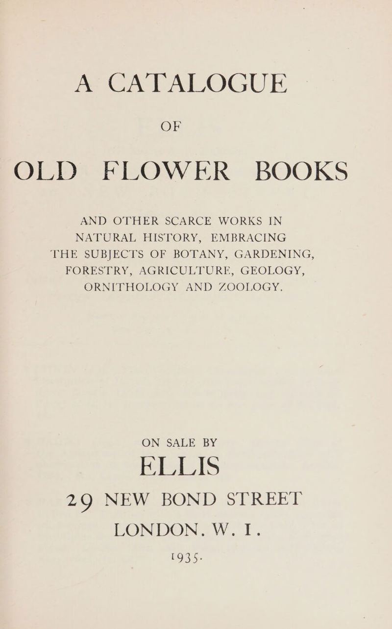 me A TAIOGUE OF OLD FLOWER BOOKS AND OTHER SCARCE WORKS IN NATURAL HISTORY, EMBRACING THE SUBJECTS OF BOTANY, GARDENING, FORESTRY, AGRICULTURE, GEOLOGY, ORNITHOLOGY AND ZOOLOGY. ON SALE BY KLLIS 29 NEW BOND STREET LONDON. W.TI. 1935.