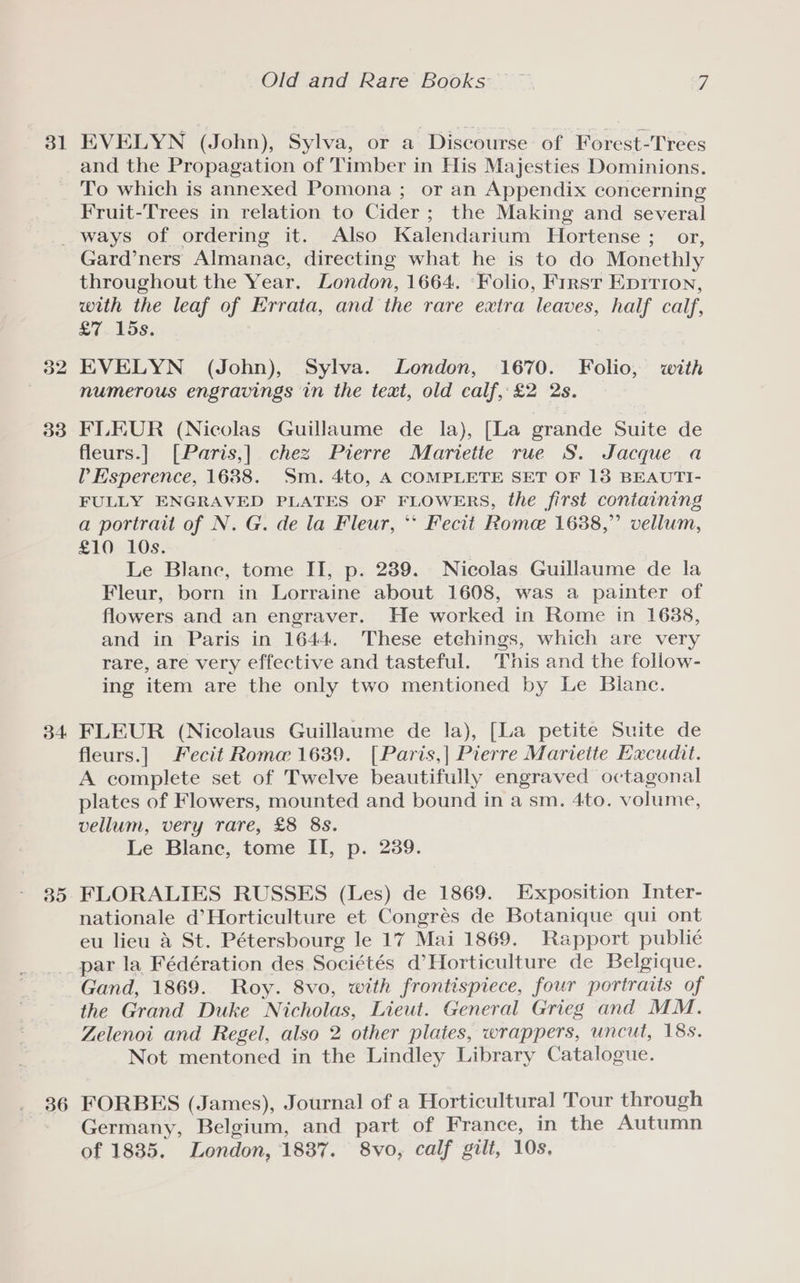 31 EVELYN (John), Sylva, or a Discourse of Forest-Trees and the Propagation of Timber in His Majesties Dominions. To which is annexed Pomona ; or an Appendix concerning Fruit-Trees in relation to Cider; the Making and several 32 33 34. 35 36 Gard’ners Almanac, directing what he is to do Monethly throughout the Year. London, 1664. «Folio, First Epition, with the leaf of Errata, and the rare extra leaves, half calf, £7 15s. EVELYN (John), Sylva. London, 1670. Folio, with numerous engravings in the text, old calf, £2 2s. FLEUR (Nicolas Guillaume de la), [La grande Suite de fleurs.] [Paris,] chez Pierre Mariette rue S. Jacque a Esperence, 1688. Sm. 4to, A COMPLETE SET OF 13 BEAUTI- FULLY ENGRAVED PLATES OF FLOWERS, the first coniaining a portrait of N. G. de la Fleur, ** Fecit Rome 1688,” vellum, £10 10s. Le Blane, tome II, p. 289. Nicolas Guillaume de la Fleur, born in Lorraine about 1608, was a painter of flowers and an engraver. He worked in Rome in 1688, and in Paris in 1644. These etchings, which are very rare, are very effective and tasteful. This and the follow- ing item are the only two mentioned by Le Blanc. FLEUR (Nicolaus Guillaume de la), [La petite Suite de fleurs.] Fecit Roma 1689. [Paris,| Pierre Mariette Excudit. A complete set of Twelve beautifully engraved octagonal plates of Flowers, mounted and bound in a sm, 4to. volume, vellum, very rare, £8 8s. Le Blane, tome II, p. 239. FLORALIES RUSSES (Les) de 1869. Exposition Inter- nationale d’Horticulture et Congrés de Botanique qui ont eu lieu a St. Pétersbourg le 17 Mai 1869. Rapport publice par la Fédération des Sociétés d’Horticulture de Belgique. Gand, 1869. Roy. 8vo, with frontispiece, four portraits of the Grand Duke Nicholas, Lieut. General Grieg and MM. Zelenoi and Regel, also 2 other plates, wrappers, uncut, 18s. Not mentoned in the Lindley Library Catalogue. FORBES (James), Journal of a Horticultural Tour through Germany, Belgium, and part of France, in the Autumn of 1835. London, 1887. 8vo, calf gilt, 10s,