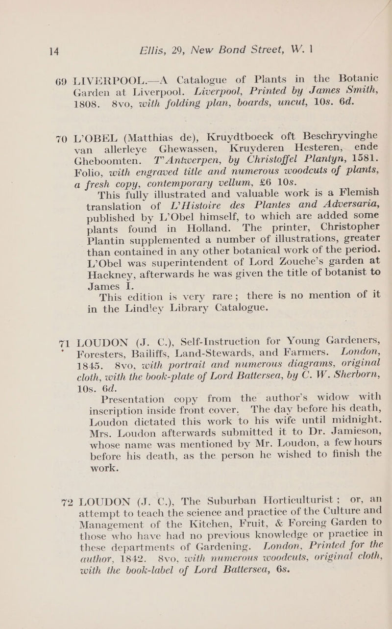 69 LIVERPOOL.—A Catalogue of Plants in the Botanic Garden at Liverpool. Liverpool, Printed by James Smith, 1808. 8vo, with folding plan, boards, uncut, 10s. 6d. van allerleye Ghewassen, Kruyderen Hesteren, ende Gheboomten. T° Antwerpen, by Christoffel Plantyn, 1581. Folio, with engraved title and numerous woodcuts of plants, a fresh copy, contemporary vellum, £6 10s. This fully illustrated and valuable work is a Flemish translation of L’Histoire des Plantes and Adversarva, published by L’Obel himself, to which are added some plants found in Holland. The printer, Christopher -Plantin supplemented a number of illustrations, greater than contained in any other botanical work of the period. L’Obel was superintendent of Lord Zouche’s garden at Hackney, afterwards he was given the title of botanist to James I. This edition is very rare; there is no mention of it in the Lindley Library Catalogue. LOUDON (J. C.), Self-Instruction for Young Gardeners, Foresters, Bailiffs, Land-Stewards, and Farmers. London, 1845. 8vo, with portrait and numerous diagrams, original cloth, with the book-plate of Lord Battersea, by C. W. Sherborn, 10s. 6d. Presentation copy from the author's widow with inscription inside front cover. The day before his death, Loudon dictated this work to his wife until midnight. Mrs. Loudon afterwards submitted it to Dr. Jamieson, whose name was mentioned by Mr. Loudon, a few hours before his death, as the person he wished to finish the work. LOUDON (J. C€.), The Suburban Horticulturist ; or, an attempt to teach the science and practice of the Culture and Management of the Kitchen, Fruit, &amp; Forcing Garden to those who have had no previous knowledge or practice in these departments of Gardening. London, Printed for the author, 1842. 8vo, with numerous woodcuts, original cloth, with the book-label of Lord Battersea, 6s.