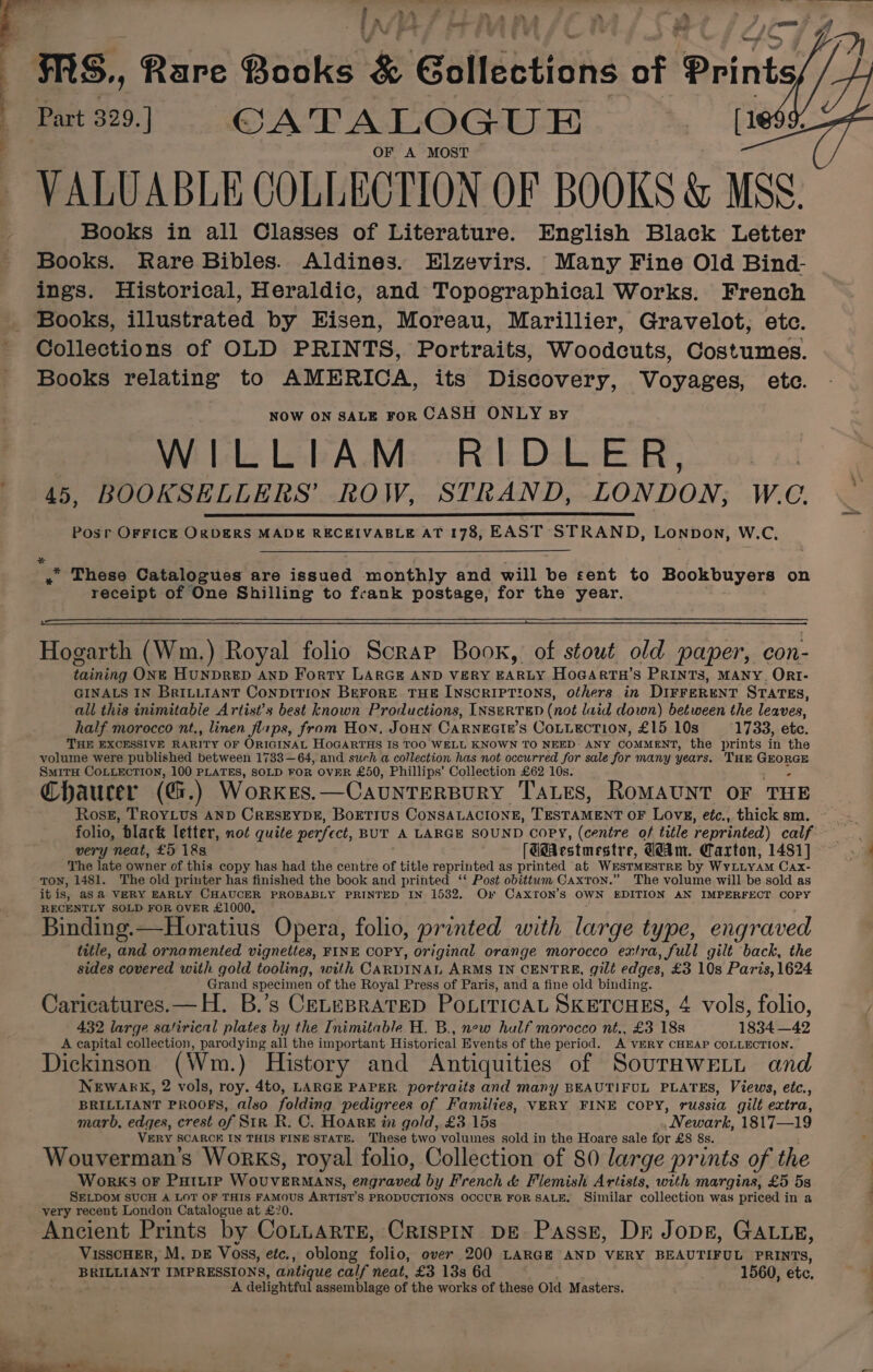 g &gt; a ‘ . al ; ; ‘ : A ‘ ese? r i y a’ iad a —— HS, Rare Books &amp; Gollections of Prints Part 329.] CATALOGUE ee OF A MOST VALUABLE COLLECTION OF BOOKS &amp; MSS. Books in all Classes of Literature. English Black Letter Books. Rare Bibles. Aldines. EHlzevirs. Many Fine Old Bind- ings. Historical, Heraldic, and Topographical Works. French Books, illustrated by Eisen, Moreau, Marillier, Gravelot, etc. Collections of OLD PRINTS, Portraits, Woodcuts, Costumes. Books relating to AMERICA, its Discovery, Voyages, ete. NOW ON SALE FoR CASH ONLY sy WILLIAM RIDLER, 45, BOOKSELLERS’ ROW, STRAND, LONDON, W.C. Posr OFFICE ORDERS MADE RECEIVABLE AT 178, EAST STRAND, LONDON, W.C, +: » These Catalogues are issued monthly and will be sent to Bookbuyers on receipt of One Shilling to frank postage, for the year. Hogarth (Wm.) Royal folio Scrap Book, of stout old paper, con- taining ONE HUNDRED AND Forty LARGE AND VERY EARLY HoGArtua’s PRINTS, MANY. ORI- GINALS IN BRILLIANT CoNDITION BEFORE THE INSCRIPTIONS, others in DIFFERENT STATES, all this inimitable Artist’s best known Productions, INSERTED (not laid down) between the leaves, half morocco nt., linen flips, from Hon. JOHN CARNEGI#’S CoLLection, £15 10s 1733, etc. THE EXCESSIVE RARITY OF ORIGINAL HOGARTHS IS TOO WELL KNOWN TO NEED: ANY COMMENT, the prints in the volume were published between 1733—64, and such a collection has not occurred for sale for many years. THE ieone™ SmitH COLLECTION, 100 PLATES, SOLD FOR OVER £50, Phillips’ Collection £62 10s. Chaucer (Gi.) Workes.—CAUNTERBURY TALES, RoMAUNT OF THE Rossz, TROYLUS AND CrESEYDE, BOETIUS CONSALACIONE, Teoretene oF Loves, etc., thick sm. very neat, £5 18s. [UdAestmestr e, GAm. Carton, 1481] The late owner of this copy has had the centre of title reprinted as printed at WESTMESTRE by WYLLYAM Cax- TON, 1481. The old printer has finished the book and printed ‘‘ Post obittwm Caxton.” The volume will be sold as it is, as @ VERY EARLY CHAUCER PROBABLY PRINTED IN 1532. Or CAxXTON’s OWN EDITION AN IMPERFECT COPY RECENTLY SOLD FOR OVER £1000, Binding.—Horatius Opera, folio, printed with large type, engraved title, and ornamented vignettes, FINE COPY, original orange morocco extra, full gilt back, the sides covered with gold tooling, with CARDINAL ARMS IN CENTRE, gilé edges, £3 10s Paris, 1624 Grand specimen of the Royal Press of Paris, and a fine old binding. ~ : A Caricatures.— H. B.’s CELEBRATED POLITICAL SKETCHES, 4 vols, folio, 432 large satirical plates by the Inimitable H. B., new hulf morocco nt., £3 18s 1834 —42 A capital collection, Pan eB all the important Historical Events of the period. A VERY CHEAP COLLECTION. Dickinson (Wm.) History and Antiquities of SourHwELi and NEWARK, 2 vols, roy. 4t0, LARGE PAPER. portraits and many BEAUTIFUL PLATES, Views, etc., BRILLIANT PROOFS, also folding pedigrees of Families, VERY FINE COPY, russia gilt extra, marb, edges, crest of Str R. C. HoarR in gold, £3 15s _Newark, 1817—19 VERY SCARCE IN THIS FINE STATE. These two volumes sold in the Hoare sale for £8 8s. Wouverman'’s Works, royal folio, Collection of 80 large prints of the WorK3 OF PHILIP Sea ae nntaanel by French &amp; Flemish Artists, with margins, £5 5s SELDOM SUCH A LOT OF THIS FAMOUS ARTIST'S PRODUCTIONS OCCUR FOR SALE. Similar collection was priced in a very recent London Catalogue at £20. Ancient Prints by CoLLARTE, CRISPIN DE Passg, DE Jopg, GALLE, VisscHer, M, DE Voss, etc., oblong folto: over 200 LARGE AND VERY BEAUTIFUL PRINTS, BRILLIANT IMPRESSIONS, antique calf neat, £3 13s 6d 1560, ete, A delightful assemblage of the works of these Old Masters.