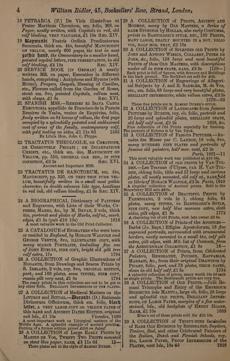 18 PETRARCA (F.) De Viris Frater Martinus Chronicon, sm. folio, MS. on Paper, neatly written, with Capitals in red, old calf binding, VERY VALUABLE, £1 10s Sao. XIV. 19 Raymundt Fratris Ordinis Predicatorum Summula, thick sm. 4to, beautiful MANUSCRIPT ON VELLUM, nearly 600 pages, the text in neat gothic hand, the Commentary in a smaller hand, - painted capital letters, FINE PRESERVATION, tn old calf binding, £4 18s Sac. XIV. 20 SERVICE BOOK (in German) A neatly written MS. on paper, Execution in different hands, comprising : Antiphons and Hymns (with Music), Prayers, Gospels, Blessing of Candles, etc., Flowers culled from the Garden of Roses, stout sm. 8vo, painted Capitals, vellum neat, with clasps, £1 8s Sze. XVI. 21 SPANISH MSS.—Rewiez uz Isava Capra EXECUTORIA appellido de Francisco de la Puente Remirez de Ysaba, vezino de Esquivias, folio, Jinely written on 84 leaves of vellum, the first page occupied by a splendidly painted and emblazoned coat of arms of the family, contemporary calf, with gold tooling on sides, £1 11s 6d 1595 Ex Libris Hon. John ©. Phipps. 22 TRACTATUS THEOLOGI A, pre CREATIONE, DE CORRUPTELE ProoaTit; DE INCARNATIONE CuRIstTI, etc., thick sm. 4to, MANUSCRIPT ON VELLUM, pp. 550, ORIGINAL OAK BDS., IN FINE CONDITION; £2 2s Sac, XVI. Ancient and Important MSS. 23 TRACTATUS DE SANCTORUM, sm. 4to, MANUSCRIPT, pp. 820, ON VERY THIN PURE VEL- LUM, beautifully written in a small neat gothic character, in double columns like type, headings in red ink, old vellum binding, £1 88 Sze. XIV. 24 A BIOGRAPHICAL Dictionary of PamnTERs and Engravers, with Lists of their Works, Cy- PHERS, Marks, &amp;c., by M. Bryan, 2 vols, thick 4to, portrait and plates of Marks, calf nt., marb. edges, £1 5s (pub £10 10s) 1816 A most valuable work to the Old Print Collector. 25 A CATALOGUE of Encravers who were born or resided in England, by Horace WALPOLE and GEORGE VERTUE, 8vo, ILLUSTRATED COPY, with many SCARCE PORTRAITS, including fine one of JOHN EVELYN, FINE OOPY, bright old gilt tree calf extra, 1&amp;s 1794 26 A COLLECTION of Graphic Illustrations of HocartH, from Drawings and Scarce Prints by S. IRELAND, 2 vols, roy. 8vo, ORIGINAL EDITION, port., and 160 plates, some TINTED, FINE COPY, russia gut very neat, £1 88 1794 The many prints in this collection are not to be got in any other form. BRILLIANT IMPRESSIONS OF THE PLATES. 27 A COLLECTION of Medieval Matters on the Liturey and RirvaLt.—Buranvt (D.) Rationale Divinorum Officiorum, thick sm. folio, black letter, A VERY LARGE COPY on VELLUM PAPER of this RARE and AncieNT DatTED EpITIon, original oak bds., £1 10s Vicenticw, 1480 * A most important work on Liturgical matters ‘of the Middle Ages. A splendid example of ancient printing. Cutting of a former edition priced £850 on flyleaf. 28 A COLLECTION of Large Earty Prints by MaRTIN DE Vos, Twenty Two Prints mounted _on stout blue paper, RARE, £1 11s 6d 15— These plates are inthe style of ALBERT DuRER. MopERN, many by Op Masters, a Series of RARE ErcHinas by Hotta, also early CosTUMES, prints in BARTOLOZZI’S STYLE, ETC., 180 Prints, MANY LARGE, NEATLY MOUNTED IN A ROY. FOLIO VOL, HALF MOR. NEAT, £2 10s 30 A COLLECTION of SpLenDID oLD Prints by JOHN and ANTONY WIERIX, COLLAERT, PETER DE Jove, d&amp;c., folio, 158 large and most beautiful Prints of these OLD MastErs, with descriptions under all in FINE STATE, RARE, £3388 [159—] Each print is full of figures, with Scenery and Buildings in the back ground. The Beckford set sold for £40. 31 A COLLECTION of Engravings of Allegori- cal Subjects by J. and R. SapEtemr, M. de Vos, etc., sm. folio, 68 large and very beautiful plates, BRILLIANT IMPRESSIONS, white vellum extra, £2 28 1579—93 - These fine prints are in ALBERT DURER’S STYLE. 32 A COLLECTION of Lanpscapss from famous PicturEs by RuBENS, roy. ob. folio, portrait and 20 large and splendid plates, BRILLIANT STATE, old half calf neat, £2 2s 1638, &amp;c; Fine collection of Old Prints especially for framing. The portrait of Rubens is by Van Dyck. 83 A COLLECTION of Famous PicturEs,—An- nales des Musee par C. Lanpon, 16 vols, 8vo, many HUNDRED FINE PLATES and portraits of famous old. painters, half mor. neat, £2 2s Paris, 1801—11 This most valuable work was published at £16 16s. 34 A COLLECTION of oLp prints by Van-TUL- DEN.—Les Travaus d’Ulysse, pak H. Van-TUL- DEN, oblong folio, title and 57 large and curious plates, all neatly mounted, old calf nt., RARE,old ex libris of HORACE WALPOLE, £2 2s Paris, 1640 A singular collection of Ancient prints. Sold in the Strawberry Hill sale £6 6s. 35 A COLLECTION of Bravrirut Prints by PARMIGIANO, 2 vols in 1, oblong folio, 64 plates, many TINTED, in BartoLozzi’s STYLE, FINE copy, new half blue morocco extra, cloth sides, gilt ‘edges, £1 8s 1772 A charming vol of old Prints, cost late owner £3 8s. 86 A COLLECTION of Prints of the ApostLEs— Barbé (Jo. Bapt.) Effigies Apostolorum, 16 jine engraved portraits, surrounded with ornamental borders, neatly mounted in a small 4to, calf gilt extra, gilt edges, with MS. list of Contents, from the ASHBURNHAM COLLECTION, £1 8s 16— 87 A COLLECTION of Prints, from Celebrated Painters, REMBRANDT, Poussin, RAFFAELLE, Marrati, &amp;c., from their original DRAWINGS by Picart, folio, port. and 78 plates, THICK PAPER, clean in old half calf, £1 5s 1734 A splendid collection of prints, many worth 10s 6d each as single prints. The Rembrandt prints are very fine. 88 A COLLECTION of Orv Prints.—Julii Ro- mani Triumphs and Entry of the EMPEROUR SIGISMUND into Mantva, large ob. folio, 26 large and splendid OLD PRINTS, BRILLIANT IMPRES- SIONS, ON LARGE PAPER, margins of a few water- stained, bds., old bookplate of Henry Hoare, RaRg, £1 10s 1680 Evan’s set of these prints sold for £10 10s. + A COLLECTION of Turrty-NINE facsimiles of RarE Otp Ercuines by REMBRANDT, Snyders, Teniers, Boel, and other Celebrated Painters of the Italian, “Dutch and Flemish Schools, roy. Ato, LARGE PaPER, PROOF IMPRESSIONS. of: the Prates, neat bds., 188 6d 1828