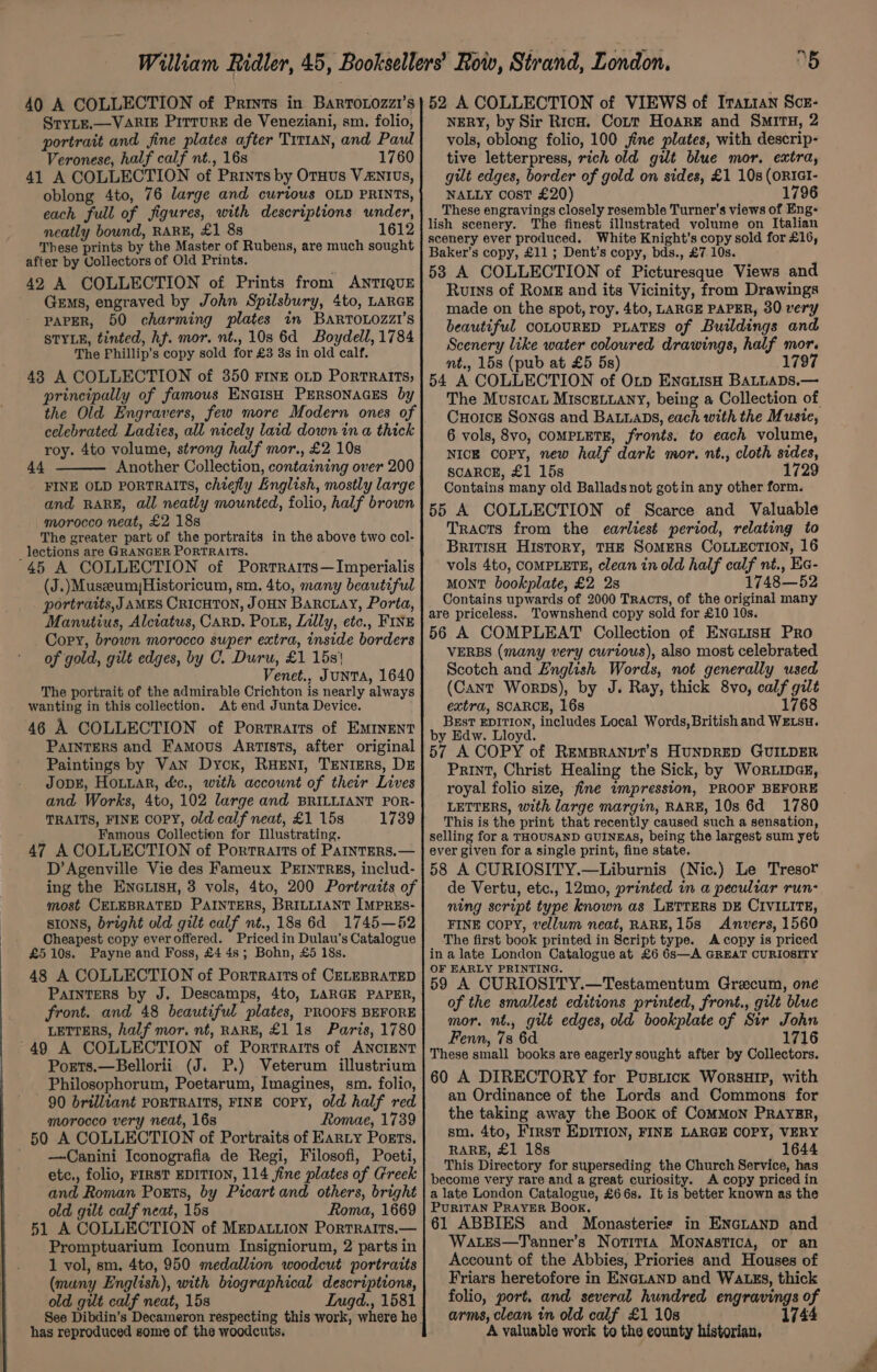 SryLE.—VARIE PirrurE de Veneziani, sm. folio, portrait and fine plates after Tit1an, and Paul Veronese, half calf nt., 16s 1760 41 A COLLECTION of Prints by Oruus Vzntius, oblong 4to, 76 large and curious OLD PRINTS, each full of figures, with descriptions under, neatly bound, RARE, £1 8s 1612 These prints by the Master of Rubens, are much sought after by Collectors of Old Prints. 42 A COLLECTION of Prints from ANTIQUE Gems, engraved by John Spilsbury, 4to, LARGE PAPER, 50 charming plates in BARTOLOZZI’S STYLE, tinted, hj. mor. nt., 10s 6d Boydell, 1784 The Phillip’s copy sold for £3 3s in old calf. 438 A COLLECTION of 350 FinE oLp PortraiItTs; principally of famous ENGIsH PERSONAGES by the Old Engravers, few more Modern ones of celebrated Ladies, all nicely laid down in a thick roy. 4to volume, strong half mor., £2 10s 44 Another Collection, containing over 200 FINE OLD PORTRAITS, chiefly English, mostly large and RARE, all neatly mounted, folio, half brown morocco neat, £2 18s The greater part of the portraits in the above two col- lections are GRANGER PORTRAITS. '45 A COLLECTION of Porrrarts—Imperialis (J.)MuseeumHistoricum, sm. 4to, many beautiful portraits, J AMES CRICHTON, JOHN Barcay, Porta, Manutius, Alctatus, Carp. Pote, Lilly, etc., FINE Cory, brown morocco super extra, inside borders of gold, gilt edges, by C. Duru, £1 15s} Venet., JuNTA, 1640 The portrait of the admirable Crichton is nearly always wanting in this collection. At end Junta Device. } 46 A COLLECTION of Porrrarts of EMINENT Parnters and Famous Armists, after original Paintings by Van Dyck, RHeENI, TenrEers, DE JopE, Hoiiar, d&amp;c., with account of their Lives and Works, 4to, 102 large and BRILLIANT POR- TRAITS, FINE COPY, old calf neat, £1 15s 1739 Famous Collection for Illustrating. 47 A COLLECTION of Portraits of PaIntERS.— D’Agenville Vie des Fameux PrrntREs, includ- ing the ENGLISH, 3 vols, 4to, 200 Portraits of most CELEBRATED PAINTERS, BRILLIANT IMPRES- SIONS, bright old gilt calf nt., 18s 6d 1745—52 Cheapest copy everoffered. Pricedin Dulau’s Catalogue £510s. Payne and Foss, £4 4s; Bohn, £5 18s. 48 A COLLECTION of Portraits of CELEBRATED Painters by J. Descamps, 4to, LARGE PAPER, front. and 48 beautiful plates, PROOFS BEFORE LETTERS, half mor. nt, RARE, £1 1s Paris, 1780 ~49 A COLLECTION of Portraits of ANCIENT Ports.—Bellorii (J. P.) Veterum illustrium Philosophorum, Poetarum, Imagines, sm. folio, 90 brilliant PORTRAITS, FINE copy, old half red morocco very neat, 16s Romae, 1739 50 A COLLECTION of Portraits of Earty Poets. _ —Canini Iconografia de Regi, Filosofi, Poeti, etc., folio, FIRST EDITION, 114 fine plates of Greek and Roman Ports, by Picart and others, bright old gilt calf neat, 15s Roma, 1669 51 A COLLECTION of Mepattion Portraits.— Promptuarium Iconum Insigniorum, 2 parts in 1 vol, sm. 4to, 950 medallion woodcut portraits (many English), with biographical descriptions, old gilt calf neat, 15s LIngd., 1581 has reproduced some of the woodcuts. NERY, by Sir Ricw. Cort Hoare and SMITH, 2 vols, oblong folio, 100 jine plates, with descrip- tive letterpress, rich old gut blue mor. extra, gilt edges, border of gold on sides, £1 10s (oRIGI- NALLY cost £20) 1796 These engravings closely resemble Turner’s views of Eng- lish scenery. The finest illustrated volume on Italian scenery ever produced. White Knight's copy sold for £16, Baker’s copy, £11 ; Dent’s copy, bds., £7.10s. 538 A COLLECTION of Picturesque Views and Ruins of Rome and its Vicinity, from Drawings made on the spot, roy. 4to, LARGE PAPER, 30 very beautiful COLOURED PLATES of Buildings and Scenery like water coloured drawings, half mor. nt., 15s (pub at £5 5s) 1797 54 A COLLECTION of Otp EnatisH BALLADs.— Cuorce Sones and Batuans, each with the Musie, 6 vols, 8vo, COMPLETE, fronts. to each volume, NICE copy, new half dark mor. nt., cloth sides, SCARCE, £1 15s 1729 Contains many old Ballads not gotin any other form. 55 A COLLECTION of Scarce and Valuable Tracts from the earliest period, relating to BritisH History, THE SoMERS COLLECTION, 16 vols 4to, COMPLETE, clean in old half calf nt., Ea- MONT bookplate, £2 2s 1748—52 Contains upwards of 2000 Tracts, of the original many are priceless. Townshend copy sold for £10 10s. 56 A COMPLEAT Collection of ENnetisH Pro VERBS (many very curtous), also most celebrated Scotch and Lnglish Words, not generally used (Cant Worps), by J. Ray, thick 8vo, calf gilt extra, SCARCE, 16s 1768 BEstT EDITION, includes Local Words, British and WELSH. by Edw. Lloyd. 57 A COPY of RemBranvit’s HUNDRED GUILDER Print, Christ Healing the Sick, by WorLincz, royal folio size, fine impression, PROOF BEFORE LETTERS, with large margin, RARE, 10s 6d 1780 This is the print that recently caused such a sensation, selling for a THOUSAND GUINEAS, being the largest sum yet ever given for a single print, fine state. 58 A CURIOSITY.—Liburnis (Nic.) Le Tresor de Vertu, etc., 12mo, printed in a peculiar run- ning script type known as LETTERS DE CIVILITE, FINE Copy, vellum neat, RARE, 15s Anvers, 1560 The first book printed in Script type. A copy is priced in a late London Catalogue at £6 6s—A GREAT CURIOSITY OF EARLY PRINTING. 59 A CURIOSITY.—Testamentum Grecum, one of the smallest editions printed, front., gilt blue mor. nt., gilt edges, old bookplate of Sir John Fenn, 78 6d 1716 These small books are eagerly sought after by Collectors. 60 A DIRECTORY for Pustick WorsuHIP, with an Ordinance of the Lords and Commons for the taking away the Book of ComMon Praygr, sm. 4to, First EDITION, FINE LARGE COPY, VERY RARE, £1 18s 1644 This Directory for superseding the Church Service, has become very rare and a great curiosity. A copy priced in a late London Catalogue, £668. It is better known as the PURITAN PRAYER Book. 61 ABBIES and Monasteries in ENGLAND and Wa.Lres—Tanner’s Notitta Monastica, or an Account of the Abbies, Priories and Houses of Friars heretofore in ENGLAND and WALgEs, thick folio, port. and several hundred engravings of arms, clean in old calf £1 10s 1744 A valuable work to the county historian,