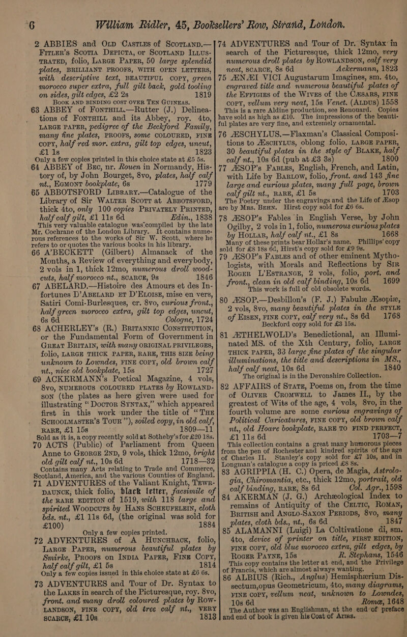 2 ABBIES and Ocp Casttzs of Scornanp.— Fitter’s Scotia Dericta, or Scortanp ILLUs- TRATED, folio, LARGE PAPER, 50 large splendid plates, BRILLIANT PROOFS, WITH OPEN LETTERS, with descriptive text, BEAUTIFUL COPY, green morocco super extra, full gilt back, gold tooling on sides, gilt edges, £2 2s 1819 Book AND BINDING COST OVER TEN GUINEAS. 63 ABBEY of Fontuitt.—Rutter (J.) Delinea- tions of FonTHILL and its Abbey, roy. 4to, LARGE PAPER, pedigree of the Beckford Family, many tine plates, PROOFS, some COLOURED, FINE copy, half red mor. extra, gilt top edges, uncut, £ide 1823 Only a few copies printed in this choice state at £5 5s. 64 ABBEY of Buc, nr. Rouen in Normandy, His- nt,, Eamont bookplate, 6s 65 ABBOTSFORD Lisrary.—Catalogue of the Library of Sir WaLrer Scort at ABBOTSFORD, thick 4to, only 100 copies PRIVATELY PRINTED, half calf gilt, £1 11s 6d Edin., 1838 This very valuable catalogue was compiled by the late Mr. Cochrane of the London Library. It contains nume- rous references to the works of Sir W. Scott, where he refers to or quotes the various books in his library. 66 A’7BECKETT (Gilbert) Almanack of the Months, a Review of everything and everybody, 2 vols in 1, thick 12mo, numerous droll wood- cuts, half morocco nt., SCARCE, 9s 1846 67 ABELARD.—Histoire des Amours et des In- fortunes D’ABELARD ET D’ ELOISE, mise en vers, Satiri Comi-Burlesques, cr. 8vo, curious front., half green morocco extra, gilt top edges, uncut, 6s 6d Cologne, 1724 68 ACHERLEY’s (R.) Britannic CONSTITUTION, or the Fundamental Form of Government in GREAT BRITAIN, with many ORIGINAL PRIVILEGES, folio, LARGE THICK PAPER, RARE, THIS SIZE being unknown to Lowndes, FINE copy, old brown calf nt., nice old bookplate, 15s 1727 69 ACKERMANN’s Poetical Magazine, 4 vols, 8vo, NUMEROUS COLOURED PLATES by ROWLAND- son (the plates as here given were used for illustrating ‘ Doctor Syntax,” which appeared first in this work under the title of “TH ScHOOLMASTER’sS TouR”’), soiled copy, in old calf, RARE, £1 15s 1809—11 Sold as it is, a copy recently sold at Sotheby’s for £20 18s. 70 ACTS (Public) of Parliament from Queen Anne to GEORGE 2ND, 9 vols, thick 12mo, bright old gilt calf nt., 10s 6d 1718—32 Contains many Acts relating to Trade and Commerce, Scotland, America, and the various Counties of England. 71 ADVENTURES of the Valiant Knight, Tewr- DAUNCK, thick folio, black letter, facsimile of the RARE EDITION of 1519, with 118 large and spirited Woopouts by Hans SCHEUFELEIN, cloth bds. nt., £1 11s 6d, (the original was sold for £100) 1884 Only a few copies printed. 72 ADVENTURES of A Huvwnousack, folio, Larce Parser, numerous beautiful plates by Smirke, Proors on InpIA Paper, FINE Copy, half calf gilt, £1 5s 1814 Only a few copies issued in this choice state at £6 6s. 73 ADVENTURES and Tour of Dr. Syntax to the Lakks in search of the Picturesque, roy. 8vo, front. and many droll colowred plates by Row- LANDSON, FINE COPY, old tree calf nt,, VERY SCARCE, £1 10s 1813 74 ADVENTURES and Tour of Dr. Syntax: in search of the Picturesque, thick 12mo, very numerous droll plates by RowLANDSON, calf very neat, SCARCE, 8s 6d Ackermann, 1823 75 AN AI VICI Augustarum Imagines, sm. 4to, engraved title and numerous beautiful plates of the EFFIGIES of the WIvEs of the C@SARS, FINE copy, vellum very neat, 15s Venet. (ALDUS) 1558 This is a rare Aldine production, see Renouard. Copies have sold as high as £10. The impressions of the beauti- ful plates are very fine, and extremely ornamental. 76 AASCHYLUS.—Flaxman’s Classical Composi- tions to AiscHyLus, oblong folio, LARGE PAPER, 30 beautiful plates in the style of Buake, half calf nt., 10s 6d (pub at £3 38s) 1800 77 ASSOP’s Faswss, English, French, and Latin, with Life by BarLow, folio, front. and 148 fine large and curious plates, many full page, brown calf gilt nt., RARE, £1.58 1703 The Poetry under the engravings and the Life of Hsop are by Mrs. BeHN. Hirst copy sold for £6 6s. 78 AESOP’s Fables in English Verse, by John Ogilby, 2 vols in 1, folio, numerous curious plates by Hotuar, half calf nt., £1 838 1668 Many of these prints bear Hollar’s name. Phillips’ copy sold for £8 18s 6d, Hirst’s copy sold for £9 9s. 79 AESOP’s Fasizs and of other eminent Mytho- logists, with Morals and Reflections by Sir Roger L’Estrance, 2 vols, folio, port. and front., clean in old calf binding, 10s 6d 1699 This work is full of old obsolete words. 80 ASSOP.—Desbillon’s (F. J.) Fabule Asopie, 2 vols, 8vo, many beautiful plates in the STYLE of EISEN, FINE copy, calf very nt., 886d 1768 Beckford copy sold for £3 15s. 81 AATHELWOLD’s Benedictional, an Illumi- nated MS. of the Xth Century, folio, LARGE THICK PAPER, 83 large fine plates of the singular illuminations, the title and descriptions in MS., half calf neat, 10s 6d 1840 The original is in the Devonshire Collection. 82 AFFAIRS of Stats, Poems on, from the time of OLtveR CROMWELL to James IL. by the greatest of Wits of the age, 4 vols, 8vo, in the fourth volume are some curious engravings of Political Caricatures, FINE copy, old brown calf nt., old Hoare bookplate, RARE TO FIND PERFECT, £1 11s 6d 1703—7 This collection contains a great many humorous pieces from the pen of Rochester and kindred spirits of the age of Charles II. Stanley’s copy sold for £7 10s, and in Longman’s catalogue a copy is priced £8 8s. 83 AGRIPPIA (H. C.) Opera, de Magia, Astrolo- gia, Chiromantia, etc., thick 12mo, portrait, old calf binding, RARE, 8s 6d Col. Agr., 1598 84 AKERMAN (J. G.) Archeological Index to remains of Antiquity of the Ceitic, RoMAN, BritisH and ANGLO-Saxon PERIODS, 8vo, many plates, cloth bds., nt., 6s 6d _ 1847 85 ALAMANNI (Luigi) La Coltivatione di, sm. 4to, device of printer on title, FIRST EDITION, FINE Copy, old blue morocco extra, gilt edges, by RoGER Payne, 15s R. Stephans, 1546 This copy contains the letter at end, and the Privilege of Francis, which are almost always wanting. 86 ALBIUS (Rich., Anglus) Hemispherium Dis- sectum,opus Geometricum, 4to, many diagrams, FINE COPY, vellum neat, unknown to Lowndes, 10s 6d Rome, 1648 The Author was an Englishman, at the end of preface and end of book is given his Coat of Arms. —. ¢ - —- &lt;