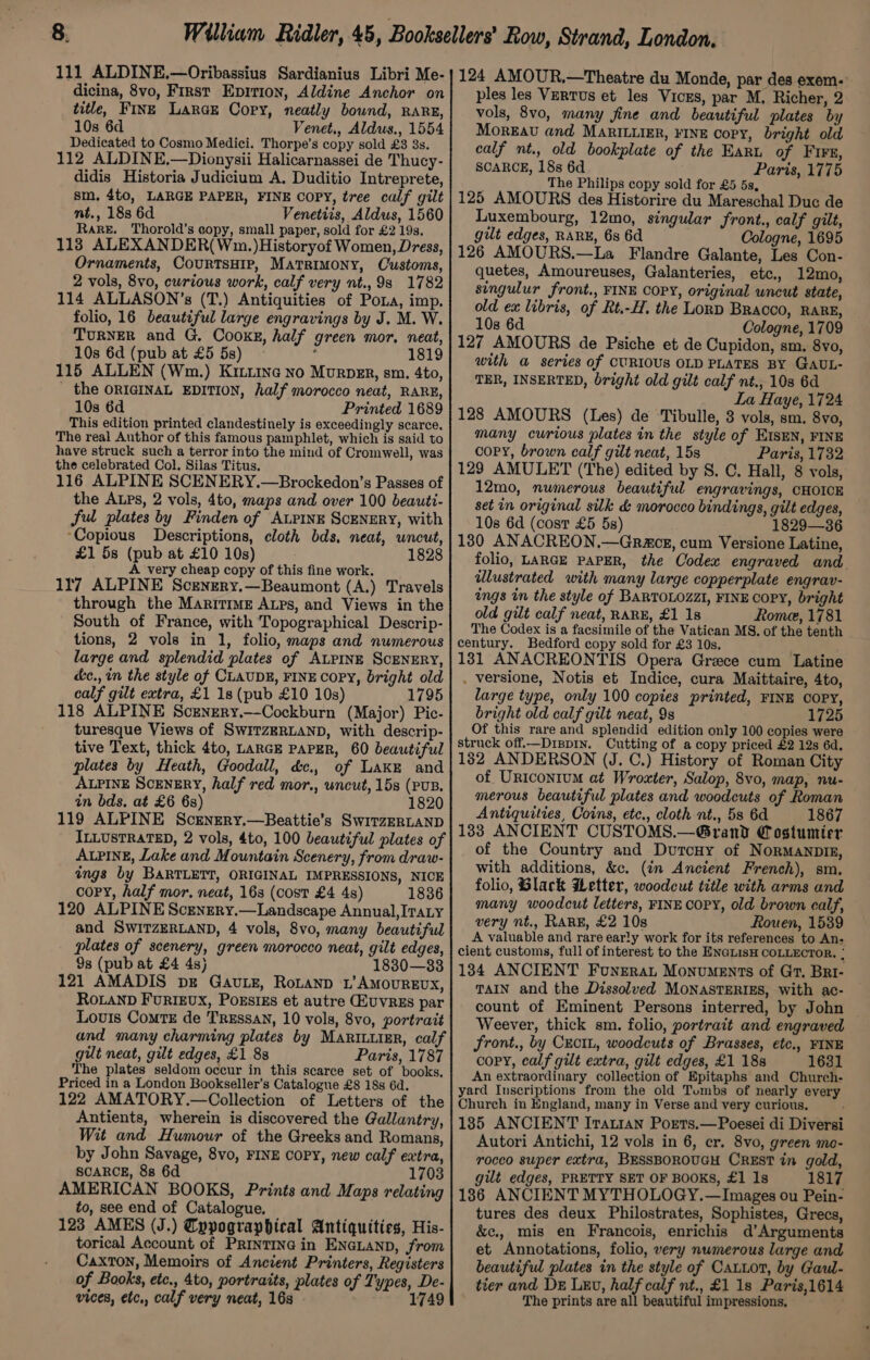 dicina, 8vo, First Epirion, Aldine Anchor on title, FINE LarGE Copy, neatly bound, RARE, 10s 6d Venet., Aldws., 1554 Dedicated to Cosmo Medici. Thorpe’s copy sold £3 3s. 112 ALDINE.—Dionysii Halicarnassei de Thucy- didis Historia Judicium A, Duditio Intreprete, sm, 4to, LARGE PAPER, FINE Copy, tree calf gilt nt., 188 6d Venetiis, Aldus, 1560 Rare. Thorold's copy, small paper, sold for £2 19s. 113 ALEXANDER( Wn. )Historyof Women, Dress, Ornaments, CourtsHIp, Matrimony, Customs, 2 vols, 8vo, curious work, calf very nt., 98 1782 114 ALLASON’s (T.) Antiquities of Pona, imp. folio, 16 beautiful large engravings by J. M. W. TURNER and G. Cooks, half green mor, neat, 10s 6d (pub at £5 58) ~ : 1819 115 ALLEN (Wm.) Kitiine no Murper, sm. 4to, the ORIGINAL EDITION, half morocco neat, RARE, 10s 6d Printed 1689 This edition printed clandestinely is exceedingly scarce. The real Author of this famous pamphlet, which is said to have struck such a terror into the mind of Cromwell, was the celebrated Col. Silas Titus. 116 ALPINE SCENERY.—Brockedon’s Passes of the ALps, 2 vols, 4to, maps and over 100 beauti- ful plates by Finden of ALPINE SCENERY, with ‘Copious Descriptions, cloth bds, neat, wncut, £1 58 (pub at £10 10s) 1828 A very cheap copy of this fine work. 117 ALPINE Scengery.—Beaumont (A.) Travels through the Maritime Aups, and Views in the South of France, with Topographical Descrip- tions, 2 vols in 1, folio, maps and numerous large and splendid plates of ALPINE SCENERY, é&amp;c., in the style of CLAUDE, FINE COPY, bright old calf gilt extra, £1 18 (pub £10 10s) 1795 118 ALPINE Scengry.—Cockburn (Major) Pic- turesque Views of SWITZERLAND, with descrip- tive Text, thick 4to, LARGE PAPER, 60 beautiful plates by Heath, Goodall, dc. of Lake and ALPINE SCENERY, half red mor., uncut, 15s (PUB. in bds. at £6 6s) 1820 119 ALPINE Scenrery.—Beattie’s SwitzERLAND ILLUSTRATED, 2 vols, 4to, 100 beautiful plates of ALPINE, Lake and Mountain Scenery, from draw- ings by BARTLETT, ORIGINAL IMPRESSIONS, NICE Copy, half mor. neat, 163 (cost £4 4s) 1836 120 ALPINE Scenrery.—Landscape Annual, ITaLy and SWITZERLAND, 4 vols, 8vo, many beautiful plates of scenery, green morocco neat, gilt edges, 9s (pub at £4 4s) 18380—33 121 AMADIS bg GavLz, RoLanD L’AMOUREUX, RoLaND FurtEvx, Poxsizs et autre ZuvrREs par Louis Comte de TREssaN, 10 vols, 8vo, portrait and many charming plates by MaRILurER, calf gut neat, gilt edges, £1 88 Paris, 1787 The plates seldom occur in this scarce set of books, Priced in a London Bookseller’s Catalogue £8 18s 6d. 122 AMATORY.—Collection of Letters of the Antients, wherein is discovered the Gallantry, Wit and Humour of the Greeks and Romans, by John Savage, 8vo, FINE COPY, new calf extra, SCARCE, 88 6d 17038 AMERICAN BOOKS, Prints and Maps relating to, see end of Catalogue, 123 AMES (J.) Cppographical Antiquities, His- torical Account of Printine in ENGLAND, from Caxton, Memoirs of Ancient Printers, Registers of Books, etc., 4to, portraits, plates of Types, De- vices, etc,, calf very neat, 16s 1749 ples les VertTUs et les Viczs, par M. Richer, 2 vols, 8vo, many fine and beautiful plates by Moreau and MaRiLuigr, FINE Copy, bright old calf nt., old bookplate of the Earnu of Firs, SCARCE, 18s 6d Paris, 1775 The Philips copy sold for £5 5s, 125 AMOURS des Historire du Mareschal Duc de Luxembourg, 12mo, singular front., calf gilt, gilt edges, RARE, 6s 6d Cologne, 1695 126 AMOURS.—La Flandre Galante, Les Con- quetes, Amoureuses, Galanteries, etc., 12mo, singulur front., FINE COPY, original wncut state, old ex libris, of Rt.-H. the LonD Bracco, RARE, 108 6d Cologne, 1709 127 AMOURS de Psiche et de Cupidon, sm. 8vo, with a series of CURIOUS OLD PLATES BY GAUL- TER, INSERTED, bright old gilt calf nt., 103 6d La Haye, 1724 128 AMOURS (Les) de ‘Tibulle, 3 vols, sm. 8vo, many curious plates in the style of EISEN, FINE copy, brown calf gilt neat, 15s Paris, 1732 129 AMULET (The) edited by S. C. Hall, 8 vols, 12mo, numerous beautiful engravings, CHOICE set in original silk &amp; morocco bindings, gilt edges, 10s 6d (cost £5 5s) 1829—36 130 ANACREON.—Graceg, cum Versione Latine, folio, LARGE PAPER, the Codex engraved and. ilustrated with many large copperplate engrav- ings in the style of BARTOLOZZI, FINE COPY, bright old gilt calf neat, RARE, £1 1s Rome, 1781 The Codex is a facsimile of the Vatican MS. of the tenth century. Bedford copy sold for £3 10s. 131 ANACREONTIS Opera Grace cum Latine . versione, Notis et Indice, cura Maittaire, 4to, large type, only 100 copies printed, FINE COPY, bright old calf gilt neat, 9s 1725 Of this rare and splendid edition only 100 copies were struck off.—Drispin. Cutting of a copy priced £2 12s 6d. 182 ANDERSON (J. C.) History of Roman City of UriconiuM at Wroxter, Salop, 8vo, map, nu- merous beautiful plates and woodcuts of Roman Antiquities, Coins, etc., cloth nt., 58 6d 1867 133 ANCIENT CUSTOMS.—Grand Costumter of the Country and Durcuy of NorMANDIE, with additions, &amp;c. (in Ancient French), sm. folio, Black Letter, woodcut title with arms and many woodcut letters, FINE COPY, old brown calf, very nt., RARE, £2 10s Rouen, 1539 A valuable and rare early work for its references to An- cient customs, full of interest to the ENGLIsH COLLECTOR. : 184 ANCIENT Fonerat Monuments of Gt, Bri- TAIN and the Dissolved MONASTERIES, with ac- count of Eminent Persons interred, by John — Weever, thick sm. folio, portrait and engraved front., by CectL, woodcuts of Brasses, etc., FINE copy, calf gilt extra, gilt edges, £1 18s 1631 An extraordinary collection of Epitaphs and Church- yard Inscriptions from the old Tombs of nearly every Church in England, many in Verse and very curious. 185 ANCIENT Irati1an Ports.—Poesei di Diversi Autori Antichi, 12 vols in 6, er. 8vo, green mo- rocco super extra, BESSBOROUGH CREST in gold, gilt edges, PRETTY SET OF BOOKS, £1 1s 1817 186 ANCIENT MYTHOLOGY.—Images ou Pein- tures des deux Philostrates, Sophistes, Grecs, &amp;c., mis en Francois, enrichis d’Arguments et Annotations, folio, very numerous large and beautiful plates in the style of Caxiot, by Gaul- tier and DE Lxv, half calf nt., £1 1s Paris,1614 The prints are all beautiful impressions,
