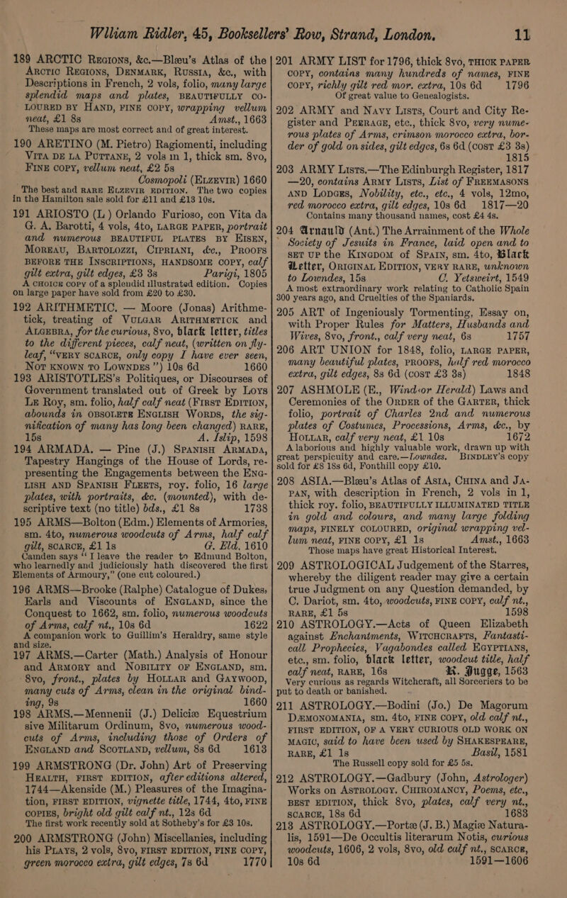 Arctic Rectons, DENMARK, Russia, &amp;c., with Descriptions in French, 2 vols, folio, many large splendid maps and plates, BEAUTIFULLY 00- LOURED BY HAND, FINE COPY, wrapping vellum neat, £1 8s Amst., 1663 These maps are most correct and of great interest. 190 ARETINO (M. Pietro) Ragiomenti, including VITA DE LA PUTTANE, 2 vols in 1, thick sm, 8vo, FINE copy, vellum neat, £2 5s Cosmopoli (ELzEvIR) 1660 ~The best and Rare Exzevir EDITION. The two copies in the Hamilton sale sold for £11 and £13 10s. 191 ARIOSTO (L ) Orlando Furioso, con Vita da G. A. Barotti, 4 vols, 4to, LARGE PAPER, portrazt and numerous BEAUTIFUL PLATES BY EISEN, MoreAv, Barrowozzi, CrprIani, d:c., PRooFs BEFORE THE INSCRIPTIONS, HANDSOME COPY, calf gilt extra, gilt edges, £3 3s Parigi, 1805 A CHoIcE copy of a splendid illustrated edition. Copies on large paper have sold from £20 to £30. 192 ARITHMETIC, — Moore (Jonas) Arithme- tick, treating of Vux~car ARITAMETICK and ALGEBRA, for the curious, 8vo, black letter, titles to the different pieces, calf neut, (written on fly- leaf, “VERY SCARCE, only copy I have ever seen, Not known To Lownpbss ’’) 10s 6d 1660 193 ARISTOTLES’s Politiques, or Discourses of Government translated out of Greek by Loys LE Roy, sm. folio, half calf neat (First Epirion, abounds in OBSOLETE ENGLISH WorpDs, the sig- nification of many has long been changed) RARE, 15s A, Islip, 1598 194 ARMADA. — Pine (J.) Spanish ARMADA, Tapestry Hangings of the House of Lords, re- presenting the Engagements between the ENc- LISH AND SPANISH FLEETS, roy. folio, 16 large plates, with portraits, dc. (mounted), with de- scriptive text (no title) bds., £1 8s 1738 195 ARMS—Bolton (Edm.) Elements of Armories, sm. 4to, numerous woodcuts of Arms, half calf gut, SCARCE, £1 1s G, Eld, 1610 Camden says a IT leave the reader to Edmund Bolton, who learnedly and judiciously hath discovered the first Elements of Armoury,” (one cut coloured.) 196 ARMS—Brooke (Ralphe) Catalogue of Dukes; Earls and Viscounts of ENGLAND, since the Conquest to 1662, sm. folio, nwmerous woodcuts of Arms, calf né., 108 6d 1622 A companion work to Guillim’s Heraldry, same style and size. 197 ARMS.—Carter (Math.) Analysis of Honour and ArMoRY and NOoBILITY OF ENGLAND, sm. 8vo, front., plates by HoLtar and Gaxwoop, many cuts of Arms, clean in the original bind- ing, 98 1660 198 ARMS.—Mennenii (J.) Delicie Equestrium sive Militarum Ordinum, 8vo, nwmerous wood- cuts of Arms, including those of Orders of ENGLAND and ScoruanD, vellum, 83 6d 1613 199 ARMSTRONG (Dr. John) Art of Preserving HEALTH, FIRST EDITION, after editions altered, 1744—Akenside (M.) Pleasures of the Imagina- tion, FIRST EDITION, vignette title, 1744, 4to, FINE copPIEs, bright old gilt calf nt., 123 6d The first work recently sold at Sotheby’ s for £3 10s, 200 ARMSTRONG (John) Miscellanies, including his Pays, 2 vols, 8vo, FIRST EDITION, FINE COPY, green morocco extra, gilt edges, 73 6d 1770 COPY, contains many hundreds of names, FINE COPY, richly gilt red mor. extra, 10s 6d 1796 Of great value to Genealogists. 202 ARMY and Navy Lists, Court and City Re- gister and Prrageg, etc., thick 8vo, very nume- rous plates of Arms, crimson morocco extra, bor- der of gold on sides, gilt edges, 63 6d (cost £3 3s) 1815 203 ARMY Lists.—The Edinburgh Register, 1817 —20, contains Army Lists, List of FREEMASONS AND Lopaxs, Nobility, etc., etc., 4 vols, 12mo, red morocco extra, gilt edges, 10s 6d 1817—20 Contains many thousand names, cost £4 4s. 204 Arnauld (Ant.) The Arrainment of the Whole ' Society of Jesuits in France, laid open and to SET UP the Kinepom of Spatn, sm. 4to, Black Letter, ORIGINAL EDITION, VERY RARE, unknown to Lowndes, 15s C. Yetsweirt, 1549 A most extraordinary work relating to Catholic Spain 300 years ago, and Cruelties of the Spaniards. 205 ART of Ingeniously Tormenting, Essay on, with Proper Rules for Matters, Husbands and Wives, 8vo, front., calf very neat, 63 1757 206 ART UNION for 1848, folio, LARGE PAPER, many beautiful plates, pRoors, half red morocco extra, gilt edges, 83 6d (cost £3 8s) 1848 207 ASHMOLE (E., Windsor Herald) Laws and Ceremonies of the OrDER of the GARTER, thick folio, portrait of Charles 2nd and numerous plates of Costumes, Processions, Arms, &amp;c., by Hoar, calf very neat, £1 10s 1672 A laborious and highly valuable work, drawn up with great perspicuity and care.—Lowndes. BINDLEY’S copy sold for £8 18s 6d, Fonthill copy £10. 208 ASIA.—Bleeu’s Atlas of Asta, CHINA and Ja- PAN, with description in French, 2 vols in 1, thick roy. folio, BEAUTIFULLY ILLUMINATED TTLE in gold and colours, and many large folding maps, FINELY COLOURED, original wrapping vel- lum neat, FINE COPY, £1 1s Amst., 1663 Those maps have great Historical Interest. 209 ASTROLOGICAL Judgement of the Starres, whereby the diligent reader may give a certain true Judgment on any Question demanded, by C. Dariot, sm. 4to, woodcuts, FINE COPY, calf nt., RARE, £1 Bs 1598 210 ASTROLOGY. —Acts of Queen Elizabeth against Mnchantments, WITCHCRAFTS, Fantasti- call. Prophecies, Vagabondes called EGyprrans, etc., sm. folio, black letter, woodcut title, half calf neat, RARE, 16s KW. Pugge, 1563 Very curious as regards Witchcraft, all Sorceriers to be put to death or banished, 211 ASTROLOGY.—Bodini (Jo.) De Magorum D#MONOMANIA, sm, 4to, FINE copy, old calf nt., FIRST EDITION, OF A VERY CURIOUS OLD WORK ON MAGIC, said to have been used by SHAKESPEARE, RARE, £1 1s Basil, 1581 The Russell copy sold for £5 5s. 212 ASTROLOGY.—Gadbury (John, Astrologer) Works on ASTROLOGY, CHIROMANCY, Poems, etc., BEST EDITION, thick 8vo, plates, calf very nt., SCARCE, 18s 6d 1683 213 ASTROLOGY.—Porte (J. B.) Magiee Natura- lis, 1591—De Occultis literarum Notis, curious woodcuts, 1606, 2 vols, 8vo, old calf nt., SCARCE, 10s 6d 1591—1606