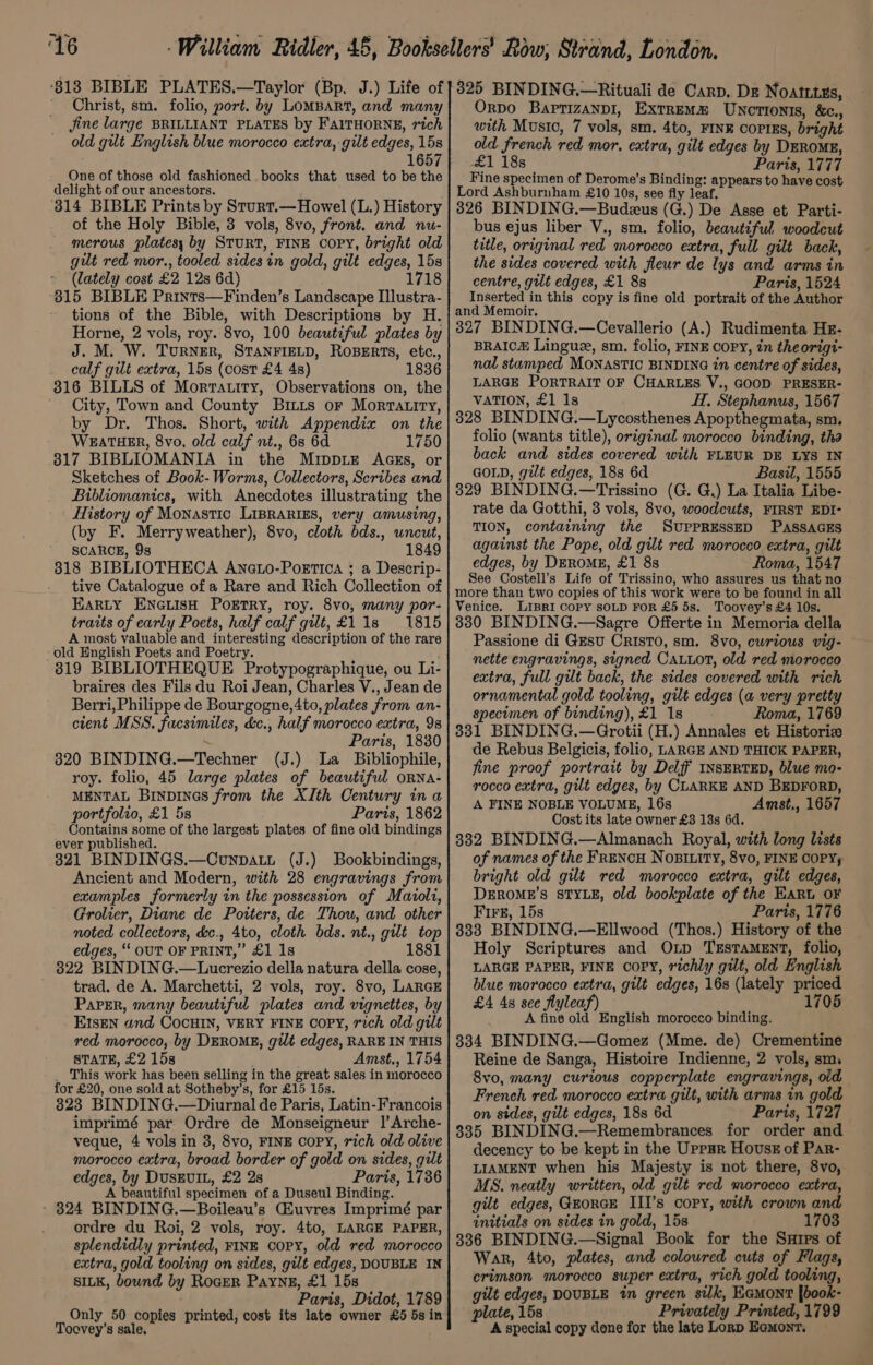 ~,~ ‘16 Christ, sm. folio, port. by LomBART, and many Jine large BRILLIANT PLATES by FAalTHORNE, rich old gut English blue morocco extra, gilt edges, 15s 1657 One of those old fashioned books that used to be the delight of our ancestors. ‘3814 BIBLE Prints by Sturt.—Howel (L.) History of the Holy Bible, 3 vols, 8vo, front. and nu- merous platesy by STURT, FINE COPY, bright old gilt red mor., tooled sides in gold, gilt edges, 15s (lately cost £2 12s 6d) 1718 815 BIBLE Prints—Finden’s Landscape Illustra- tions of the Bible, with Descriptions by H. Horne, 2 vols, roy. 8vo, 100 beautiful plates by J. M. W. TurRNER, STANFIELD, ROBERTS, etc., calf gilt extra, 15s (cost £4 4s) 1836 316 BILLS of Mortatity, Observations on, the City, Town and County Britis or Morrtatiry, by Dr. Thos. Short, with Appendix on the WEATHER, 8vo, old calf nt., 6s 6d 1750 317 BIBLIOMANIA in the Mippiz AGgs, or Sketches of Book- Worms, Collectors, Scribes and Bibliomanics, with Anecdotes illustrating the History of Monastic LIBRARIES, very amusing, (by F. Merryweather), 8vo, cloth bds., uncut, SCARCE, 9s 1849 318 BIBLIOTHECA Aneto-Poettica ; a Descrip- tive Catalogue of a Rare and Rich Collection of EARLY ENGLISH PoETRY, roy. 8vo, many por- traits of early Poets, half calf gut, £118 1815 A most valuable and interesting description of the rare old Hnglish Poets and Poetry. 819 BIBLIOTHEQUE Protypographique, ou Li- braires des Fils du Roi Jean, Charles V., Jean de Berri, Philippe de Bourgogne, 4to, plates from an- cient MSS. facsimiles, &amp;c., half morocco extra, 98 ; Paris, 1830 3820 BINDING.—Techner (J.) La Bibliophile, roy. folio, 45 large plates of beautiful oRNa- MENTAL Binpines from the XIth Century ina portfolio, £1 5s Paris, 1862 Contains some of the largest plates of fine old bindings ever published. 321 BINDINGS.—Counpatut (J.) Bookbindings, Ancient and Modern, with 28 engravings from examples formerly in the possession of Maiolt, Grolier, Diane de Potters, de Thou, and other noted collectors, d&amp;c., 4to, cloth bds. nt., gilt top edges, ‘‘ OUT OF PRINT,” £1 1s 1881 322 BINDING.—Lucrezio della natura della cose, trad. de A. Marchetti, 2 vols, roy. 8vo, LarGE ParEr, many beautiful plates and vignettes, by E1sEN and CocHIN, VERY FINE COPY, rich old gilt red morocco, by DEROME, gilt edges, RARE IN THIS STATE, £2 15s Amst., 1754 _ This work has been selling in the great sales in morocco for £20, one sold at Sotheby’s, for £15 15s. 323 BINDING.—Diurnal de Paris, Latin-Francois imprimé par Ordre de Monseigneur |’Arche- veque, 4 vols in 3, 8vo, FINE COPY, rich old olive morocco extra, broad border of gold on sides, gilt edges, by DusEvIL, £2 2s Paris, 1736 A beautiful specimen of a Duseul Binding. - 824 BINDING.—Boileau’s Giuvres Imprimé par ordre du Roi, 2 vols, roy. 4to, LARGE PAPER, splendidly printed, FINE copy, old red morocco extra, gold tooling on sides, gilt edges, DOUBLE IN SILK, bound by Roger Payne, £1 15s Paris, Didot, 1789 Only 50 copies printed, cost its late owner £5 5sin Toevey’s sale, Orpo Baprizanp1, Extremm Uncrtionts, &amp;c., with Music, 7 vols, sm. 4to, FINE COPIES, bright old french red mor, extra, gilt edges by DEROME, 1 188 Paris, 173d Fine specimen of Derome’s Binding: appears to have cost Lord Ashburnham £10 10s, see fly leaf. 326 BINDING.—Budeus (G.) De Asse et Parti- bus ejus liber V., sm. folio, beautiful woodcut title, original red morocco extra, full gilt back, the sides covered with fleur de lys and arms in centre, gilt edges, £1 88 Paris, 1524 Inserted in this copy is fine old portrait of the Author and Memoir. 327 BINDING.—Cevallerio (A.) Rudimenta Hz- BRAICH Lingue, sm. folio, FINE COPY, in theorigi- nal stamped MONASTIC BINDING in centre of sides, LARGE PORTRAIT OF CHARLES V., GOOD PRESER- VATION, £1 1s H, Stephanus, 1567 328 BINDING.—Lycosthenes Apopthegmata, sm. folio (wants title), original morocco binding, tha back and sides covered with FLEUR DE LYS IN GOLD, gilt edges, 188 6d Basil, 1555 329 BINDING.—Trissino (G. G.) La Italia Libe- rate da Gotthi, 3 vols, 8vo, woodcuts, FIRST EDI- TION, containing the SUPPRESSED PASSAGES against the Pope, old gilt red morocco extra, gilt edges, by DEROME, £1 8s Roma, 1547 See Costell’s Life of Trissino, who assures us that no more than two copies of this work were to be found in all Venice. Lipri Copy sOLD FoR £5 5s. Toovey’s £4 10s. 380 BINDING.—Sagre Offerte in Memoria della Passione di Gesu CRISTO, sm. 8vo, curious vig- nette engravings, signed CaLiot, old red morocco extra, full git back, the sides covered with rich ornamental gold tooling, gilt edges (a very pretty specimen of binding), £1 1s - ; 331 BINDING.—Grotii (H.) Annales et Historic de Rebus Belgicis, folio, LARGE AND THICK PAPER, fine proof portrait by Delf INSERTED, blue mo- rocco extra, gilt edges, by CLARKE AND BEDFORD, A FINE NOBLE VOLUME, 16s Amst,, 1657 Cost its late owner £3 13s 6d, 332 BINDING.—Almanach Royal, with long lists of names of the FRENCH NOBILITY, 8vo, FINE COPYy bright old gilt red morocco extra, gilt edges, DEROME’S STYLE, old bookplate of the EARL OF Firr, 15s Paris, 1776 333 BINDING.—Ellwood (Thos.) History of the Holy Scriptures and Oxtp TxstaMEnt, folio, LARGE PAPER, FINE COPY, richly gilt, old English blue morocco extra, gilt edges, 16s (lately priced £4 4s see flyleaf) 1705 A fine old English morocco binding. 334 BINDING.—Gomez (Mme. de) Crementine Reine de Sanga, Histoire Indienne, 2 vols, sm. 8vo, many curious copperplate engravings, old French red morocco extra gilt, with arms in gold on sides, gilt edges, 18s 6d Paris, 1727 335 BINDING.—Remembrances for order and decency to be kept in the Uppar Hovuss of Par- LIAMENT when his Majesty is not there, 8vo, MS. neatly written, old gilt red morocco extra, gilt edges, GzorcE III’s copy, with crown and initials on sides in gold, 15s 1703 336 BINDING.—Signal Book for the Suxrprs of War, 4to, plates, and coloured cuts of Flags, crimson morocco super extra, rich gold tooling, gilt edges, DOUBLE in green silk, Eamon fbook- plate, 15s Privately Printed, 1799 A special copy done for the late Lonp Eamonr.