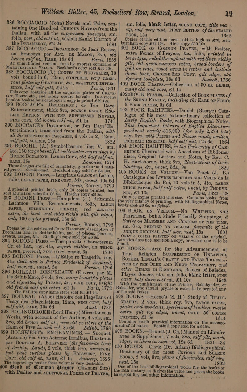 sm, folio, black letter, sounn cory, title ma ° up, calf very neat, FIRST EDITION of the SEALED BOOK, 15s 1662 Copies of this edition have sold as high as £20, Ash- burnham copy £22 10s. Hirst copy £10 10s. 401 BOOK oF Common Prayer, with Psalter, extra Forms of Prayers, &amp;c., folio, printed in large type, ruled throughout with red lines, richly gilt, old green morocco extra, broad borders of gold on sides, royal arms in centre and initials down back, GEORGE 8RD Copy, gilt edges, old Egmont bookplate, 188 6d Baskett, 1766 402 BOOK Prares.—Collection of 50 ex LiprIs, many old and rare, £1 18 402aBOOK Prates.—Collection of Book PLATES of the SKENE Famity, including the EARL OF FIFE’s 5 Book piatss, 8s 6d 403 BOOK RARITIES.—Daniel (George) Cata- logue of his most extraordinary collection of Early English Books, with Biographical Notes, Lhis Important Library of English Literature produced nearly £16,000 (for only 2,278 lots) roy. 8vo, with Prices and Names neatly written, PORTRAIT INSERTED, half calf gilt, 12s 6d 1864 404 BOOK RARITIES, zn the University of Cam- BRIDGE, illustrated with Anecdotes of Biblioma- niacs, Original Letters and Notes, by Rev. QC, H. Hartshorne, thick 8vo, dlustrations of book- bindings, &amp;c., wneut, bds., 9s 1829 405 BOOKS on Vzrttum.—Van Praet (J. B.) Catalogue des LIVRES IMPRIMES SUR VELIN de la Bibliotheque du Roi, 10 vols in 5, 4to, LARGE THICK PAPER, half calf extra, uncut, by THOUVE- NIN, £1.10s Paris, 1822—28 Only 50 copies printed this'size. Contains books from the very infancy of printing, with Bibliographical N otes, lately cost £6 6s, see flyleaf. 406 BOOK on VeEtLUM.—No WHuiprine, NoR TRIPPINGE, but a kinde Friendly Snippinge, a@ Satire on MANNERS AND CUSTOMS OF THE TIME, sm. 8v0, PRINTED ON VELLUM, facsimile of the UNIQUE ORIGINAL, half mor. neat, 15s 1601 ONLY 5 COPIES PRINTED ON VELLUM Of the original. aati on does not mention a copy, or where one is to be ound, 407 BOOKS.—Acte for the Advauncement of True Religion, Suppressive oF UNLAWFUL Booxes, TInDAL’s CRAFTY AND FALsE TRANSLA- TION OF THE OLDE AND NEWE TuEsTaMENT, and other BIBLES IN ENGLYSHE, Bookes of Balades, Playes, Songes, etc., sm. folio, black letter, rivz copy, half dark calf nt., £1 10s 1543 With the punishment of any Printer, Bokebynder, or Bokseller, who should prynte or cause to be prynted any of the said Bokes. 408 BOOKS.—Horne’s (S. H.) Study of Brstio- GRAPHY, 2 vols, thick roy. 8vo, LARGE PAPER, plates and woodcuts, specimens of binding, russia extra, gut top edges, wncut, ONLY 50 COPIES PRINTED, £1 5s 1814 Contains much practical information on the manage- ment of Libraries. Fonthill copy sold for £3 15s. 409 BOOKS.—Brunet (J. Ch.) Manuel du Libraire avec le Supplément, 7 vols, 8vo, calf gilt, marb, edges, ex libris in each vol, 12s 6d 1821—34 410 BOOKS.—Clark (Dr. Adam) Bibliographical. Dictionary of the most Curious and Scarce Books, 8 vols, 8vo, plates of facsimiles, calf very neat, 15s 1802 One of the best bibliographical works for the books of the 15th century, as it gives the value and prices the books have sold for, and other information, | _ PbS A uie 386 BOCCACCIO (John) Novels and Tales, con- taining One Hundred Curious NoveEts from the Italian, with all the suppressed passages, sm. folio, port., old calf nt., SCARCE EARLY Eprrron of the DECAMERON, £2 28 1684 387 BOCCACCIO.—DercameEron de Jean Bocace, en Francoys par ANT. Le Macon, 8vo, old brown calf nt., RARE, 18s 6d Paris, 1559 An unmulitated version, done by express command of ° MARGUERITE DE Vatols. Beckford’s copy sold £35 10s. 388 BOCCACCIO (J.) Contes et Novuvetues, 10 vols bound in 6, 12mo, COMPLETE, very nume- rous plates by GRAVELOT, &amp;c., BEAUTIFUL IMPRES- sions, half calf gilt, £2 2s Paris, 1801 This copy contains all the exquisite plates of GRAvE- Lot, HisEn, etc., and rarely occurs for sale. In a recent London bookseller’s catalogue a copy is priced £12 12s. 389 BOCCACE’s Dzcameron; or Ten Days’ Entertainment, thick 8vo, scARCE EARLY ENG- LISH EDITION, WITH THE SUPPRESSED N OVELS, FINE Copy, old brown calf nt., £1 1s 1741 390 BOCCACE’s Decameron, or Ten Days’ En- tertainment, translated from the Italian, with all the SUPPRESSED PASSAGES, 4 vols in 2, 12mo, calf gilt, SCARCE, 16s 1822 391 BOCCHII (A.) Symbolicarum libri V., sm, re 4to, 150 large beautiful emblematic engravings by Guitio Bonasong, Larce Copy, old half calf nt., RARE, 15s Bononie, 1574 These designs are full of simplicity, grandeur and natu- ral grace.—Cumberland. Beckford copy sold for £4 18s. - 892 BODONI Press.—Longinus Grace et Latine, folio, LARGE PAPER, FINE COPY, bds., uncut, 10s 6d Parma, Bopont, 1793 A splendid printed book, only 10 copies printed, has sold at auction sales for £6 6s. Heath’s copy £8 8s, 393 BODONI Press.—Hampdeni (J.) Britannia _ Lathmon Villa, Bromhamensis, folio, LARGE PAPER, (SPLENDIDLY PRINTED, red morocco extra, the back and sides richly gilt, gilt edges, only 100 copies printed, 18s 6d Parma, Bovont, 1792 Poems by the celebrated Jonn Hamppen, descriptive of Bromham Hallin Bedfordshire, and of places, persons, events, usages, &amp;c. Bindley’s copy sold for £6 6s. 394 BODONI ;Press.—Theophrasti. Characterum Gr. et Lat., roy. 4to, superb edition, on THICK PAPER, portrait, FINE COPY, uncut, 6s 1786 395 BODONI Press.—L’Edipo re Tragedia, roy. 4to, dedicated to Prince Frederick of England, half mor. nt., wneut, 5s Parma, 1796 396 BOILEAU DESPREAUX (Ciuvres, par M. De Saint-Mare, 5 vols, 8vo, many beautiful plates and vignettes, by Picart, &amp;c., FINE COPY, bright old french calf gilt extra, £1 18 Paris, 1772 The Phillips copy same state sold for £4 4s. 397 BOILEAU (Abbe) Histoire des Flagellans et Usage des Flagellations, 12mo, FINE copy, half calf gilt, RARE, 10s 6d Amst., 1732 398 BOLINGBROKE (Lord Henry) Miscellaneous Works, with account of the Author, 4 vols, sm. 8vo, old brown calf nt., nice old ex libris of the Karu of Fire in each vol, 886d = Edinb., 1768 399 BOLSWERT’s ENGRAVINGS. — Sucquet | (Antonio) Via Vitz Aeterne Iconibus, Illustrata par Bortium A. Botswert (the favourite book _ of Archbp. Laud), 2 vols, thick 8vo, numerous full page curious plates by Botswert, FINE Copy, old calf nt., RARE, £1 1s Antwerp, 1625 The engravings render these volumes very desirable. 400 Gook of Common Prayer (CHarrzs 2p) with Psalter and ADDITIONAL Forms or PRAYER,