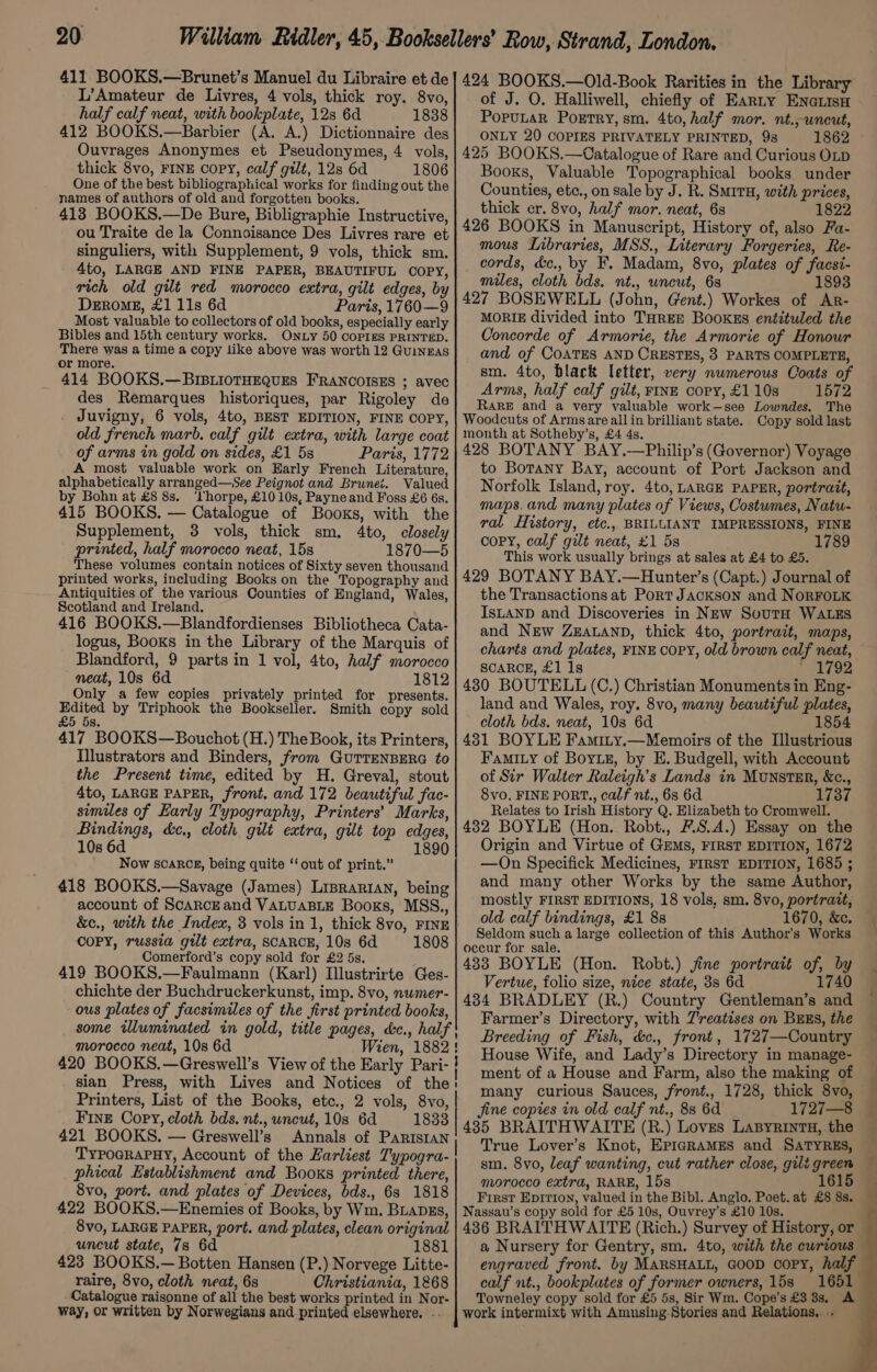 411. BOOKS.—Brunet’s Manuel du Libraire et de L’Amateur de Livres, 4 vols, thick roy. 8vo, half calf neat, with bookplate, 12s 6d 1838 412 BOOKS.—Barbier (A. A.) Dictionnaire des Ouvrages Anonymes et Pseudonymes, 4 vols, thick 8vo, FINE copy, calf gilt, 12s 6d 1806 One of the best bibliographical works for finding out the names of authors of old and forgotten books. 413 BOOKS.—De Bure, Bibligraphie Instructive, ou Traite de la Connoisance Des Livres rare et singuliers, with Supplement, 9 vols, thick sm. 4to, LARGE AND FINE PAPER, BEAUTIFUL COPY, rich old gilt red morocco extra, gilt edges, by DeERoME, £1 11s 6d Paris, 1760—9 Most valuable to collectors of old books, especially early Bibles and 15th century works. ONLy 50 COPIES PRINTED. There was a time a copy like above was worth 12 Guingas or more. 414 BOOKS.—BIBLIOTHEQUES FRANCOISES ; avec des Remarques historiques, par Rigoley de . Juvigny, 6 vols, 4to, BEST EDITION, FINE COPY, old french marb. calf gilt extra, with large coat of arms in gold on sides, £1 5s Paris, 1772 A most valuable work on Early French Literature, alphabetically arranged—See Peignot and Brunei. Valued by Bohn at £8 8s. ‘Yhorpe, £10 10s, Payneand Foss £6 6s. 415 BOOKS. — Catalogue of Books, with the Supplement, 3 vols, thick sm. 4to, closely printed, half morocco neat, 15s 1870—5 These volumes contain notices of Sixty seven thousand printed works, including Books on the Topography and Antiquities of the various Counties of England, Wales, Scotland and Ireland. 416 BOOKS.—Blandfordienses Bibliotheca Cata- logus, Books in the Library of the Marquis of Blandford, 9 parts in 1 vol, 4to, half morocco neat, 10s 6d 1812 Only a few copies privately printed for presents. Edited by Triphook the Bookseller. Smith copy sold 5s. £5 417 BOOKS—Bouchot (H.) The Book, its Printers, Illustrators and Binders, from GuTTENBERG to the Present time, edited by H. Greval, stout 4to, LARGE PAPER, front. and 172 beautiful fac- similes of Early Typography, Printers’ Marks, Bindings, d&amp;c., cloth gilt extra, gilt top edges, 10s 6d 1890 Now scakcg, being quite ‘out of print.” 418 BOOKS.—Savage (James) Liprarian, being account of ScaRcEand VALUABLE Books, MSS., &amp;c., with the Index, 3 vols in 1, thick 8vo, FINE | COPY, russia gilt extra, SCARCE, 10s 6d 1808 Comerford’s copy sold for £2 5s, 419 BOOKS.—Faulmann (Karl) Illustrirte Ges- chichte der Buchdruckerkunst, imp. 8vo, numer- ous plates of facsimiles of the first printed books, some wluminated in gold, title pages, &amp;e., half! morocco neat, 10s 6d Wien, 1882! 420 BOOKS.—Greswell’s View of the Early Pari- } sian Press, with Lives and Notices of the: Printers, List of the Books, etc., 2 vols, 8vo, Fine Copy, cloth bds. nt., uncut, 10s 6d 1833 421 BOOKS. — Greswell’s Annals of Parisian TypoerapHy, Account of the Larliest Typogra- phical Establishment and Books printed there, 8vo, port. and plates of Devices, bds., 68 1818 422 BOOKS.—Enemies of Books, by Wm. BLapgs, 8vo, LARGE PAPER, port. and plates, clean original uncut state, 7s 6d 1881 423 BOOKS.— Botten Hansen (P.) Norvege Litte- raire, 8vo, cloth neat, 6s Christiania, 1868 Catalogue raisonne of all the best works printed in Nor- way, or written by Norwegians and printed elsewhere. .. 424 BOOKS.—Old-Book Rarities in the Library of J. O. Halliwell, chiefly of Earty ENcaiisH PopuLaR Poetry, sm. 4to, half mor. nt.,wneut, ONLY 20 COPIES PRIVATELY PRINTED, 98 1862 425 BOOKS.—Catalogue of Rare and Curious OLD Books, Valuable Topographical books under Counties, etc., on sale by J. R. SMITH, with prices, thick cr. 8vo, half mor. neat, 6s 1822 426 BOOKS in Manuscript, History of, also Fa- mous Libraries, MSS., Literary Forgeries, Re- cords, d&amp;c,, by F. Madam, 8vo, plates of facsi- miles, cloth bds. nt., uncut, 68 1893 427 BOSEWELL (John, Gent.) Workes of AR- MORIE divided into THREE BooKEs entituled the Concorde of Armorie, the Armorie of Honour and of COATES AND CRESTES, 3 PARTS COMPLETE, sm. 4to, black letter, very nwmerous Coats of Arms, half calf gilt, FINE copy, £1 10s 1572 RARE and a very valuable work—see Lowndes. The Woodcuts of Arms are allin brilliant state. Copy sold last month at Sotheby’s, £4 4s. 428 BOTANY BAY.—Philip’s (Governor) Voyage to Borany Bay, account of Port Jackson and Norfolk Island, roy. 4to, LARGE PAPER, portrait, maps.and many plates of Views, Costumes, Natu- ral History, etc., BRILLIANT IMPRESSIONS, FINE coPY, calf gilt neat, £1 5s 1789 This work usually brings at sales at £4 to £5. 429 BOTANY BAY.—Hunter’s (Capt.) Journal of the Transactions at Port Jackson and NORFOLK IsLAND and Discoveries in NEw SouTH WALES and New ZEALAND, thick 4to, portrait, maps, charts and plates, FINE COPY, old brown calf neat, SCARCE, £1 1s ' 1792 430 BOUTELL (C,) Christian Monuments in Eng- land and Wales, roy. 8vo, many beautiful plates, cloth bds. neat, 10s 6d 1854 431 BOYLE Famity.—Memoirs of the Illustrious Fami.y of Boyz, by E. Budgell, with Account of Sir Walter Raleigh's Lands in Munster, &amp;c., 8vo, FINE PORT., calf nt., 68 6d 137 Relates to Irish History Q. Elizabeth to Cromwell. 432 BOYLE (Hon. Robt., #S.A.) Essay on the Origin and Virtue of GEMS, FIRST EDITION, 1672 —On Specifick Medicines, FIRST EDITION, 1685 ; and many other Works by the same Author, mostly FIRST EDITIONS, 18 vols, sm. 8vo, portratt, old calf bindings, £1 8s 1670, &amp;c. Seldom such a large collection of this Author's Works occur for sale, 433 BOYLE (Hon. Robt.) jine portrait of, by Vertue, folio size, nice state, 3s 6d 1740 434 BRADLEY (R.) Country Gentleman’s and Farmer’s Directory, with 7’reatises on Brus, the Breeding of Fish, &amp;c., front, 1727—Country House Wife, and Lady’s Directory in manage- ment of a House and Farm, also the making of many curious Sauces, front., 1728, thick 8vo, jine copies in old calf nt., 88 6d 1727—8 4385 BRAITHWAITE (R.) Loves LasByrintuH, the True Lover’s Knot, EPIGRAMES and SATYRES, morocco extra, RARE, 15s 1615 Nassau’s copy sold for £5 10s, Ouvrey’s £10 10s. 436 BRAITHWAITE (Rich.) Survey of History, or a Nursery for Gentry, sm. 4to, with the curious engraved front. by MARSHALL, GooD copy, half calf nt., bookplates of former owners, 15s 1651 Towneley copy sold for £5 5s, Sir Wm. Cope’s £3 8s, A work intermixt with Amnsing-Stories and Relations, .: