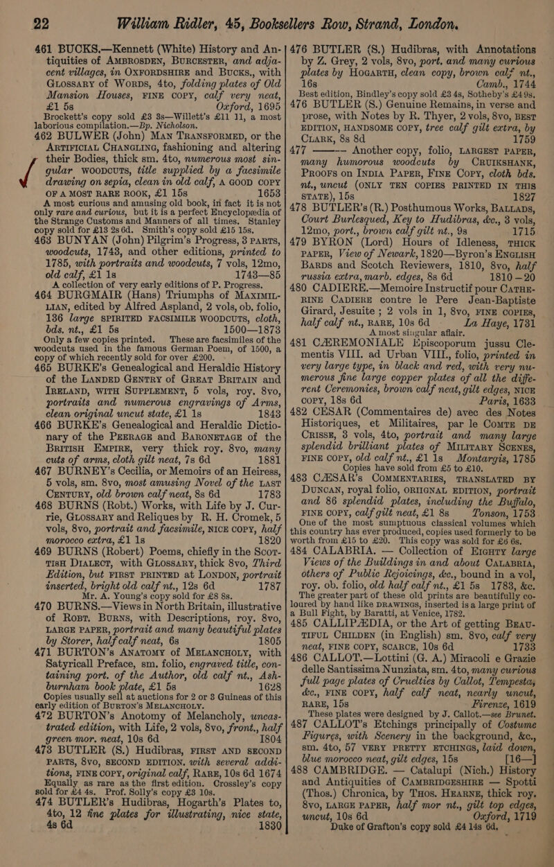 tiquities of AMBROSDEN, BURCESTER, and adja- cent villages, in OXFORDSHIRE and Bucks., with Guossary of Worps, 4to, folding plates of Old Mansion Houses, FINE COPY, calf very neat, £1 5s Oxford, 1695 Brockett’s copy sold £3 3s—Willett’s £11 11, a most laborious compilation.—Bp. Nicholson. 462 BULWER (John) Man TRANSFORMED, or the ARTIFICIAL CHANGLING, fashioning and altering their Bodies, thick sm. 4to, nwmerous most sin- if gular woopouts, title supplied by a facsimile drawing on sepia, clean in old calf, A GOOD COPY OF A MOST RARE ROOK, £1 15s 1653 A most curious and amusing old book, in fact it is not only rare and curtous, but it is a perfect Encyclopedia of the Strange Customs and Manners of all times. Stanley copy sold for £13 2s6d. Smith’s copy sold £15 15s. 463 BUNYAN (John) Pilgrim’s Progress, 3 PARTS, woodcuts, 1743, and other editions, printed to 1785, with portraits and woodcuts, 7 vols, 12mo, old calf, £1 18 1748—85 A collection of very early editions of P. Progress. 464 BURGMAIR (Hans) Triumphs of Maxri3- LIAN, edited by Alfred Aspland, 2 vols, ob, folio, 136 large SPIRITED FACSIMILE woopDcutTs, cloth, bds. nt., £1 5s 1500—18738 Only a few copies printed. These are facsimiles of the woodcuts used in the famous German Poem, of 1500, a copy of which recently sold for over £200. 465 BURKE’s Genealogical and Heraldic History of the LANDED GENTRY of GREAT BRITAIN and IRELAND, WITH SUPPLEMENT, 5 vols, roy. 8vo, portraits and numerous engravings of Arms, clean original uncut state, £1 1s 1848 466 BURKE’s Genealogical and Heraldic Dictio- nary of the PEERAGE and BARONETAGE of the British EMPIRE, very thick roy. 8vo, many cuts of arms, cloth gilt neat, 7s 6d 1881 467 BURNEY’s Cecilia, or Memoirs of an Heiress, 5 vols, sm. 8vo, most amusing Novel of the LAST Century, old brown calf neat, 8s 6d 1783 468 BURNS (Robt.) Works, with Life by J. Cur- rie, GLossaRY and Reliques by R. H. Cromek, 5 vols, 8vo, portrait and facsimile, NICE COPY, half morocco extra, £1 1s 1820 469 BURNS (Robert) Poems, chiefly in the Scor- TIsH DIALECT, with Guossary, thick 8vo, Third Edition, but FIRST PRINTED at LONDON, portrait inserted, bright old calf nt., 12s 6d 1787 Mr. A. Young’s copy sold for £8 8s. 470 BURNS.—Views in North Britain, illustrative of Ropr. Burns, with Descriptions, roy. 8vo, LARGE PAPER, portrait and many beautiful plates by Storer, half calf neat, 68 1805 471 BURTON’s Anatomy of MELANCHOLY, with Satyricall Preface, sm. folio, engraved title, con- taining port. of the Author, old calf nt., Ash- burnham book plate, £1 5s 1628 Copies usually sell at auctions for 2 or 8 Guineas of this early edition of Burton’s MELANCHOLY. 472 BURTON’s Anotomy of Melancholy, wncas- trated edition, with Life, 2 vols, 8vo, front., half green mor. neat, 10s 6d 1804 473 BUTLER (S.) Hudibras, FIRST AND SECOND PARTS, 8vo, SECOND EDITION. with several addi- tions, FINE COPY, original calf, RARE, 10s 6d 1674 Equally as rare as the first edition. Crossley’s copy sold for £4 4s. Prof. Solly’s copy £3 10s. 474 BUTLEK’s Hudibras, Hogarth’s Plates to, 4to, 12 fine plates for illustrating, nice state, s 6d 1830 by Z. Grey, 2 vols, 8vo, port, and many curious plates by HoGartH, clean copy, brown calf nt., 16s Camb., 1744 Best edition, Bindley’s copy sold £3 4s, Sotheby’s £49s, 476 BUTLER (S.) Genuine Remains, in verse and prose, with Notes by R. Thyer, 2 vols, 8vo, BEsT EDITION, HANDSOME COPY, tree calf gilt extra, by CiaRK, 8s 8d 1759 477 ——--- Another copy, folio, LARGEST PAPER, many humorous woodcuts by CRUIKSHANK, PRooFs on INDIA PAPER, FINE Copy, cloth bds. nt,, uncut (ONLY TEN COPIES PRINTED IN THIS STATE), 15s 1827 478 BUTLER’s (R.) Posthumous Works, BaLLaps, Court Burlesqued, Key to Hudibras, &amp;c., 3 vols, 12mo, port., brown calf gilt nt., 9s 1715 479 BYRON (Lord) Hours of Idleness, tTHIcK PAPER, View of Newark, 1820—Byron’s ENGLIsH Barps and Scotch Reviewers, 1810, 8vo, half russia extra, marb. edges, 88 6d 1810 —20 480 CADIERE,—Memoire Instructif pour CaTHz- RINE CADIERE contre le Pere Jean-Baptiste Girard, Jesuite ; 2 vols in 1, 8vo, FINE COPIEs, half calf nt., RARE, 10s 6d La Haye, 1731 A most siugular aflair. 481 CANREMONIALE Episcoporum jussu Cle- mentis VIII. ad Urban VIIL, folio, printed in very large type, in black and red, with very nu- merous fine large copper plates of all the diffe- rent Ceremonies, brown calf neat, gilt edges, NIOE copy, 18s 6d Paris, 1633 482 CESAR (Commentaires de) avec des Notes Historiques, et Militaires, par le ComTz pz CrIssE, 3 vols, 4to, portrait and many large splendid brilliant plates of Mititary ScENEs, FINE COPY, old calf nt., £118 Montargis, 1785 Copies have sold from £5 to £10. 483 CAHSAR’s COMMENTARIES, TRANSLATED BY Duncan, royal folio, ORIIGNAL EDITION, portrait and 86 splendid plates, including the Buffalo, FINE COPY, calf gilt neat, £1 8s Tonson, 1753 One of the most sumptuous classical volumes which this country has ever produced, copies used formerly to be worth from £15 to £20. This copy was sold for £6 6s. 484 CALABRIA. — Collection of E1enry large Views of the Buildings in and about CALABRIA, others of Public Rejoicings, &amp;c., bound in a vol, roy. ob. folio, old half calf nt., £1 5s 1783, &amp;e. The greater part of these old prints are beautifully co- loured by hand like DRAWINGS, inserted is a large print of a Bull Fight, by Baratti, at Venice, 1782. 485 CALLIPAXDIA, or the Art of getting Brav- TIFUL CHILDEN (in English) sm, 8vo, calf very neat, FINE COPY, SCARCE, 10s 6d 1733 486 CALLOT.—Lottini (G. A.) Miracoli e Grazie delle Santissima Nunziata, sm. 4to, many curious full page plates of Cruelties by Callot, Tempesta, &amp;c., FINE COPY, half calf neat, nearly uncut, RARE, 15s Firenze, 1619 These plates were designed by J. Callot.—see Brunet. 487 CALLOT’s Etchings principally of Costume Figures, with Scenery in the background, &amp;c., sm. 4to, 57 VERY PRETTY ETCHINGS, laid down, blue morocco neat, gilt edges, 15s [16—] 488 CAMBRIDGE. — Catalupi (Nich.) History and Antiquities of CAMBRIDGESHIRE — Spotti (Thos.) Chronica, by THos. HEARNE, thick roy. 8vo, LARGE PAPER, half mor nt., gilt top edges, uncut, 10s 6d Oxford, 1719 Duke of Grafton’s copy sold £4 14s 6d,