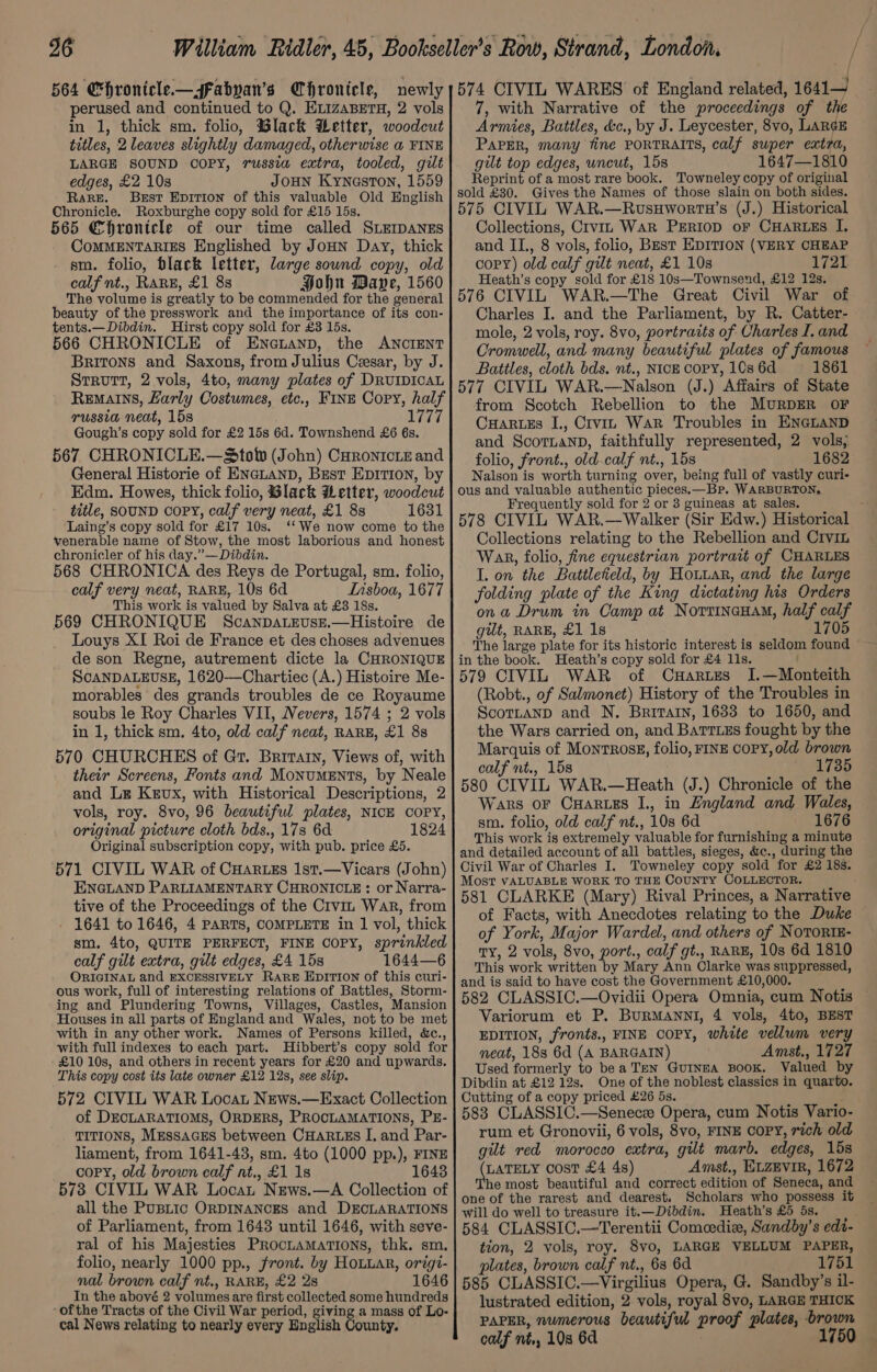 / 26 William Ridler, 45, Bookseller’s Row, Strand, London. sy 564 Chronicle— fabyan’s Chronicle, newly ;574 CIVIL WARES of England related, 1641 perused and continued to Q. ELizaBerTH, 2 vols in 1, thick sm. folio, Black Letter, woodcut titles, 2 leaves slightly damaged, otherwise a FINE LARGE SOUND OOPY, russia extra, tooled, gilt edges, £2 10s JoHN Kyneston, 1559 Rare. Best Hpirion of this valuable Old English Chronicle. Roxburghe copy sold for £15 15s. 565 Chronicle of our time called SLEIDANES CoMMENTARIES Englished by JoHN Day, thick sm. folio, black letter, large sound copy, old calf nt., RARE, £1 8s Hohn Dave, 1560 The volume is greatly to be commended for the general beauty of the presswork and the importance of its con- tents.—Dibdin. Hirst copy sold for £3 15s. 566 CHRONICLE of ENncuanp, the ANCIENT Britons and Saxons, from Julius Cesar, by J. Strutt, 2 vols, 4to, many plates of DRUIDICAL Remains, Larly Costumes, etc., Fine Cory, half russia neat, 15s 1777 Gough’s copy sold for £2 15s 6d. Townshend £6 6s. 567 CHRONICLE.—Stolw (John) Curoniciz and General Historie of ENGLAND, Best Epition, by Edm. Howes, thick folio, Slack Wetter, woodcut title, SOUND COPY, calf very neat, £1 8s 1631 Laing’s copy sold for £17 10s. ‘‘We now come to the venerable name of Stow, the most laborious and honest chronicler of his day.”—Dibdin. 568 CHRONICA des Reys de Portugal, sm. folio, calf very neat, RARE, 10s 6d Lisboa, 1677 This work is valued by Salva at £3 18s. 569 CHRONIQUE ScanpaLzevuse.—Histoire de Louys XI Roi de France et des choses advenues de son Regne, autrement dicte la CHRONIQUE SCANDALEUSE, 1620—Chartiec (A.) Histoire Me- morables des grands troubles de ce Royaume soubs le Roy Charles VII, Nevers, 1574 ; 2 vols in 1, thick sm. 4to, old calf neat, RARE, £1 88 570 CHURCHES of Gt. Brrrarn, Views of, with their Screens, Fonts and Monuments, by Neale and Le Kevux, with Historical Descriptions, 2 vols, roy. 8vo, 96 beautiful plates, NICE COPY, original picture cloth bds., 17s 6d 1824 Original subscription copy, with pub. price £5. 571 CIVIL WAR of CHartes 1st.—Vicars (John) ENGLAND PARLIAMENTARY CHRONICLE : or Narra- tive of the Proceedings of the Crvit War, from - 1641 to 1646, 4 PARTS, COMPLETE in 1 vol, thick sm. 4to, QUITE PERFECT, FINE COPY, sprinkled calf gilt extra, gilt edges, £4 15s 1644—6 ORIGINAL and EXCESSIVELY RARE Epirion of this curi- ous work, full of interesting relations of Battles, Storm- ing and Plundering Towns, Villages, Castles, Mansion Houses in all parts of England and Wales, not to be met with in any other work. Names of Persons killed, &amp;c., with full indexes to each part. Hibbert’s copy sold for £10 10s, and others in recent years for £20 and upwards. This copy cost its late owner £12 12s, see slip. 572 CIVIL WAR Locat News.—Exact Collection of DECLARATIOMS, ORDERS, PROCLAMATIONS, PE- TITIONS, Messages between CHARLES I. and Par- liament, from 1641-43, sm. 4to (1000 pp.), FINE copy, old brown calf nt., £1 18 16438 573 CIVIL WAR Locat News.—A Collection of all the PuBLIc ORDINANCES and DECLARATIONS of Parliament, from 1643 until 1646, with seve- ral of his Majesties Proctamations, thk. sm, folio, nearly 1000 pp., front. by HoLuar, origi- nal brown calf nt., RARE, £2 2s 1646 In the abové 2 volumes are first collected some hundreds ofthe Tracts of the Civil War period, giving a mass of Lo- cal News relating to nearly every English County. 7, with Narrative of the proceedings of the Armies, Battles, &amp;c., by J. Leycester, 8vo, LARGE Paper, many fine PORTRAITS, calf super extra, gilt top edges, uncut, 15s 1647—1810 Reprint of a most rare book. Towneley copy of original sold £30. Gives the Names of those slain on both sides. 575 CIVIL WAR.—RuvusuHwortwH’s (J.) Historical Collections, Crvit WaR PERIOD oF CHARLES I. and II., 8 vols, folio, Best EDITION (VERY CHEAP copy) old calf gilt neat, £1 10s 1721 Heath’s copy sold for £18 10s—Townsend, £12 12s. 576 CIVIL WAR.—The Great Civil War of Charles I. and the Parliament, by R. Catter- mole, 2 vols, roy. 8vo, portraits of Charles I. and Cromwell, and many beautiful plates of famous Battles, cloth bds, nt., NICE COPY, 10s 6d 1861 577 CIVIL WAR.—Nalson (J.) Affairs of State from Scotch Rebellion to the MURDER OF CuHartes I., Crvin War Troubles in ENGLAND and ScoTnaNnD, faithfully represented, 2 vols, folio, front., old calf nt., 15s 1682 Nalson is worth turning over, being full of vastly curi- ous and valuable authentic pieces.—Br. WARBURTON, Frequently sold for 2 or 3 guineas at sales. 578 CIVIL WAR,—Walker (Sir Edw.) Historical Collections relating to the Rebellion and Crvin War, folio, fine equestrian portrait of CHARLES I. on the Battlefield, by Houuar, and the large folding plate of the King dictating his Orders ona Drum in Camp at Norrineuam, half calf gilt, RARE, £1 1s 1705 The large plate for its historic interest is seldom found in the book. Heath’s copy sold for £4 11s. 579 CIVIL WAR of Cuartzes I.—Monteith (Robt., of Salmonet) History of the Troubles in ScotLanp and N, Briratn, 1633 to 1650, and the Wars carried on, and BaTTizs fought by the Marquis of Montrosg, folio, FINE COPY, old brown calf nt., 15s 1735 580 CIVIL WAR.—Heath (J.) Chronicle of the Wars oF CuHarzes I., in Zngland and Wales, sm. folio, old calf nt., 10s 6d 1676 This work is extremely valuable for furnishing a minute and detailed account of all battles, sieges, &amp;c., during the Civil War of Charles I. Towneley copy sold for £2 18s. Most VALUABLE WORK To THE COUNTY COLLECTOR. 581 CLARKE (Mary) Rival Princes, a Narrative of Facts, with Anecdotes relating to the Duke of York, Major Wardel, and others of NoTORIE- TY, 2 vols, 8vo, port., calf gt., RARE, 10s 6d 1810 This work written by Mary Ann Clarke was suppressed, and is said to have cost the Government £10,000. 582 CLASSIC.—Ovidii Opera Omnia, cum Notis Variorum et P. BuRMANNI, 4 vols, 4to, BEST EDITION, fronts., FINE COPY, white vellum very neat, 18s 6d (A BARGAIN) Amst., 1727 Used formerly to bea Ten GuiIneA BooK. Valued by Dibdin at £12 12s. One of the noblest classics in quarto. Cutting of a copy priced £26 5s. 583 CLASSIC.—Senece Opera, cum Notis Vario- rum et Gronovii, 6 vols, 8vo, FINE COPY, rich old git red morocco extra, gilt marb. edges, 15s Alaa cost £4 4s) Amst., ELZEVIR, 1672 he most beautiful and correct edition of Seneca, and one of the rarest and dearest. Scholars who possess it will do well to treasure it.—Dibdin. Heath’s £5 5s. 584 CLASSIC.—Terentii Comcediz, Sandby’s edi- tion, 2 vols, roy. 8vo, LARGE VELLUM PAPER, plates, brown calf nt., 63 6d 1751 585 CLASSIC.—Virgilius Opera, G. Sandby’s il- lustrated edition, 2 vols, royal 8vo, LARGE THICK PAPER, numerous beautiful proof plates, brown calf nt., 108 6d | 1750