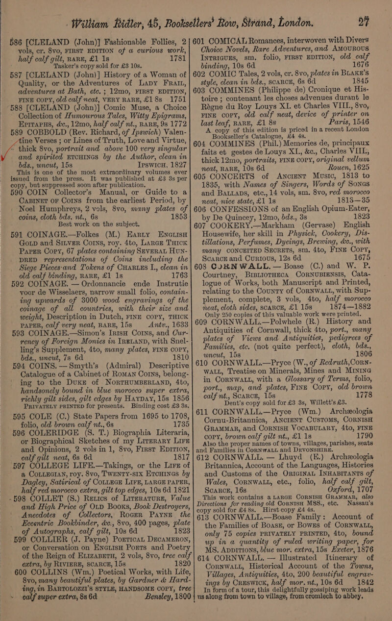 586 [CLELAND (John)] Fashionable Follies, 2 vols, cr. 8vo, FIRST EDITION of @ curious work, half calf gilt, RARE, £1 1s 1781 Tasker’s copy sold for £3 10s. 587 [CLELAND (John)] History of a Woman of Quality, or the Adventures of Lapy FRalt, adventures at Bath, etc. ; 12mo, FIRST EDITION, FINE copy, old calf neat, VERY RARE, £183 1751 588 [CLELAND (John)] Comic Muse, a Choice Collection of Humourous Tales, Witty Epigrams, Eprtarus, d&amp;c., 12mo, half calf nt., RARE, 98 1772 589 COBBOLD (Rev. Richard, of Jpswich) Valen- __- Aine Verses ; or Lines of Truth, Love and Virtue, ~ thick 8vo, portrait and above 100 very singular and spirited ETCHINGS by the Author, clean in bds., uncut, 15s IpswicH, 1827 This is one of the most extraordinary volumes ever issued from the press. It was published at £3 3s per copy, but suppressed soon after publication. 590 COIN Oollector’s Manual, or Guide to a CaBINET OF Corns from the earliest Period, by coins, cloth bds. nt., 68 ' Best work on the subject. 591 COINAGE.—Folkes (M.) Earty ENGLISH GoLD and SILVER Coins, roy. 4to, Lance Tick Paper Copy, 67 plates containing SEVERAL Hun- 1853 Siege Pieces-and Tokens of CHARLES I., clean in old calf binding, RARE, £1 1s 1763 592 COINAGE. — Ordonnancie ende Instrutie voor de Wisselaers, narrow small folio, contain- ing upwards of 3000 wood engravings of the coinage of all countries, with their size and weight, Description in Dutch, FINE COPY, THICK PAPER, calf very neat, RARE, 15s Antv., 1633 5938 COINAGE.—Simon’s IrisH Corns, and Cur- rency of Foreign Monies in IRELAND, with Snel- ling’s Supplement, 4to, many plates, FINE COPY, bds., wneut, 7s 6d 1810 594 COINS.—Smyth’s (Admiral) Descriptive Catalogue of a Cabinet of Roman Corns, belong- handsonely bound in blue morocco super extra, richly gilt sides, gilt edges by HayDay, 15s 1856 PRIVATELY PRINTED for presents. Binding cost £33s, 595 COLE (C.) State Papers from 1695 to 1708, folio, old brown calf nt., 6s 1735 596 COLERIDGE (S. T.) Biographia Literaria, or Biographical Sketches of my Literary LIFE and Opinions, 2 vols in 1, 8vo, First EDITION, calf gilt neat, 63 6d 1817 597 COLLEGE LIFE.—Takings, or the Lirs of a COLLEGIAN, roy. 8vo, TWENTY-s1x Ercuines by Dagley, Satirical of CoLLEGE LIFE, LARGE PAPER, half red morocco extra, gilt top edges, 10s 6d 1821 -598 COLLET (S.) Rerics of Literatures, Value and High Price of OtD Booxs, Book Destroyers, Anecdotes of Collectors, RoGeR Payne the Eccentric Bookbinder, &amp;c., 8vo, 400 pages, plate of Autographs, calf gilt, 10s 6d 1823 599 COLLIER (J. Payne) PorticaAL DECAMERON, or Conversation on EncLisH Ports and Poetry extra, by RIVIERE, SCARCE, 15s 1820 600 COLLINS (Wm.) Poetical Works, with Life, 8vo, many beautiful plates, by Gardner &amp; Hard- ing, in BARTOLOZZI’S STYLE, HANDSOME COPY, tree - calf super extra, 88 6d Bensley, 1800 24 601 COMICAL Romances, interwoven with Divers Choice Novels, Rare Adventures, and AMOUROUS IntRIGUES, sm. folio, FIRST EDITION, old calf binding, 10s 6d 1676 602 COMIC Tales, 2 vols, cr. 8vo, plates in BLAKE’S style, clean in bds., SCARCE, 68 6d 1845 603 COMMINES (Philippe de) Cronique et His- toire ; contenant les choses advenues durant le Régne du Roy Louys XI. et Charles VIII., 8vo, FINE copy, old calf neat, device of printer on last leaf, RARE, £1 88 Paris, 1546 A copy of this edition is priced in a recent London Bookseller’s Catalogue, £4 4s. 604 COMMINES (Phil.) Memories de, principaux faits eb gestes de Louys XI., &amp;c., Charles VIIL, thick 12mo, portraits, FINE COPY, original vellum neat, RARE, 10s 6d Rouen, 1625 605 CONCERTS of Ancient Music, 18138 to 1835, with Names of Singers, Words of Sones and BALLADS, etc., 14 vols, sm. 8vo, red morocco neat, nice state, £1 1s 1813—35 606 CONFESSIONS of an English Opium-Eater, by De Quincey, 12mo, dds., 3s 1823 607 COOKERY.—Markham (Gervase) English Housewife, her skill in Physick, Cookery, Dis- tillations, Perfumes, Dyeings, Brewing, &amp;c., with many CONCEITED SECRETS, sm. 4to, FINE Copy, ScarcE and Curious, 12s 6d 1675 608 CORNWALL. — Boase (C.) and W. P. Courtney, BrsLioTHEcA CORNUBIENSIS, Cata- logue of Works, both Manuscript and Printed, relating to the County of CoRNWALL, with Sup- plement, complete, 3 vols, 4to, half morocco neat, cloth sides, SCARCE, £1 15s 1874—1882 Only 250 copies of this valuable work were printed. 609 CORNWALL.—Polwhele (R.) History and Antiquities of Cornwall, thick 4to, port., many plates of Views and Antiquities, pedigrees of Families, etc. (not quite perfect), cloth, bds., uncut, 15s 1806 610 CORNWALL.—Pryce (W., of Redruth, Corn- WALL, Treatise on Minerals, Mines and MINING in CORNWALL, with a Glossary of Terms, folio, port., map, and plates, Fine Copy, old brown calf nt., ScaRCE, 15s 1778 Dent’s copy sold for £3 3s, Willett’s £3. 611 CORNWALL.—Pryce (Wm.) Archeologia Cornu-Britannica, ANCIENT CUSTOMS, CORNISH GRAMMAR, and CoRNISH VOCABULARY, 4to, FINE copy, brown calf gilt nt., £1 18 1790 Also the proper names of towns, villages, parishes, seats and Families in ConNwWALL and DEVONSHIRE. 612 CORNWALL. — Lhuyd (H.) Archeologia Britannica, Account of the Languages, Histories and Customs of the OricinaL INHABITANTS of Wales, CorNwWALL, ete., folio, half calf gilt, ScaRck, 16s Oxford, 1707 This work contains a LARGE CORNISH GRAMMAR, also Directions for reading old CornisH MSS8., etc. Nassau’s copy sold for £48s. Hirst copy £4 4s. 613 CORNWALL.—Boase Family: Account of the Families of Boasz, or Bowes of CoRNWALL, only 75 copies PRIVATELY PRINTED, 4to, bound up in a quantity of ruled writing paper, for MS. Appitions, blue mor. extra, 15s Exeter, 1876 614 CORNWALL. — Illustrated Itinerary of CoRNWALL, Historical Account of the Zowns, Villages, Antiquities, 4to, 200 beautiful engrav- ings by Creswick, half mor.nt.,10s6d 1842 In form of a tour, this delightfully gossiping work leads us along from town to village, from cromlech to abbey.