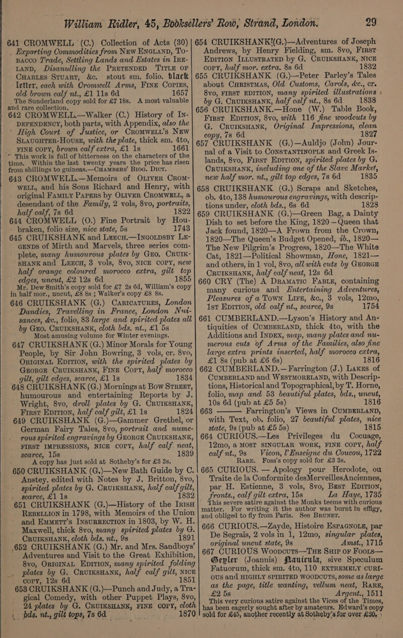 641 CROMWELL ‘(C.) Collection of Acts (30) | 654 CRUIKSHANK(G.)—Adventures of Joseph . Exporting Commodities from New ENGLAND, To- Bacco Trade, Settling Lands and Estates in IRE- LAND, Disanulling the PRETENDED TITLE OF ’. Cartes Stuart, &amp;c. stout sm. folio. black letter, each with Cromwell Arms, FINE CoPiEs, old brown calf nt., £1 11s 6d 1657 The Sunderland copy sold for £7 18s. A most valuable and rare collection. 642 CROMWELL.—Walker (C.) History of In- DEPENDENCY, both parts, with Appendix, also the ‘ High Court of Justice, or CROMWELL’s NEW SLAUGHTER-HousE, with the plate, thick sm. 4to, _ FINE COPY, brown calf extra, £1 1s 1661  This work is full of bitterness on the characters of the time. Within the last twenty years the price has risen from shillings to guineas.—CHamBrrs’ Broa. Dict. 643 CROMWELL.—Memoirs of OLIVER CROM- WELL, and his Sons Richard and Henry, with original FAMILY PAPERS by OLIVER CROMWELL, a desendant of the Family, 2 vols, 8vo, portraits, half calf, 7s 6d 1822 644 CROMWELL (0.) Fine Portrait by Hou- - braken, folio size, nice state, 5s 1748 645 CRUIKSHANK and Lercu.—Incoxtpssy Le- gENDs of Mirth and Marvels, three series com- plete, many humourous plates by GEO, CRUIK- SHANK and LEECH, 38 vols, 8vo, NICE COPY, new half orange coloured morocco extra, gilt top edges, uncut, £2 12s 6d 1855 _ Mr. Dew Smith’s copy sold for £7 2s 6d, William’s copy in half mor., uncut, £8 8s. ; Walker’s copy £8 8s. 646 CRUIKSHANK (G.) Caricatures, London Dandies, Travelling in France, London Nui- sances, &amp;c., folio, 83 large and spirited plates all by Guo. CRUIKSHANK, cloth dds. nt., £1 5s Most amusing volume for Winter evenings. 647 CRUIKSHANK (G.) Minor Morals for Young People, by Sir John Bowring, 3 vols, cr. 8vo, ORIGINAL EDITION, with the spirited plates by GrorGE CRUIKSHANK, Fine Copy, half morocco gilt, gilt edges, scarce, £1 1s 1834 648 CRUIKSHANK (G.) Mornings at Bow SrrREEr, humourous and entertaining Reports by J. Wright, 8vo, droll plates by G. CRUIKSHANK, First Epition, half calf gilt, £1 1s 1824 649 CRUIKSHANK (G.)-—-Gammer Grethel, or German Fairy Tales, 8vo, portrait and nume- -rous spirited engravings by GEORGE CRUIKSHANK, scarce, 15s 1839 ‘ A copy has just sold at Sotheby’s for £3 3s. 650 CRUIKSHANK (G.)—New Bath Guide by C. Anstey, edited with Notes by J. Britton, 8vo, spirited plates by G. CRUIKSHANK, half calf gilt, scarce, £1 1s 1832 REBELLION in 1798, with Memoirs of the Union and EmMMetr?’s INSURRECTION in 1803, by W. H. Maxwell, thick 8vo, many spirited plates by G. CrUIKSHANK, cloth bds. nt., 98 1891 652 CRUIKSHANK (G.) Mr. and Mrs. Sandboys’ Adventures and Visit to the Great Exhibition, 8vo, ORIGINAL EDITION, many spirited folding plates by G. CruIKSHANK, half calf gilt, NICE . oopy, 128 6d 1851 6538 CRUIKSHANK (G,)—Punch and Judy, a Tra- gical Comedy, with other Puppet Plays, 8vo, _ 24 plates by G. CRUIKSHANK, FINE COPY, cloth . bds, nt., gilt tops, 78 6d . 1870 Andrews, by Henry Fielding, sm. 8vo, First EpiTi0on ILLUSTRATED by G. CRUIKSHANK, NICE copy, hulf mor. extra. 8s 6d 1832 655 CRUIKSHANK (G.)—Peter Parley’s Tales about CHristmas, Old Customs, Carols, dc., cr. 8vo, FIRST EDITION, many spirited illustrations » by G. CrurKsHANK, half calf nt., 8s 6d 1838 656 CRUIKSHANK.—Hone (W.) Table Book, ‘First Epition, 8vo, with 116 fine woodcuts by G. CRUIKSHANK, Original Impressions, clean copy, 78 6d 1827 657 CRUIKSHANK (G.)—Auldjo (John) Jour- nal of a Visit to CONSTANTINOPLE and Greek Is- lands, 8vo, First Epition, spirited plates by G. CRUIKSHANK, including one of the Slave Market, new half mor. nt., gilt top edges, 78 6d 1835 658 CRUIKSHANK (G.) Scraps and Sketches, ob. 4to, 188 humourous engravings, with descrip- tions under, cloth bds., 6s 6d 1828 659 CRUIKSHANK (G.)—Green Bag, a Dainty Dish to set before the King, 1820 —Queen that Jack found, 1820—A Frown from the Crown, 1820—The Queen’s Budget Opened, 7b., 1820— The New Pilgrim’s Progress, 1820—The White Cat, 1821—Political Showman, Hone, 1821— and others, in 1 vol, 8vo, all with cuts by GEORGE CRUIKSHANK, half calf neat, 128 6d 660 CRY (The) A Dramatic FaBLE, containing many curious and Lntertaining Adventures, Pleasures of a Town Lire, &amp;c., 3 vols, 12mo, 1st Epition, old calf nt., scarce, 98 1754 661 CUMBERLAND.—Lyson’s History and An- tiquities of CUMBERLAND, thick 4to, with the Additions and INDEX, map, many plates and nu- merous cuts of Arms of the Families, also fine large extra prints inserted, half morocco extra, £1 8s (pub at £6 6s) 1816 662 CUMBERLAND.— Farrington (J.) Lakes of CUMBERLAND and WESTMORELAND, with Descrip- tions, Historical and Topographical, by T. Horne, folio, map and 53 beautiful plates, bds., uncut, 10s 6d (pub at £5 5s) 1816 663 Farrington’s Views in CUMBERLAND, with Text, ob. folio, 27 beautiful plates, nice state, 9s (pub at £5 5s) 1815 664 CURIOUS.—Les Privileges du Cocuage, 12mo, a MOST SINGULAR WORK, FINE copy, half calf nt., 98 Vicon, ?Enseigne du Coucou, 1722 Rare. Foss’s copy sold for £3 3s. 665 CURIOUS. — Apology pour Herodote, ou Traite de la Conformite desMerveillesAnciennes, par H. Estienne, 3 vols, 8vo, Brst EDITION, fronts., calf gilt extra, 15s La Haye, 1735 This severe satire against the Monks teems with curious matter. For writing it the author was burnt in effigy, and obliged to fly from Paris. See BRUNET. 666 CURIOUS.—Zayde, Histoire EspaGnoze, par De Segrais, 2 vols in 1, 12mo, singular plates, original uncut state, 9s Amst., 1715 667 CURIOUS Woopcouts—TuE Sup or Foors— Gevler (Joannis) Jautcula, sive Speculum Fatuorum, thick sm. 4to, 110 EXTREMELY CURI- OUS and HIGHLY SPIRITED WOODCUTS, some as large as the page, title wanting, vellum neat, Rare, £2 58 Argent., 1511 This very curious satire against the Vices of the Times, has been eagerly sought after by amateurs. Hdward’s copy