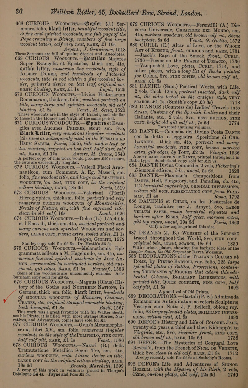 668 CURIOUS Woopcuts.—Grepler (J.) Ser- mones, folio, black letter, beautiful woodcut title, &amp; fine and spirited woodcuts, one full page of the Pope crowning a Bishop, numbers of fine large woodcut letters, calf very neat, RARE, £1 10s Argent., J. Gruninger, 1518 These Sermons are full of quaint Stories and Anecdotes. Super Evangelia et Epistolas, thick sm, 4to, gothte letter, nwmerous fine woodcuts, style of ALBERT DvuRER, and hundreds of Pictorial woodcuts, title in red within a fine woodcut bor- der, printer’s device on last leaf, original mo- nastic binding, RARE, £1 1s Lugd., 1525 670 CURIOUS Woopcuts.—Livius Historiarum Romanarum, thick sm. folio, woodcut portrait on ' title, many large and spirited woodcuts, old calf binding, £1 8s Venet., M. Sessa, 1520 These woodcuts are in the style of Brandt, and similar to those in the Horace and Virgil of the same period. 671 CURIOUS WOODCUTS.—€ptstres et Evan- giles avec Aucunes PRIERES, stout sm. 8vo, Black Wetter, very numerous singular woodcuts (the same as subsequently used in the MIssaLk AD Usum Sarum, Paris, 1555), title and a leaf or two wanting, imprint on last leaf, half dark calf mt., RARE, £1 10s Anvers, M. Crome, 1540 - A perfect copy of this work would produce £20 or more, the cuts are exceedingly. singular. 672 CURIOUS Woopcuts.—Valerii Flacci Argo- nauticon, cum Comment. A. Eg. Maserii, sm. folio, fine woodcut title, and large and BEAUTIFUL WwooDcuTs, ‘on text, FINE COPY, in the original vellum binding, RARE, 18s 6d Parts, 1519 673 CURIOUS Woopcuts.—Valeriani (Pierii) Hieroglyphica, thick sm. folio, portrait and very numerous CURIOUS wooDcUTs of Monstrosities, Freaks of Nature, ete., with fine engraved title, clean in old calf, 16s - Lugd., 1626 674 CURIOUS Woopcuts.—Dolce (L.) L’ Achille et |’Enea di, thick sm. 4to, woodcut portrait and many curious and spirited Woovcuts and bor- ders, LARGE COPY, russia extra, tooled sides, £1 1s Vinegia, GrouiTo, 1572 Stanley copy sold for £6 6s—Dr. Heath’s £5 5s. 675 CURIOUS Woopcurs.—Melancthonis Epi- grammata collecta a M. Hagelundo, sm. 4to, nu- merous fine and spirited woodcuts by Jost AM- MON, surrounded by varteguted borders, old rus- sia nt., gilt edges, Rane, £158 Francof., 1588 Some of the woodcuts are uncommonly curious. Ash- burnham copy sold for £6 6s. 676 CURIOUS Woopcurts.—Magnus (Olaus) His- tory of the Goths and NortHern Nations, in German, thick sm. folio, black letter, hundreds of SINGULAR woopcuTs of Manners, Customs, TRADES, ¢ée., original stamped monastic binding, back damaged, £1 8s Bastl, 1567 This work was a great favourite with Sir Walter Scott, see his Pirate, it is filled with most strange Stories, Nar- ratives, and Adventures, copies have sold for £5. 677 CURIOUS Woopcuts.—Ovin’s Metamorpho- seou, libri XV., sm. folio, nwmerous singular woodcuts in the style of the POLIPHILO, FINE COPY, half calf gilt, RARE, £1 1s Venet., 1586 678 CURIOUS Woopcuts.—Nazari (B.) della Tramutatione Metallica Sogni Tre, sm. 4to, curtous woodcuts, with Aldine device on title, LARGE COPY in the original vellum binding, RARE, 18s 6d Brescia, Marchetti, 1599 A copy of this work in vellum is priced in Thorpe’s Catalogue £4 4s, -Payne and Foss £5 5s. corso Universale, CREATIONE DEL Monpo, sm. 4to, curious woodcuts, old brown calf nt., Skene bookplate, 8s 6d Venet., G. Giolito, 1572 680 CURLL (E.) Altar of Love, or the WHoLE Art of Kissina, front., cURIOUS and RARE, 1731 —Jacob’s Rape of the Smock, front., Curtt, 1736—Poems on the Praise of Topacco, 1736 —Vanquish’d Love, plates, Curtin, 1714, and other pieces, with a long list of Books printed for CURLL, 8vo, FINE Coprss, old brown calf nt., RARE, £1 8g 681 DANIEL (Sam.) Poetical Works, with Life, 2 vols, thick 12mo, portrait inserted, dark calf nt., the sides tooled in the antique style, VERY SCARCE, £1 1s, (Smith’s copy £3 8s) 1718 682 D’ANOIS (Countess de) Ladies’ Travels into SPAIN, Customs of the Spanish Ladies and their Gallants, etc., 2 vols, 8vo, BEST EDITION, FINE copy, bright old gilt calf nt., 73 6d 1774 Two most amusing volumes. con ‘la dotta e leggiadra Spositione di Cur. Lanpvino, thick sm. 4to, portrait and many beautiful woodcuts, FINE COPY, brown morocco extra, gut edges, by Tout, £228 Vinegia, 1536 A MOST RARE EDITION OF DANTE, printed throughout in Italic type. Sunderland copy sold for £12 8s. 684 DANTE Divina Commedia, 2 vols, Pickering’s Diamond edition, bds., uncut, 583 6d 1823 685 DANTE.—Flaxman’s Compositions from DantE, Hell, Purgatory, and Paradise, ob. 4to, 112 beautiful engravings, ORIGINAL IMPRESSIONS, vellum gut neat, PRESENTATION Copy from FLax- MAN, £1 4s Roma, 1793 686 DAPHNIS et Cutoz, ou les Pastorales de: Longus, traduites par J. Amyot, 8vo, LARGE VELLUM PAPER, many beautiful vignettes and borders after E1sEn, half green morocco extra, gut top edges, uncut, 10s 6d Paris, 1863 Only a few copies printed this size. 687 DEANE’s (J. B.) Worsuip of the SerRpPent traced throughout the World, 8vo, FINE copy original bds., uncut, SCARCE, 18s 6d 1830 With curious plates, showing the barbaric ideas of the Tempter Satan, the Old Serpent or Devin WorsH1P. 688 DECORATIONS of the Trasan’s Cotumn at RomE, by Pierro BarTout, roy. folio, 125 large splendid plates of Battles, Processions, contain- ing THOUSANDS of Fiaures that adorn this cele- brated Column, BRILLIANT IMPRESSIONS, with printed title, QUITE COMPLETE, FINE copy, half calf gilt, £1 5s 1692 A grand vol of Old Prints. 689 DECORATIONS.—Bartoli (P. S.) Admiranda Romanorum Antiquitatum ac veteris Sculpturze Vestigia cum Notis J. P. Bellorii, oblong roy. folio, 83 large splendid plates, BRILLIANT IMPRES- sions, vellum neat, £1 5s 1693 690 DEFOE’s History and Life of Conongn Jack, twenty-six years a thief and then Kidnapp’d to. Virginta, etc., 8vo, singular front., FINE COPY, old brown calf nt., RARE, 10s 6d 1738 691 DEFOK.—The Mysteries of Conjugal Love Reveal’d, from the French of NicH. DE VENETTE, thick 8vo, clean in old calf, RARE, £1 88 1712 A copy recently sold for £6 6s at Sotheby’s Rooms. 692 DEFOER’s Life and Adventures of Signor ROZELLI, with the Mystery of his Birth, 2 vols, 12mo, curious plates, old calf, 12s6d 1740