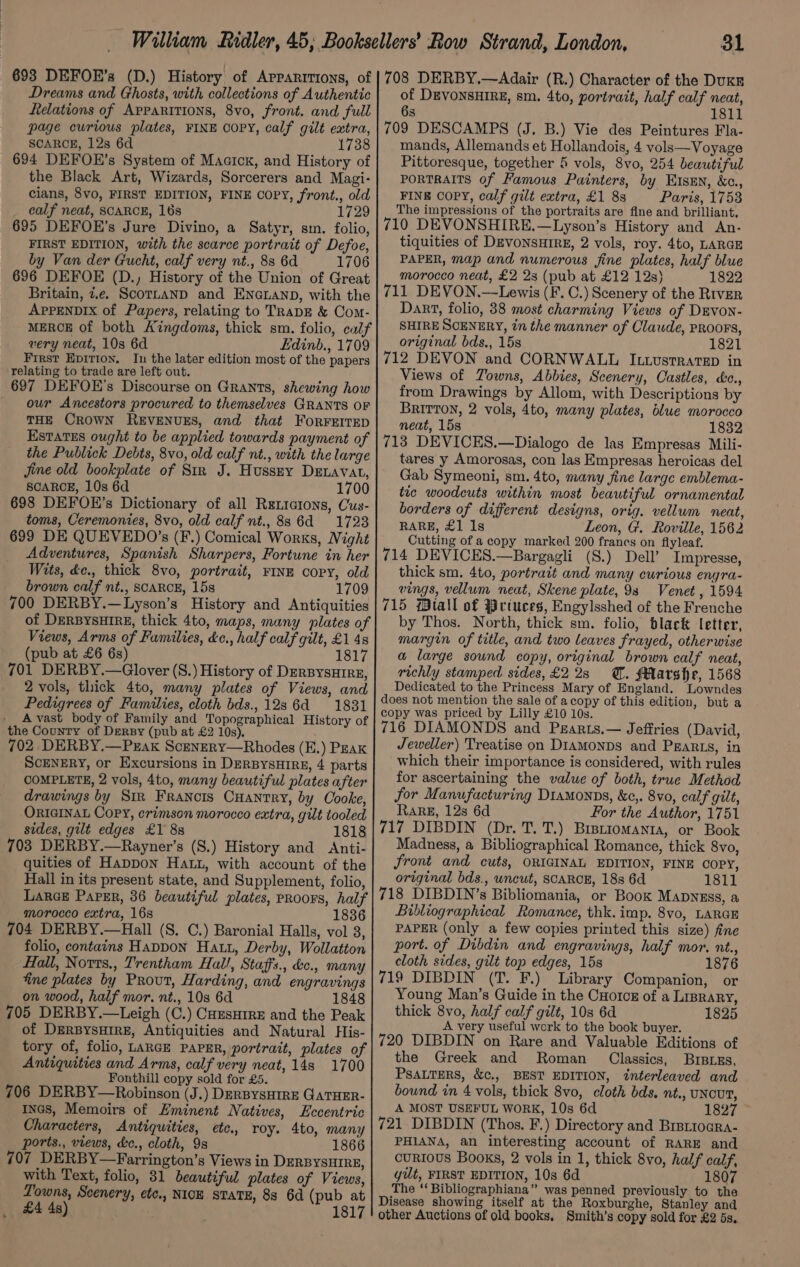 Dreams and Ghosts, with collections of Authentic felations of Apparitions, 8vo, front. and full page curious plates, FINE OOPY, calf gilt extra, SCARCE, 128 6d 1738 694 DEFOE’s System of Maaicx, and History of the Black Art, Wizards, Sorcerers and Magi- cians, 8vo, FIRST EDITION, FINE COPY, front., old calf neat, SCARCE, 16s 1729 695 DEFOE’s Jure Divino, a Satyr, sm. folio, FIRST EDITION, with the scarce portrait of Defoe, by Van der Gucht, calf very nt., 88 6d 1706 696 DEFOE (D.) History of the Union of Great Britain, 7.e. ScortanD and ENGLAND, with the APPENDIX of Papers, relating to TRADE &amp; Com- MERCE of both Kingdoms, thick sm. folio, calf very neat, 10s 6d Edinb., 1709 First Epirton, In the later edition most of the papers relating to trade are left out. 697 DEFOE’s Discourse on Grants, shewing how our Ancestors procured to themselves GRANTS OF THE CROWN REVENUES, and that ForRFEITED Estates ought to be applied towards payment of the Publick Debts, 8vo, old culf nt., with the large Jine old bookplate of Str J. Hussey Denavat, SCARCE, 10s 6d 1700 698 DEFOE’s Dictionary of all Retictons, Cus- toms, Ceremonies, 8vo, old calf nt., 88 6d 1723 699 DE QUEVEDO’s (F.) Comical Works, Night Adventures, Spanish Sharpers, Fortune in her Wits, éc., thick 8vo, portrait, FINE copy, old brown calf nt., SCARCE, 15s 1709 700 DERBY.—Lyson’s History and Antiquities of DERBYSHIRE, thick 4to, maps, many plates of Views, Arms of Families, &amp;c., half calf gilt, £1 48 (pub at £6 6s) 1817 701 DERBY.—Glover (S.) History of DERBysHIRE, 2 vols, thick 4to, many plates of Views, and Pedigrees of Families, cloth bds., 12s 6d 1831 A vast body of Family and Topographical History of the County of Dery (pub at £2 10s), 702 DERBY.—Prak Scenery—Rhodes (E.) Peak ScENERY, or Excursions in DERBYSHIRE, 4 parts COMPLETE, 2 vols, 4to, many beautiful plates after drawings by Str Francis Cuantry, by Cooke, ORIGINAL Copy, crimson morocco extra, gilt tooled sides, gilt edges £1 8s 1818 703 DERBY.—Rayner’s (S.) History and Anti- quities of Happon Hatt, with account of the Hall in its present state, and Supplement, folio, Lance Paper, 36 beautiful plates, proors, half morocco extra, 16s 1836 704 DERBY.—Hall (S. C.) Baronial Halls, vol 3, folio, contains Happon Hatt, Derby, Wollatton Hall, Norrs., Trentham Hall, Staff's., &amp;c., many fine plates by Prout, Harding, and engravings on wood, half mor. nt., 10s 6d 1848 705 DERBY.—Leigh (C.) CHEsHIrE and the Peak of DERBYSHIRE, Antiquities and Natural His- tory of, folio, LARGE PAPER, portrait, plates of Antiquities and Arms, calf very neat, 148 1700 Fonthill copy sold for £5. 706 DERBY—Robinson (J.) DrRBYsSHIRE GATHER- Incs, Memoirs of Eminent Natives, Eccentric Characters, Antiquities, etc. roy. 4to, many ports., views, &amp;e., cloth, 9s 1866 707 DERBY—Farrington’s Views in DERBYSHIRE, with Text, folio, 31 beautiful plates of Views, Towns, Scenery, etc., NICE STATE, 83 6d (pub at £4 4s) 1817 of DEVONSHIRE, sm. 4to, portrait, half calf neat, 6s 1811 709 DESCAMPS (J. B.) Vie des Peintures Fla- mands, Allemands et Hollandois, 4 vols—Voyage Pittoresque, together 5 vols, 8vo, 254 beautiful PORTRAITS of Famous Painters, by EIsen, &amp;c., FINE COPY, calf gilt extra, £1 83 Paris, 1753 The impressions of the portraits are fine and brilliant, 710 DEVONSHIRE.—Lyson’s History and An- tiquities of DEVONSHIRE, 2 vols, roy. 4t0, LARGE PAPER, map and numerous fine plates, half blue morocco neat, £2 23 (pub at £12 12s) 1822 711 DEVON.—Lewis (F. C.) Scenery of the River Dart, folio, 38 most charming Views of DEvon- SHIRE SCENERY, tn the manner of Claude, PROOFS, original bds,, 15s 1821 712 DEVON and CORNWALL Ixtustratep in Views of Towns, Abbies, Scenery, Castles, cc., from Drawings by Allom, with Descriptions by Britton, 2 vols, 4to, many plates, blue morocco neat, 15s 1832 713 DEVICES.—Dialogo de las Empresas Mili- tares y Amorosas, con las Empresas heroicas del Gab Symeoni, sm. 4to, many fine large emblema- tic woodcuts within most beautiful ornamental borders of different designs, orig. vellum neat, RARE, £1 1s Leon, G. Roville, 1562 Cutting of a copy marked 200 franes on flyleaf. 714 DEVICES.—Bargagli (S.) Dell’ Impresse, thick sm. 4to, portrait and many curious engra- vings, vellum neat, Skene plate, 93 Venet , 1594 715 tall of Wriuces, Engylsshed of the Frenche by Thos. North, thick sm. folio, black letter, margin of title, and two leaves frayed, otherwise a large sound copy, original brown calf neat, richly stamped sides, £228 @. Marshe, 1568 Dedicated to the Princess Mary of England. Lowndes does not mention the sale of acopy of this edition, but a copy was priced by Lilly £10 10s. 716 DIAMONDS and Pzarts.— Jeffries (David, Jeweller) Treatise on D1amonDs and Pgarts, in which their importance is considered, with rules for ascertaining the value of both, true Method for Manufacturing Diamonps, &amp;c,. 8vo, calf gilt, RarRgE, 12s 6d For the Author, 1751 717 DIBDIN (Dr. T. T.) Brstiomanta, or Book Madness, a Bibliographical Romance, thick 8vo, front and cuts, ORIGINAL EDITION, FINE COPY, original bds., uncut, SCARCE, 18s 6d 1811 718 DIBDIN’s Bibliomania, or Book Mapyzss, a Bibliographical Romance, thk. imp. 8vo, LARGE PAPER (only a few copies printed this size) fine port. of Dibdin and engravings, half mor. nt., cloth sides, gilt top edges, 15s 1876 719 DIBDIN (T. F.) Library Companion, or Young Man’s Guide in the CHotcs of a Liprary, thick 8vo, half calf gilt, 10s 6d 1825 A very useful work to the book buyer. 720 DIBDIN on Rare and Valuable Editions of the Greek and Roman _ Classics, BIBLzs, PSALTERS, &amp;c,, BEST EDITION, interleaved and bound in 4 vols, thick 8vo, cloth bds. nt., UNCUT, A MOST USEFUL WORK, 10s 6d 1827 721 DIBDIN (Thos. F.) Directory and Brsttogra- PHIANA, an interesting account of RARE and currous Books, 2 vols in 1, thick 8vo, half calf, yt, FIRST EDITION, 10s 6d 1807 The ‘‘ Bibliographiana” was penned previously to the Disease showing itself at the Roxburghe, Stanley and other Auctions of old books. Smith’s copy sold for £2 5s.