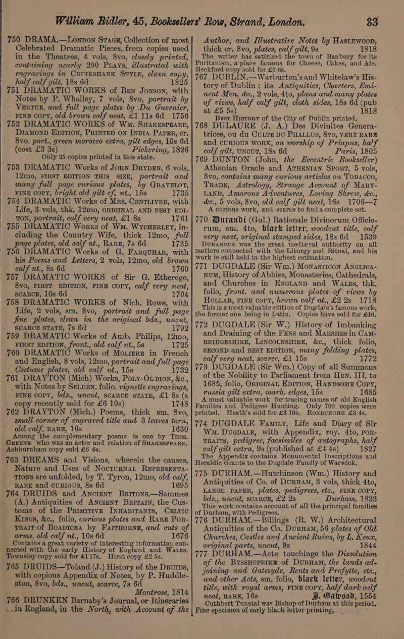 Celebrated Dramatic Pieces, from copies used in the Theatres, 4 vols, 8vo, closely printed, containing nearly 200 Prays, dlustrated with engravings in CRUIKSHANK STYLE, clean copy, half calf gilt, 188 6d 1825 751 DRAMATIC WORKS of Ben Jonson, with Notes by P. Whalley, 7 vols, 8vo, portrait by VERTUE, and full page plates by Du Guernier, FINE copy, old brown calf neat, £1 11s 6d 1756 752 DRAMATIC WORKS of Wm. SHAKESPEARE, DIAMOND EDITION, PRINTED ON INDIA ParER, cr. 8vo, port., green morocco extra, gilt edges, 10s 6d (cost £3 3s) Pickering, 1826 Only 25 copies printed in this state. 753 DRAMATIC Works of JoHn Drypevn, 6 vols, 12mo, FIRST EDITION THIS SIZE, portrait and many full page curious plates, by GRAVELOT, FINE copy, bright old gilt cf. nt., 15s 1735 754 DRAMATIC Works of Mrs. Centiivre, with Life, 3 vols, thk. 12mo, ORIGINAL AND BEST EDI- | TON, portrait, calf very neat, £1 8s 1761 755 DRAMATIC Works of Wm. WyYcHERLEY, in- cluding the Country Wife, thick 12mo, full page plates, old calf nt., RARE, 7s 6d 1735 756 DRAMATIC Works of G. Farqunar, with his Poems and Letters, 2 vols, 12mo, old brown calf nt., 88 6d 1760 757 DRAMATIC WORKS of Sir G. Etherege, SCARCE, 10s 6d 1704 758 DRAMATIC WORKS of Nich. Rowe, with Life, 2 vols, sm. 8vo, portrait and full page jine plates, clean in the original bds., uncut, SCARCE STATE, 7s 6d 1792 759 DRAMATIC. Works of Amb. Philips, 12mo, FIRST EDITION, front., old calf nt., 5s 1725 760 DRAMATIC Works of Mo.iereE in French and English, 8 vols, 12mo, portrait and full page Costume plates, old calf nt., 15s 1732 761 DRAY'‘TON (Mich) Works, Poty-Ot Bion, &amp;c., with Notes by SELDEN, folio, vignette engravings, FINE COPY, bds., wncut, SCARCE STATE, £1 8s (a copy recently sold for £6 10s) 1748 762 DRAYTON (Mich.) Poems, thick sm. 8vo, small corner of engraved title and 3 leaves torn, old calf, RARE, 16s 1630 Among the complementary poems is one by TuxHos. GREENE. who was an actor and relation of SHAKESPEARE. Ashburnham copy sold £6 6s. 763 DREAMS and Visions, wherein the causes, Nature and Uses of NoctuRNAL REPRESENTA- TIONS are unfolded, by T. Tyron, 12mo, old calf, RARE and CURIOUS, 8s 6d 1695 764 DRUIDS and Ancient Britons.—Sammes (A.) Antiquities of ANcriENT Britarn, the Cus- toms of the PrimiTIvE INHABITANTS, CELTIC Kines, &amp;c., folio, curious plates and RarE Por- TRAIT of BOADICEA by FartTHornNeE, and cuts of arms, old calf nt., 10s 6d 1676 Contains a great variety of interesting information con- nected with the early History of England and Wass. Towneley copy sold for £117s. Hirst copy £2 5s. 765 DRUIDS—Toland (J.) History of the Drurps, with copious Appendix of Notes, by P. Huddle- ston, 8vo, bds., uncut, scarce, 7s 6d Montrose, 1814 766 DRUNKEN Barnaby’s Journal, or Itineraries --in England, in the North, with Account of the 33 thick cr. 8vo, plates, calf gilt, 9s 1818 The writer has satirized the town of Banbury for its Puritanism, a place famous for Cheese, Cakes, and Ale, Beckford copy sold for £3 6s, 767, DUBLIN.—Warburton’s and Whitelaw’s His- tory of Dublin; its Antiquities, Charters, Emi- nent Men, &amp;c., 2 vols, 4to, plans and many plates of views, half calf gilt, cloth sides, 188 6d (pub at £5 5s) 1818 Best History of the City of Dublin printed. 768 DULAURE (J. A.) Des Divinites Genera- trices, ou du CULTE DU PHALLUS, 8vo, VERY RARE and CURIOUS WORK, on worship of Priapus, half calf gilt, UNCUT, 18s 6d ; Paris, 1805 769 DUNTON (John, the Eccentric Bookseller) Athenian Oracle and ATHENIAN Sport, 5 vols, 8vo, contains many curious articles on TOBACCO, TRADE, Astrology, Strange Account of Mary- LAND, Amorous Adventures, Loving Shrew, &amp;c.; d&amp;c., 5 vols, 8vo, old calf gilt neat, 16s 1706—7 A curious work, and scarce to finda complete set. 770 Murandt (Gul.) Rationale Divinorum Officio- rum, sni. 4to, black Ietter, woodcut title, calf very neat, original stamped sides, 18s 6d 1539 Duranpbus was the great medieval anthority on all matters connected with the Liturgy and Ritual, and his work is still held in the highest estimation. 771 DUGDALE (Sir Wm.) Monasticon ANGLICA- NuM, History of Abbies, Monasteries, Cathedrals, and Churches in EneLuanp and Watgs, thk, folio, front. and numerous: plates of views by HOLaR, FINE Copy, brown calf nt., £228 1718 This is a most valuable edition of Dugdale’s famous work, the former one being in Latin. Copies have sold for £10. 772 DUGDALE (Sir W.) History of Imbanking and Draining of the Fens and MARsHEs in Cam- BRIDGESHIRE, LINCOLNSHIRE, &amp;c., thick folio, SECOND and BEST EDITION, many folding plates, calf very neat, scarce, £1 15s bila 773 DUGDALE (Sir Wm.) Copy of all Summons of the Nobility to Parliament from Hen. III. to 1685, folio, ORIGINAL EDITION, HANDSOME Copy, russia gilt extra, marb. edges, 15s 1685 A most valuable work for tracing names of old English Families and Pedigree Hunting. Only 700 copies were printed. Heath’s sold for £310s. RoxpurcuE £3 4s. 774 DUGDALE Famtty, Life and Diary of Sir Wm. DuepDaLE, with Appendix, roy. 4to, PoR- TRAITS, pedigree, facsimiles of autographs, half calf gilt extra, 9s (published at £4 4s) 1827 The Appendix contains Monumental Inscriptions and Heraldic Grants to the Dugdale Family of Warwick. 775 DURHAM.—Hutchinson (Wm.) History and Antiquities of Co. of DurHaM, 3 vols, thick 4to, LARGE PAPER, plates, pedigrees, etc., FINE COPY, bds., wnewt, SCARCE, £2 28 Durham, 1823 This work contains account of all the principal families of Durham, with Pedigrees. 776 DURHAM.—Billings (R. W.) Architectural Antiquities of the Co, DurHam, 56 plates of Old Churches, Castles and Ancient Ruins, by L, Keux, original parts, uncut, 9s 1844 777 DURHAM.—Acte touchinge the Dissolution of the BYSSHOPRIKE of DuRHAM, the lands ad- joining and CGatesyde, Rents and Profytte, ete., and other Acts, sm. folio, black letter, woodcut title, with royal arms, FINE COPY, half dark calf neat, RARE, 168 §. Galwoov, 1554 Cuthbert Tunstal was Bishop of Durham at this period. Fine specimen of early black letter printing,