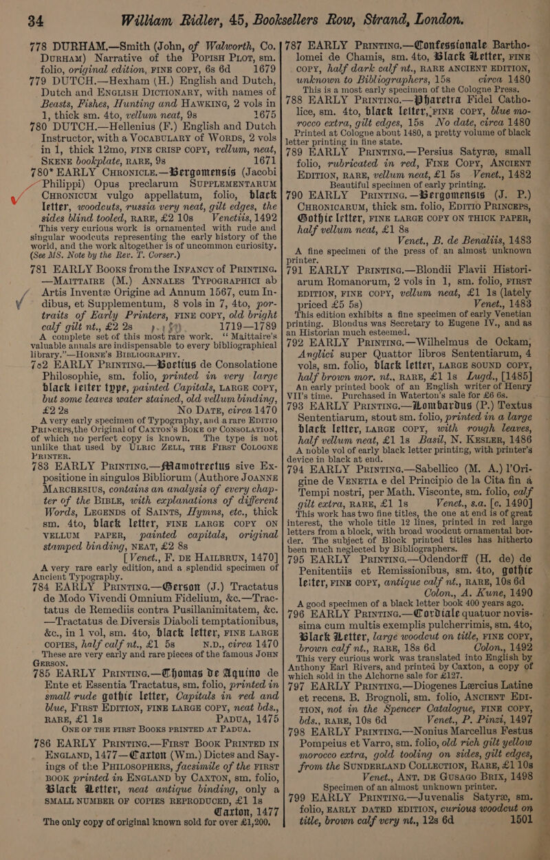 778 DURHAM.—Smith (John, of Walworth, Co. DurHam) Narrative of the PopisH PLoT, sm. folio, original edition, FINE COPY, 6s 6d 1679 779 DUTCH.—Hexham (H.) English and Dutch, Dutch and EnerisH Dictionary, with names of Beasts, Fishes, Hunting and HAWKING, 2 vols in 1, thick sm. 4to, vellum neat, 9s 1675 780 DUTCH.—Hellenius (F.) English and Dutch Instructor, with a VocaBULARY of WorRDs, 2 vols in 1, thick 12mo, FINE CRISP COPY, vellum, neat, SKENE bookplate, RARE, 98 1671 780* EARLY CuronicLe.—Sergomensts (Jacobi _ Philippi) Opus preclarum SUPPLEMENTARUM CuRonicum vulgo appellatum, folio, black letter, woodcuts, russia very neat, gilt edges, the sides blind tooled, RARE, £2 10s Venetiis, 1492 This very curious work is ornamented with rude and singular woodcuts representing the early history of the world, and the work altogether is of uncommon curiosity, (See MS. Note by the Rev. TI. Corser.) 781 EARLY Booxs fromthe INFANcy of PRINTING. —MairratreE (M.) ANNALES TYPOGRAPHICI ab Artis Invente Origine ad Annum 1567, cum In- dibus, et Supplementum, 8 vols in 7, 4to, por- traits of Early Printers, FINE COPY, old bright calf gilt nt., £228 py (AY 1719—1789 A complete set of this most rare work. ‘‘ Maittaire’s valuable annals are indispensable to every bibliographical library.” —Horne’s BIBLIOGRAPHY. | 7o2 EARLY Printinc.—oerttus de Consolatione Philosophie, sm. folio, printed in very large black Jeiter type, parnted Capitals, LARGE CoPY, but some leaves water stained, old vellum binding, £2 2s No Date, circa 1470 A very early specimen of Typography, and arare EDITIO Princeps,the Original of Caxton’s Boke oF CONSOLATION, of which no perfect copy is known. The type is not unlike that used by ULRic ZELL, THE First COLOGNE PRINTER. 783 EARLY Printinc.—fRMamotrectugs sive Ex- positione in singulos Bibliorum (Authore JOANNE MaRcHESIUS, contains an analysis of every chap- ter of the BIBLE, with explanations of different Words, Lecenps of Saints, Hymns, ete., thick sm. 4to, black letter, FINE LARGE COPY ON VELLUM PAPER, painted capitals, original stamped binding, NEAT, £2 8s [ Venet., F. pz Harnproun, 1470] A very rare early edition, and a splendid specimen of Ancient Typography. 784 EARLY Printina.—Gerson (J.) Tractatus de Modo Vivendi Omnium Fidelium, &amp;c.—Trac- tatus de Remediis contra Pusillanimitatem, &amp;c. —Tractatus de Diversis Diaboli temptationibus, &amp;c., in 1 vol, sm. 4to, black letter, FINE LARGE coptss, half calf nt., £1 5s N.D., circa 1470 These are very early and rare pieces of the famous JoHN GERSON. 785 EARLY Printine.—Cfomas De Aquino de Ente et Essentia Tractatus, sm. folio, printed in small rude gothic letter, Capitals in red and blue, First EDITION, FINE LARGE COPY, neat bds., RARE, £1 1s Papua, 1475 ONE OF THE FIRST BOOKS PRINTED AT PADUA. 786 EARLY Printinc.—First Book PRINTED IN ENGLAND, 1477—€axton (Wm.) Dictes and Say- ings of the PHILOSOPHERS, facsimile of the FIRST BOOK printed in ENGLAND by Caxton, sm. folio, Black etter, neat antique binding, only a SMALL NUMBER OF COPIES REPRODUCED, £1 1s . Caxton, 1477 The only copy of original known sold for over £1,200, Vv lomei de Chamis, sm. 4to, Black Wetter, rine copy, half dark calf nt., RARE ANCIENT EDITION, unknown to Bibliographers, 15s circa 1480 This is a most early specimen of the Cologne Press. lice, sm. 4to, black letter,:rrnz copy, blwe mo- rocco extra, gilt edges, 158 No date, circa 1480 folio, rubricuted in red, FinE Copy, ANOIENT EDITION, RARE, vellum neat, £1 5s Venet., 1482 Beautiful specimen of early printing. CHRONICARUM, thick sm. folio, EDITIO PRINCEPs, Gothic letter, FINE LARGE COPY ON THIOK PAPER, half vellum neat, £1 88 Venet., B. de Benaliis, 1483 arum Romanorum, 2 vols in 1, sm. folio, FIRST EDITION, FINE Copy, vellum neat, £1 1s (lately priced £5 5s) Venet., 1483 Anglici super Quattor libros Sententiarum, 4 vols, sm. folio, black letter, LARGE SOUND COPY, half brown mor, nt., RARE, £1 1s Lugd., [1485] Purchased in Waterton’s sale for £6 6s. Sententiarum, stout sm. folio, printed in a large black letter, LARGE copy, with rough leaves, half vellum neat, £1 1s Basil, N. Keser, 1486 gine de VENETIA e del Principio de la Cita fin a Tempi nostri, per Math. Visconte, sm. folio, calf gilt extra, RARE, £1 1s Venet., s.a. [c. 1490] Penitentiis et Remissionibus, sm. 4to, gothic letter, FINE COPY, antique calf nf., RARE, 10s 6d Colon., A. Kune, 1490 sima cum multis exemplis pulcherrimis, sm. 4to, Glack Wetter, large woodcut on title, FINE COPY, brown calf nt., RARE, 18s 6d Colon., 1492 et recens. B. Brognoli, sm. folio, ANCIENT EDI- TION, not in the Spencer Catalogue, FINE COPY, bds., RARE, 10s 6d Venet., P. Pinzi, 1497 Pompeius et Varro, sm. folio, old rich gilt yellow ; morocco extra, gold tooling on sides, gilt edges, Venet., ANT, DE Gusaco Brix, 1498 Specimen of an almost unknown printer. - folio, EARLY DATED EDITION, curious woodcut on — title, brown calf very nt., 128 6d 1501