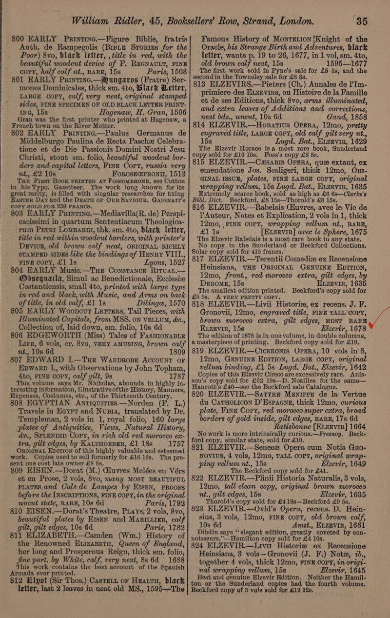 800 EARLY Printine.—Figure Biblie, fratris Anth. de Rampegolis (Brntz Stories for the Poor) 8vo, black letter, , title iu red, with the beautiful woodcut device of F. REGNAULT, FINE copy, half calf nt., RARE, 15s Paris, 1503 801 EARLY Printine.—Hungaros (Fratre) Ser- mones Dominicales, thick sm. 4to, Black Detter, LARGE OOPY, calf, very neat, original stamped sides, FINE SPECIMEN OF OLD BLACK LETTER PRINT- ING, 15s Hagenaw, H. Gran, 1506 Gran was the first printer who printed at Hagenaw, a French town on the River Motter. 802 EARLY Printina.—Paulus Germanus de Middelburgo Paulina de Recta Pasche Celebra- tione et de Die Passionis Domini Nostri Jesu Christi, stout sm. folio, beautiful woodcut bor- ders and capital letters, FINE Copy, russia very nt., £2 10s FOROSEGPRONI, 1513 THE First BOOK PRINTED AT FOSSOMBRONE, see Cotton in his Typo. Gazetteer. The work long known for its great rarity, is filled with singular researches for tixing Easter Day and the DreaTH OF OuR SAVIOUR. GAIGNAIT’S COPY SOLD FOR 239 FRANCS. 803 EARLY Printine.—Mediavilla(R. de) Perspi- cacissimi in quartum Sententiarum Theologica- rum Perri LomBaRDI, thk. sm. 4to, black letter, title in red within woodcut borders, with printer’s Device, old brown calf neat, ORIGINAL RICHLY STAMPED SIDES like the bindings of HENRY VIIL., FINE Copy, £1 1s Lyons, 1527 - 804 EARLY Music.—Tue Constance Rituat.— @bsequatla, Simul ac Benedictionale, Ecclesiz Costantiensis, small 4to, printed with large type in red and black, with Music, and Arms on back of title, in old calf, £1 1s Dilinge, 1570 805 EARLY Woopcot Letters, Tail Pieces, with Illuminated Capitals, from MSS. on VELLUM, é&amp;c., Collection of, laid down, sm. folio, 10s 6d 806 EDGEWORTH (Miss) Tales of FASHIONABLE LiFe, 6 vols, cr. 8vo, VERY AMUSING, brown calf nt., 10s 6d 1809 807 EDWARD I.—THE WarproBE AccouNT oF Epwarb L., with Observations by John Topham, 4to, FINE COPY, calf gilt, 9s 1787 This volume says Mr. Nicholas, abounds in highly in- teresting information, illustrativeofthe History, Manners, Expenses, Costumes, etc., of the Thirteenth Century. 808 EGYPTIAN Antiquities —Norden (F. L.) Travels in Eaypt and Nunta, translated by Dr. Templeman, 2 vols in 1, royal folio, 160 large plates of Antiquities, Views, Natural History, é&amp;c., SPLENDID Copy, in rich old red morocco ex- tra, gilt edges, by KALTHOEBER, £1 18s 1757 ORIGINAL Epition of this highly valuable and esteemed work, Copies used to sell formerly for £16 16s. The pre- sent one cost late owner £8 8s. 809 EISEN.—Dorat (M.) GEuvres Melées en Vérs et en Prose, 2 vols, 8vo, many MOST BEAUTIFUL PLATES and Culs de Lampes by EIsEN, PROOFS before the INSCRIPTIONS, FINE COPY, in the original uncut state, RARE, 10s 6d Paris, 1792 810 EISEN.—Dorat’s Theatre, Puays, 2 vols, 8vo, beautiful plates by KIsEN and MaRILuimr, calf gilt, gilt edges, 108 6d Paris, 1782 811 ELIZABETH.—Camden (Wm.) History of the Renowned ELizaBetH, Queen of England, her long and Prosperous Reign, thick sm. folio, jine port. by White, calf, very neat, 886d 1688 This work contains the best account of the Spanish Armada ever printed. 812 lpot (Sir Thos.) Castetn or Hearty, black letter, last 2 leaves in neat old MS., 1595—The 85 Famous History of Monretion {Knight of the Oracle, his Strange Birthand Adventures, black letter, wants p. 19 to 26, 1677, in 1 vol, sm. 4to, old brown calf neat, 15s 1595—1677 The first work sold in Pyne’s sale for £5 5s, and the second in the Towneley sale for £8 8s. 813 ELZEVIRS.—Pieters (Ch.) Annales de |’Im- primiere des ELZEviRs, ou Histoire de la Famille et de ses Editions, thick 8vo, arms illuminated, and extra leaves of Additions and corrections, neat bds., uncut, 10s 6d Gand, 1858 814 ELZEVIR.—Horativus Opera, 12mo, pretty engraved title, LARGE COPY, old calf gilt very nt., 15s Iugd. Bat., EvzEvir, 1629 The Elzevir Horace isa most rare book, Sunderland copy sold for £10 10s. Foss’s copy £8 8s. 815 ELZEVIR.—Casaris OPERA, que extant, ex emendatione Jos. Scaligeri, thick 12mo, Ort- GINAL ISSUE, plates, FINE LARGE COPY, original wrapping vellum, 15s Lugd. Bat., Euzevir, 1635 Extremely scarce book, sold as high as £6 6s—Clarke’s Bibl. Dict. Beckford, £8 15s—Thorold’s £8 15s. 816 ELZEVIR.—Rabelais Chuvres, avec le Vie de Auteur, Notes et Explication, 2 vols in1, thick 12mo, ,FINE COPY, wrapping vellum nt., RARE, £1 18 [ELzEvIR] avec le Sphere, 1675 The Hlzevir Rabelais is a most rare book in any state. No copy in the Sunderland or Beckford Collections. Solar copy sold for 415 francs. 817 ELZEVIR.—Terentii Comedie ex Recensione Heinsiana, THE ORIGINAL GENUINE EDITION, 12mo, front., red morocco extra, gilt edges, by DEROME, 15s Euzevir, 1635 The smallest edition printed. Beckford’s copy sold for £5 5s. A VERY PRETTY COPY. 818 ELZEVIR.—Livii Historie, ex recens. J. F. Gronovii, 12mo, engraved title, FINE TALL COPY, brown morocco extra, gilt edges, MOST RARE Ezevir, 15s Elzevir, 1678 The edition of 1678 is in one volume, in double columns, a masterpiece of printing. Beckford copy sold for £10. 819 ELZEVIR.—Ciceronis Opsra, 10 vols in 8, 12mo, GENUINE EDITION, LARGE COPY, original vellum binding, £1 5s Lugd. Bat., Elzevir, 1642 Copies of this Elzevir Cireco are excessively rare. Anis- son’s copy sold for £52 19s—D. Noailles for the same— Hanrott’s £40—see the Beckford sale Catalogue. 820 ELZEVIR.—Satyre MENIPPE de la Vertue du Caruo.icon D’Espaane, thick 12mo, curious plate, FINE Copy, red morocco super extra, broad borders of gold inside, gilt edges, RARE, 17s 6d Ratisbonne [ELZEVIR] 1664 No work is more intrinsically curious.—Fresnoy. Beck- ford copy, similar state, sold for £10. 821 ELZEVIR.—Senecz Opera cum Notis Gro- NOvIvS, 4 vols, 12mo, TALL COPY, original wrap- ping vellum nt., 15s Elzevir, 1649 The Beckford copy sold for £41. 822 ELZEVIR.—Plinii Historia Naturalis, 3 vols, 12mo, tall clean copy, original brown morocco nt., gilt edges, 15s Elzevir, 1635 Thorold’s copy sold for £418s—Beckford £9 ds. 823 ELZEVIR.—Ovid’s Opera, recens. D. Hein- sius, 3 vols, 12mo, FINE copy, old brown calf, 10s 6d Amst., ELZEVIR, 1661 Dibdin says “‘elegant edition, greatly coveted by con- noisseurs.”—Hamilton copy sold for £4 10s. 824 ELZEVIR.—Livit Historie ex Recensione Heinsiana, 8 vols—Gronovii (J. F.) Note, 7d., together 4 vols, thick 12mo, FINE COPY, in origt- nal wrapping vellum, 15s Elzevir, 1645 Best and genuine Elzevir Edition. Neither the Hamil- ton or the Sunderland copies had the fourth volume. Beckford copy of 3 vols sold for £12 12s.
