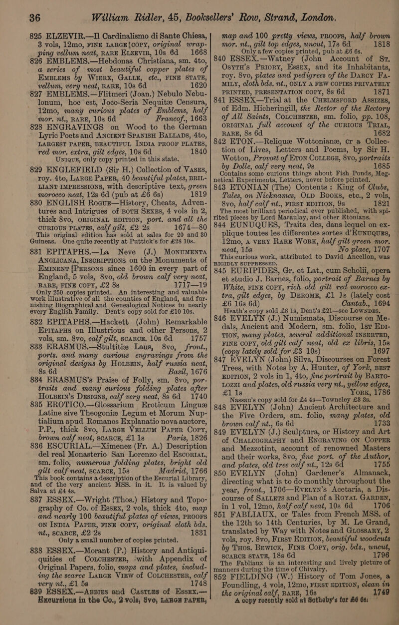 825 ELZEVIR.—II Cardinalismo di Sante Chiesa, 3 vols, 12mo, FINE LARGE!COPY, original wrap- ping vellum neat, RARE Evzevir, 10s 6d =: 1668 826 EMBLEMS.—Hebdonas Christiana, sm. 4to, a series of most beautiful copper plates of EMBLEMS by WIERX, GALLE, etc, FINE STATE, vellum, very neat, RARE, 10s 6d 1620 827 EMBLEMS.—Flitmeri (Joan.) Nebulo Nebu- lonum, hoc est, Joco-Seria Nequitz Censura, 12mo, many curious plates of Emblems, half ‘mor. nt., RARE, 10s 6d Francof., 1663 828 ENGRAVINGS on Wood to the German Lyric Poets and ANCIENT SPANISH BALLADS, 4to, LARGEST PAPER, BEAUTIFUL INDIA PROOF PLATES, red mor. extra, gilt edges, 10s 6d 1840 Unique, only copy printed in this state. 829 ENGLEFIELD (Sir H.) Collection of Vaszs, roy. 4to, Large Parser, 40 beautiful plates, BRIL- LIANT IMPRESSIONS, with descriptive text, green morocco neat, 12s 6d (pub at £6 6s) 1819 830 ENGLISH Roaur—History, Cheats, Adven- tures and Intrigues of BoTH SExEs, 4 vols in 2, thick 8vo, ORIGINAL EDITION, port. and all the CURIOUS PLATES, calf gilt, £2 2s 1674—80 This original edition has sold at sales for 20 and 30 Guineas. One quite recently at Puttick’s for £28 10s. 831 EPITAPHS.—La Neve (J.) Monuments ANGLICANA, INSCRIPTIONS on the Monuments of EMINENT [PERSONS since 1600 in every part of England, 5 vols, 8vo, old brown calf very neat, RARE, FINE COPY, £2 8s 1717—19 Only 250 copies printed. An interesting and valuable work illustrative of all the counties of England, and fur- nishing Biographical and Genealogical Notices to nearly every English Family. Dent’s copy sold for £10 10s. 832 EPITAPHS.—Hackett (John) Remarkable EpritapHs on Illustrious and other Persons, 2 vols, sm, 8vo, calf gilt, scaRcE. 10s 6d 1757 833 ERASMUS.—Stultitiz Laus, 8vo, front., ports. and many curious engravings from the original designs by HOLBEIN, half russia neat, 8s 6d Basil, 1676 834 ERASMUS’s Praise of Folly, sm. 8vo, por- traits and many curious folding plates after HOo.LBEIn’s DEsians, calf very neat, 88 6d 1740 835 EROTICO.—Glossarium Eroticum Lingue Latine sive Theogoniz Legum et Morum Nup- tialium apud Romanos Explanatio nova auctore, P.P., thick 8vo, Large VELLUM Paper Copy, brown calf neat, SCARCE, £1 1s Paris, 1826 836 ESCURIAL.—Ximenez (Fr. A.) Description del real Monasterio San Lorenzo del Escoriat, sm. folio, nwmerous folding plates, bright old gilt calf neat, SCARCE, 15s Madrid, 1766 This book contains a description of the Escurial Library, and of the very ancient MSS. in it. It is valued by Salva at £4 4s. 837 ESSEX.—Wright (Thos.) History and Topo- graphy of Co. of EssEx, 2 vols, thick 4to, map and nearly 100 beautiful plates of views, PROOFS ON InDIA PAPER, FINE COPY, original cloth bds. mt., SCARCE, £2 2s 1831 Only a small number of copies printed. 838 ESSEX.—Morant (P.) History and Antiqui- quities of CoLcHEsTER, ‘with Appendix of Original Papers, folio, maps and plates, includ- ing the scarce LARGE VIEW of COLCHESTER, calf very nt., £1 5s 1748 889 ESSEX.—Aszres and Casties of Esszx.— Kixoursions in the Go,, 2 vols, 8vo,; LARGE PAPER, map and 100 pretty views, pRooFs, half brown mor. nt., gilt top edges, uncut, 17s 6d 1818 © Only afew copies printed, pub at £6 6s. 840 ESSEX.—Watney (John Account of St. OsytH’s Priory, Essex, and its Inhabitants, roy. 8vo, plates and pedigrees of the Darcy Fa- MILY, cloth bds. nt., ONLY A FEW COPIES PRIVATELY PRINTED, PRESENTATION COPY, 8s 6d 1871 841 ESSEX—Trial at the CHELMSFORD ASSIzEs, of Edm. Hicheringill, the Rector of the Rectory of All Saints, COLCHESTER, sm. folio, pp. 108, ORIGINAL full account of the cuRIoUS TRIAL, RARE, 8s 6d 1682 842 ETON.—Relique Wottoniane, cr a Collec- tion of Lives, Letters and Poems, by Sir H. Wotton, Provost of ETON COLLEGE, 8vo, portratts - by Dolle, calf very neat, 9s 1685 Contains some curious things about Fish Ponds, Meg- netical Experiments, Letters, never before printed. 848 ETONIAN (The) Contents: King of Clubs, Tales, on Nicknames, OLD Books, etc., 2 vols, 8vo, half calf nt., FIRST EDITION, 9s 1821 The most brilliant periodical ever published, with spi- rited pieces by Lord Macaulay, and other Htonians. 844 EUNUQUES, Traits des, dans lequel on ex- plique toutes les differentes sortes d’ HUNUQUES, 12mo, A VERY RARE WorRK, half gilt green mor. neat, 158 No place, 1707 This curious work, attributed to David Ancellon, was RIGIDLY SUPPRESSED. 845 EURIPIDES, Gr. et Lat., cum Scholii, opera et studio J. Barnes, folio, portrait of Barnes by White, FINE COPY, rich old gilt red morocco ex- tra, gilt edges, by DERoME, £1 Js (lately cost £6 16s 6d) Cantab., 1694 Heath’s copy sold £8 1s, Dent’s £21—see LownpEs. 846 EVELYN (J.) Numismata, Discourse on Me- dals, Ancient and Modern, sm. folio, 1st Ept- TION, many plates, several additional INSERTED, FINE copy, old gilt calf neat, old ex libris, 15s (copy lately sold for £3 10s) 1697 847 EVELYN (John) Silva, Discourses on Forest Trees, with Notes by A. Hunter, of York, Bust EDITION, 2 vols in 1, 4to, fine portratt by Barto- Lozzi and plates, old russia very nt., yellow edges, £1 1s York, 1786 Nassau’s copy sold for £4 4s—Towneley £3 3s. 848 EVELYN (John) Ancient Architecture and the Five Orders, sm. folio, many plates, old brown calf nt., 6s 6d 1733 849 EVELYN (J.) Sculptura, or History and Art of CHALCOGRAPHY and ENGRAVING ON COPPER and Mezzotint, account of renowned Masters — and their works, 8vo, jine port. of the Author, and plates, old tree calf nt., 12s 6d 1755 850 EVELYN (John) Gardener’s Almanack, directing what is to do monthly throughout the year, front., 1706—Evetyn’s Acetaria, a Dis- course of SALLETS and Plan of a RoyaL GARDEN, in 1 vol, 12mo, half calf neat, 10s 6d 1706 851 FABLIAUX, or Tales from French MSS. of the 12th'to 14th Centuries, by M. Le Grand, translated by Way with Notes and GLossary, 2 vols, roy. 8vo, First EDITI0N, beautiful woodcuts by THos. BEwiIcK, Fine Copy, orig. bds., wneut, SCARCE STATE, 18s 6d 1796 The Fabliaux is an interesting and lively picture of manners during the time of Chivalry. 852 FIELDING (W.) History of Tom Jones, a Foundling, 4 vols, 12mo, FIRST EDITION, clean in the original calf, RARB, 16s A copy recently sold at Sotheby's for £6 6a: