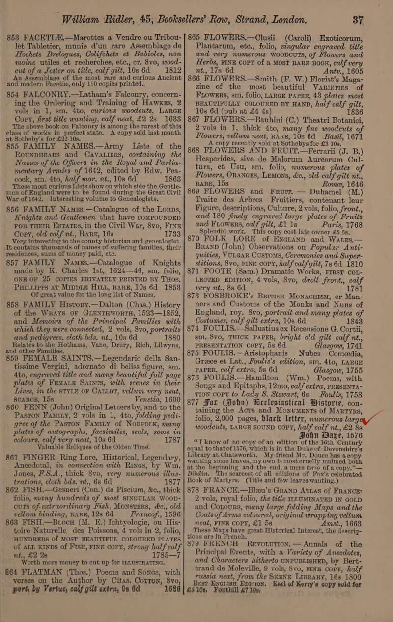 let Tabletier, munie d’un rare Assemblage de Hochets Brelogues, Colifchets et Babtioles, non moine utiles et recherches, etc., cr. 8vo, wood- cut of a Jester on title, calf gilt, 10s 6d =: 11812 An Assemblage of the most rare and curious Ancient and modern Facetie, only 150 copies printed. 854 FALCONRY.—Latham’s Falconry, concern- ing the Ordering and Training of HAwKEs, 2 vols in 1, sm. 4to, curious woodcuts, LARGE Copy, first title wanting, calf neat, £2 28 1633 The above book on Falconry is among the rarest of this class of works in perfect state. A copy sold last month at Sotheby’s for £22 10s. 855 FAMILY NAMES.—Army Lists of the ROUNDHEADS and CAVALIERS, containing the Names of the Officers in the Royal and Parlia- mentary Armies of 1642, edited by Edw. Pea- cock, sm. 4to, half mor. nt., 10s 6d 1863 These most curious Lists show on which side the Gentle- men of England were to be found during the Great Civil War of 1642. Interesting volume to Genealogists. 856 FAMILY Names.—Catalogue of the Lorps, Knights and Gentlemen that have coMPOUNDED Copy, old calf nt., RARE, 16s 1733 Very interesting to the county historian and genealogist. It contains thousands of names of suffering families, their residences, sums of money paid, etc. 857 FAMILY Names.—Catalogue of Knights made by K. Charles 1st, 1624—46, sm. folio, ONE OF 25 COPIES PRIVATELY PRINTED BY THOS. Puruurprs AT MIppDLE HILL, RARE, 10s 6d 1853 Of great value for the long list of Names. 858 FAMILY History.—Dalton (Chas.) History of the WrAYS OF GLENTHWORTH, 1523—1852, and Memoirs of the Principal Families with which they were connected, 2 vols, 8vo, portraits and pedigrees, cloth bds. nt., 10s 6d 1880 Relates to the Hothams, Vane, Drury, Rich, Lilwyns, and other Families. 859 FEMALE SAINTS.—Legendario della San- tissime Vergini, adornato di beliss figure, sm. Ato, engraved title and many beautiful full page plates of FEMALE SAINTS, with scenes in their Lives, in the STYLE OF CALLot, vellum very neat, SCARCE, 15s © Venetia, 1600 860 FENN (John) Original Letters by, and to the PastTon FAMILY, 2 vols in 1, 4to, folding pedi- gree of the PasToN Famity of NORFOLK, many plates of autographs, facsimiles, seals, some in colours, calf very neat, 10s 6d 1787 Valuable Reliques of the Olden Time. 861 FINGER Ring Lore, Historical, Legendary, Anecdotal, in connection with Rixes, by Wm. Jones, F.S.A., thick 8vo, very numerous illus- trations, cloth bds. nt., 68 6d 1877 862 FISH.—Gesneri (Con.) de Piscium, &amp;c., thick folio, many hundreds of most SINGULAR WOOD- cuts ofextraordinary Fish, Monsters, d&amp;c., old vellum binding, RARE, 12s 6d Francof., 1596 863 FISH.—Btocu (M. E.) Ichtyologie, ou His- toire Naturelle des Poissons, 4 vols in 2, folio, HUNDREDS of MOST BEAUTIFUL COLOURED PLATES of ALL KINDS of FISH, FINE copy, strong half calf ity £2 2a 1785—7 : Worth more money to cut up for ILLUSTRATING. 864 FLATMAN (Thos.) Poems and Sonas, with verses on the Author by CHas, Corton, 8vo, port, by Vertue, calf gilt satra, 9a 6d 1686 37 (Caroli) Exoticorum, Plantarum, etc., folio, singular engraved title and very numerous woovcuts, of Flowers and Herbs, FINE COPY of a MOST RARE BOOK, calf very nt., 178 6d Antv., 1605 866 FLOWERS.—Smith (F. W.) Florist’s Maga- zine of the most beautiful Varieties of FLOWERS, sm. folio, LARGE PAPER, 48 plates most BEAUTIFULLY COLOURED BY HAND, half calf gilt, 10s 6d (pub at £4 4s) 1836 867 FLOWERS.—Bauhini (C.) Theatri Botanici, 2 vols in 1, thick 4to, many fine woodcuts of Flowers, vellum neat, RARE, 10s 6d Basil, 1671 A copy recently sold at Sothebys for £3 10s. 868 FLOWERS AND FRUIT.—Ferrarii (J. B.) Hesperides, sive de Malorum Aureorum Cul- tura, et Usu, sm. folio, numerous plates of Flowers, ORANGES, Lemons, éc., old calf gilt nt., RARE, 15s Rome, 1646 869 FLOWERS and Fruit. — Duhamel (M.) Traite des Arbres Fruitiers, contenant leur Figure, descriptions, Culture, 2 vols, folio, front., and 180 finely engraved large plates of Fruits and Fiowsrs, calf gilt, £1 1s Paris, 1768 Splendid work. This copy cost late owner £5 5s. 870 FOLK LORE of Enetanp and Watzs.— Brand (John) Observations on Popular Anti- quities, VULGAR Customs, Ceremonies and Super- stitions, 8vo, FINE COPY, half calf gilt, 73 6d 1810 871 FOOTE (Sam.) Dramatic Works, First coL- LECTED EDITION, 4 vols, 8vo, droll front., calf very nt., 88 6d 1781 873 FOSBROKE’s British Monacuism, or Man- ners and Customs of the Monks and Nuns of England, roy. 8vo, portrait and many plates of Costumes, calf gilt extra, 10s.6d 1843 874 FOULIS.—Sallustius ex Recensione G. Cortii, sm. 8vo, THICK PAPER, bright old gilt calf nt., PRESENTATION COPY, 5s 6d Glasgow, 1741 875 FOULIS.—Aristophanis Nubes Comeedia, Greece et Lat., Foulis’s edition, sm. 4to, LARGE PAPER, calf extra, 5s 6d Glasgow, 1755 876 FOULIS.—Hamilton (Wm.) Poems, with Songs and Epitaphs, 12mo, calf extra, PRESENTA- TION copy to Lady S. Stewart, 6s Foulis, 1758 877 Fox (Hohn) Beclestastical Wistorie, con- taining the Acts and Monuments of Martyrs, folio, 2,000 pages, black letter, nwmerous larg woodcuts, LARGE SOUND Copy, half calf nt., £2 8s Hohn Maye, 1576 **T know of no copy of an edition of the 16th Century equal to that of 1576, which is in the Duke of Devonshire’s Library at Chatsworth. My friend Mr. Douce has acopy wanting some leaves, my own is most cruelly maimed both at the beginning and the end, a mere torso of a copy.”— Dibdin. The searcest of all editions of Fox’s celebrated Book of Martyrs. (Title and few leaves wanting.) | 2 vols, royal folio, the title ILLUMINATED IN GOLD and Contours, many large folding Maps and the Coatsof Arms coloured, original wrapping vellum meat, FINE COPY, £1 5s Amst., 1663 These Maps have great Historical Interest, the descrip- tions are in French. of the 879 FRENCH Revotution. — Annals Principal Events, with a Variety of Anecdotes, and Characters hitherto UNPUBLISHED, by Bert- trand de Moleville, 9 vols, 8vo, FINE copy, half russia neat, from the SKRNE LrBrary, 163 1800 Bist Hnotish Horton. Harl of Kerry's copy sold for &amp;3 10s, Fonthill £7 10s; ‘