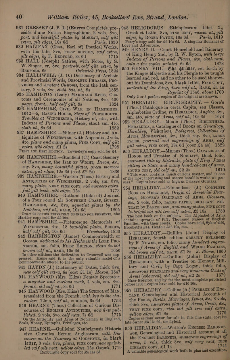 40: 931 GRESSET (J. B. L.) iuvres Complétés, pre- cédés d’une Notice Biographique, 2 vols, 8vo, port. and beautiful plates by Monza, calf gilt extra, gilt edges, 10s 6d Paris, 1830 932 HALIFAX (Chas., Earl of) Poetical Works, with his Life, 8vo, FIRST EDITION, calf extra, gilt edges, by F. BupForp, 8s 6d 1715 933 HALL (Joseph) Satires, with Notes, by S. W. Singer, cr. 8vo, portrait, calf gilt extra, by BEDFORD, 68 Chiswick Press, 1824 934 HALLIWELL (J. 0.) Dictionary of Archaic and Provincial Words, OBSOLETE PHRASES, PRO- ' VERBS and Ancient Customs, from the 14th cen- tury, 2 vols, 8vo, cloth bds. nt., 9s 1852 935 HAMILTON (Lady) Marriace Rives, Cus- ’ toms and Ceremonies of all Nations, 8vo, 400 pages, front., half calf gilt, 9s 1824 936 HAMPSHIRE, Civin War 1N HampsHIRE, 1642—5, Basitne Housz, Siege of Portsmovuts, Troubles at WINCHESTER, History of, etc., with Indexes of Persons and Places, stout sm. 4to, cloth nt., 88 6d 1882 937 HAMPSHIRE.—Milner (J.) History and An- tiquities of WINCHESTER, with Appendix, 2 vols, 4to, plans and many plates, Fine Copy, calf gilt extra, gilt edges, £1 5s 1798 First AND Best Epition. Towneley’s copy sold for £4. 938 HAMPSHIRE.—Stanfield (C.) Coast Scenery of HampsHIRE, the Ise oF Wicut, Devon, &amp;c., roy. 8vo, many beautiful plates, green morocco extra, gilt edges, 128 6d (cost £2 2s) 1836 939 HAMPSHIRE.—Warton (Thos.) History and ANTIQUITIES OF WINCHESTER, 2 vols, sm. 8vo, many plates, VERY FINE COPY, red morocco extra, full gilt back, gilt edges, 15s 1773 940 HAMPSHIRE.—Rutland (Duke of) Journal of a Tour round the SouTHERN Coast, SUSSEX, HAMPSHIRE, dc., 8vo, aquatint plates by the Dutchess, calf nt., RARE, 108 6d 1 ONLY 25 COPIES PRIVATELY PRINTED FOR PRESENTS, the Hartley copy sold for £2 10s. ‘941 HAMPSHIRE.—Picturesque -Memorials of WINCHESTER, 4to, 18 beautiful plates, PROOFS, half calf gilt, 10s 6d Winchester, 1830 942 HARRINGTON (James) Commonwealth or Oceana, dedicated to his Highness the LorpD PRo- TECTOR, sm. folio, First Eprrron, clean in old brown calf nt., RARE, 10s 6d 1656 In other editions the dedication to Cromwell was sup- pressed. Hume said it is the only valuable model of a Commonwealth offered to the public. 943 HAYDN (J.) Dictionary of Dates, thick 8vo, new calf gilt extra, 6s (cost £1 1s) Moxon, 1847 944 HAYWOOD (Mrs. Eliza) Female Spectator, a singular and curious work, 4 vols, sm. 8vo, fronts., old calf nt., 8s 6d 1771 945 HAYWOOD (Mrs. Eliza) The Scoot of Man, translated from the French, with key to the cha- racters, 12mo, calf nt., cURIOUS, 6s 6d 1753 946 HEARNE (Thos.) Collection of Curious Dis- courses of ENGLISH ANTIQUITIES, now first pub- lished, 2 vols, 8vo, calf neat, 7s 6d 1775 On the Antiquity and Arms of Noblemen in England, Seals, Money, Epitaphs, Privileges, etc. 947 HEARNE.—Guilielmi Neubrigensis Historia sive Chronica Rerum Anglicarum, with Dis- course on the Nunnery at Gopstows, in black letter, 3 vols, 8vo, plates, FINE COPY, new sprink- led calf gilt neat, yellow edges, 15s Oxoniw, 1719 Roxburghe copy sold for £4 14s 6d. 948 HELIODORUS thiopicorum Libi X,, Greek et Latin, 8vo, FINE COPY, russia nt., gilt edges, by RoaeR Payne, 10s 6d Paris, 1619 Perry’s copy sold for £6 16s 6d. A singular Romance of Love and Adventure. 949 HENRY II.—Court Household and Itinerary of King Henry 2nd, by R. W. Eyton, with large Indexes of Persons and Places, 4to, cloth neat, only w few copies printed, 68 6d 1878 950 HENRY VIII.—@fhe Primer, set forth by the Kinges Majestie and his Clergie to be taught learned and red, and no other to be used thorow- out his Dominions, 8vo, black letter, Finz Copy, portrait of the King, dark calf nt., RARE, £1 1s Reprint of 1546, about 1700 Only 2 or 8 perfect copies of the original are known. 951 HERALDIC BIBLIOGRAPHY. — Gore’s (Thos.) Catalogue in certa Capita, seu Classes, Alphabetico Ordine, re Heraupica, Anglice, &amp;c., sm. 4to, plate of Arms, calf nt., 10s 6d 1674 952 HERALDRY.—Moule (Thos.) BIBLIOTHECA _HERALpICA, a Catalogue of Books on Genealogy, Heraldry, Visitations, Pedigrees, Collections of Arms, Manuscripts, &amp;c., thick roy. 8vo, LARGE PAPER, portrait and engravings of ARMs, calf gilt extra, FINE COPY, 18s 6d (cost £4 4s) 1822 953 HERALDRY.—Muittzs (Thos.) CATALOGUE of Honor and Treatise of Nosititry, thick folio, engraved title by Elstracke, plate of King James sitting in State, and many hundred cuts of arms, souND copy, old calf nt., £2 2s 1610; ~ ‘*This work contains much curious matter, and is one of the most interesting and scarce heraldic works we pos- sess.” Copies have sold as high as TwenTyY GUINEAS. 954 HERALDRY.—Edmondson (J.) COMPLETE Book on Heraupry, Origin of Armorial Bear- ings, GLOVER’s ORDINARY of Arms, Glossary, &amp;c., 2 vols, folio, LARGE PAPER, BRILLIANT POR- TRAIT by BARTOLOZZI, and many plates, FINE COPY in bright old gilt tree calf extra, £3 18s 1780 The best book on the subject. The Alphabet of Arms contains upwards of Fifty Thousand Names of English Families, with their crests. Copies have sold, Sykes’ £20, Brockett’s £14, Heath’s £16 10s, etc. 955 HERALDRY.—Guillim (John) Display of HerawLpry, fourth edition GREATLY ENLARGED by F. Nowsr, sm. folio, many hundred engrav- — ings of Arms of English and WELSH FAMILIES, — old brown calf nt., RARE, £1 8s J. Blome, 1660 956 HERALDRY.—Guillim (John) Display of HERALDRIE, with a Treatise on Honour, Mili- - tary and Civil, by Capt. Logan, thick folio, numerous PORTRAITS and very numerous Coats of Arms (coloured), old calf nt., £2 28 - 1679 Best Eprrion, and by far the most complete published before 1700 ; copies have sold for £10 10s.. y 957 HERALDRY.—Collins (A.) PEERAGE of ENG- LAND, Genealogical aud Historical Account of the Pegrs, Births, Marriages, Issues, &amp;c., 8 vols, thick 8vo, numerous plates of Arms, Orests, &amp;c., VERY FINE copy, rich old gilt tree calf extra, — yellow edges, £1 8s 1779 Copies seldom occur for sale in this fine state, cost its late owner £3 13s 6d, see flyleaf. 958 HERALDRY.—Wotton’s ENeLisH BAROoNET- AGE, Genealogical and Historical account of all | the ENGLISH BARONETS, numerous engravings of arms, 5 vols, thick 8vo, calf very neat, NICE LIBRARY Copy, £1 1s 1741 A valuable genealogical work both in plan and execution, — a