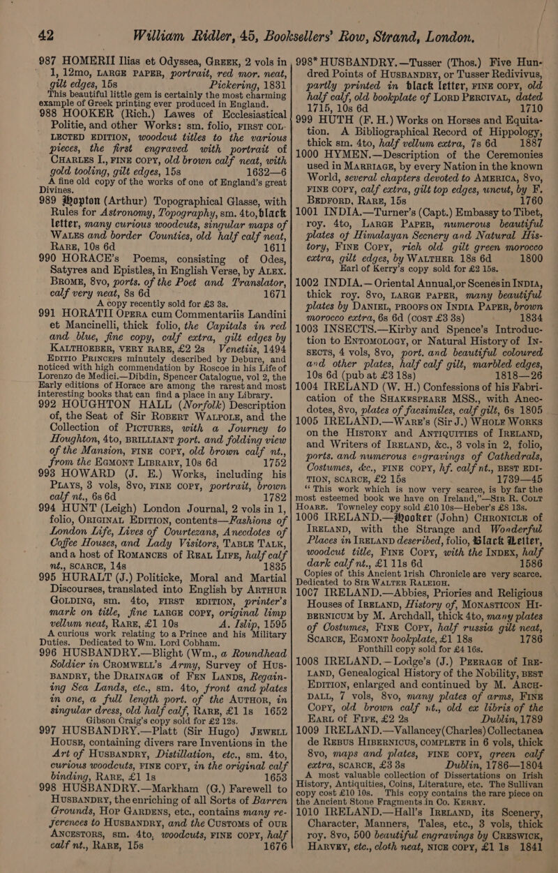 1, 12mo, LARGE PAPER, portrait, red mor. neat, gilt edges, 15s Pickering, 1831 This beautiful little gem is certainly the most charming example of Greek printing ever produced in England. 988 HOOKER (Rich.) Lawes of Ecclesiastical Politie, and other Works: sm. folio, FIRST COL- LECTED EDITION, woodcut titles to the various preces, the first engraved with portrait of CHARLES IJ., FINE Copy, old brown calf neat, with gold tooling, gilt edges, 15s 1632—6 A fine old copy of the works of one of England’s great Divines. 989 Hopton (Arthur) Topographical Glasse, with Rules for Astronomy, Topography, sm. 4to, black letter, many curious woodcuts, singular maps of WatEs and border Counties, old half calf neat, Rare, 10s 6d 1611 990 HORACE’s Poems, consisting of Odes, Satyres and Epistles, in English Verse, by ALEX. BromgE, 8vo, ports. of the Poet and Translator, calf very neat, 83 6d 1671 A copy recently sold for £3 8s. 991 HORATII Orzra cum Commentariis Landini et Mancinelli, thick folio, the Capitals in red and blue, fine copy, calf extra, gilt edges by KALTHOEBER, VERY RARE, £2 2s Venetiis, 1494 Epit1io Princers minutely described by Debure, and noticed with high commendation by Roscoe in his Life of Lorenzo de Medici.—Dibdin, Spencer Catalogue, vol 2, the Early editions of Horace are among the rarest and most interesting books that can find a place in any Library. 992 HOUGHTON HALL (Norfolk) Description of, the Seat of Sir Ropert Wa.poxs, and the Collection of PictuREs, with a Journey to Houghton, 4to, BRILLIANT port. and folding view of the Mansion, FINE copy, old brown calf nt., from the Eamont Liprary, 10s 6d 1752 998 HOWARD (J. E.) Works, including his Puays, 3 vols, 8vo, FINE COPY, portrait, brown calf nt., 6s 6d 1782 994 HUNT (Leigh) London Journal, 2 vols in 1, folio, ORIGINAL EDITION, contents—Fashions of London Life, Lives of Courtezans, Anecdotes of Coffee Houses, and Lady Visitors, TaBLE TALK, anda host of Romances of Reau Lirs, half calf mt., SCARCE, 14s 1835 995 HURALT (J.) Politicke, Moral and Martial Discourses, translated into English by ARTHUR GoLDING, sm. 4to, FIRST EDITION, printer’s mark on title, fine LARGE COPY, original limp vellum neat, RARE, £1 10s A. Islip, 1595 Acurious work relating toa Prince and his Military Duties. Dedicated to Wm. Lord Cobham. 996 HUSBANDRY.—Blight (Wm., a Roundhead Soldier in CROMWELL’s Army, Survey of Hus- BANDRY, the Drainack of Fen Lanps, Regain- ing Sea Lands, etc., sm. 4to, front and plates in one, a full length port. of the AUTHOR, in singular dress, old half calf, Rang, £1 1s 1652 Gibson Craig’s copy sold for £2 12s. 997 HUSBANDRY.—Platt (Sir Hugo) Jews Hovsg, containing divers rare Inventions in the Art of Huspanpry, Distillation, etc., sm. 4to, curious woodcuts, FINE COPY, in the original calf binding, Rarz, £1 1s 1653 998 HUSBANDRY.—Markham (G.) Farewell to HusBANDRY, the enriching of all Sorts of Barren Grounds, Hop GarvDens, etc., contains many re- Jerences to HUSBANDRY, and the Customs of OUR ANCESTORS, sm. 4to, woodcuts, FINE COPY, half calf nt., RARE, 15s 1676 dred Points of HusBanpry, or Tusser Redivivus, partly printed in black letter, FINE copy, old half calf, old bookplate of Lord PERcIVvAL, dated 1715, 10s 6d 1710 999 HUTH (F. H.) Works on Horses and Equita- tion. A Bibliographical Record of Hippology, thick sm. 4to, half vellum extra, 7s 6d 1887 1000 HYMEN.—Description of the Ceremonies used in MARRIAGE, by every Nation in the known World, several chapters devoted to AMERICA, 8vo, FINE COPY, calf extra, gilt top edges, wncut, by F. BEDFORD, Rarg, 15s 1760 1001 INDIA.—Turner’s (Capt.) Embassy to Tibet, roy. 4to, Large Paper, numerous beautiful plates of Himalayan Secnery and Natural His- tory, FINE Copy, rich old gilt green morocco extra, gut edges, by WALTHER. 18s 6d 1800 Harl of Kerry’s copy sold for £2 15s. 1002 INDIA.— Oriental Annual,or Scenesin InpD14, thick roy. 8vo, LARGE PAPER, many beautiful plates by DANIEL, PROOFS ON INDIA PAPER, brown morocco extra, 6s 6d (cost £3 8s) 1834 1003 INSECTS.—Kirby and Spence’s Introduc- tion to ENtomoxoey, or Natural History of In- SECTS, 4 vols, 8vo, port. and beautiful colowred and other plates, half calf gilt, marbled edges, 10s 6d (pub at £3 18s) 1818— 26 1004 IRELAND (W. H.) Confessions of his Fabri- cation of the SHAKESPEARE MSS., with Anec- dotes, 8vo, plates of facsimiles, calf gilt, 6s 1805 1005 IRELAND.—Wanrt’s (Sir J.) WHOLE WoRKS on the History and Antiquitizs of IRELAND, and Writers of Iretanp, &amp;c., 3 volsin 2, folio, ports. and numerous engravings of Cathedrals, Costumes, &amp;c., FINE COPY, hf. calf nt., BEST EDI- TION, SCARCE, £2 15s 1739—45 ‘“This work which is now very scarce, is by far the most esteemed book we have on Ireland,’—Sir R. Coit Hoare. Towneley copy sold £10 10s—Heber’s £8 13s. 1006 IRELAND.—#®ooker (John) CHRoNIcLE of IRELAND, with the Strange and Wonderful Places in IRELAND deseribed, folio, Black Letter, woodcut title, FInE Copy, with the InpEX, half dark calf nt., £1 11s 6d 1586 Copies of this Ancient lrish Chronicle are very scarce. Dedicated to Sir WALTER RALEIGH. 1007 IRELAND.—Abbies, Priories and Religious Houses of IRELAND, History of, Monasticon Ht- BERNICUM by M. Archdall, thick 4to, many plates of Costumes, Fine Cory, half russia gilt neat, Scarce, Eemont bookplate, £1 18s 1786 Fonthill copy sold for £4 16s. 1008 IRELAND.—Lodge’s (J.) Prerace of Irz- LAND, Genealogical History of the Nobility, Best EDITION, enlarged and continued by M. ArcE- DALL, 7 vols, 8v0, many plates of arms, FINE Cory, old brown calf ut., old ex libris of the Ear of Fire, £2 2s Dublin, 1789 1009 IRELAND.—Vallancey(Charles) Collectanea de ReBus HIBERNICUS, COMPLETE in 6 vols, thick 8vo, maps and plates, FINE COPY, green calf extra, SCARCE, £3 8s Dublin, 1786—1804 A most valuable collection of Dissertations on Irish History, Antiquities, Coins, Literature, etc. The Sullivan copy cost £10 10s. _ This copy contains the rare piece on the Ancient Stone Fragments.in Co. Kerry. 1010 IRELAND.—Hall’s Irexanp, its Scenery, Character, Manners, Tales, etc., 3 vols, thick roy. 8vo, 500 beautiful engravings by CRESWICK, Harvey, etc., cloth neat, NICE COPY, £1 1s 1841