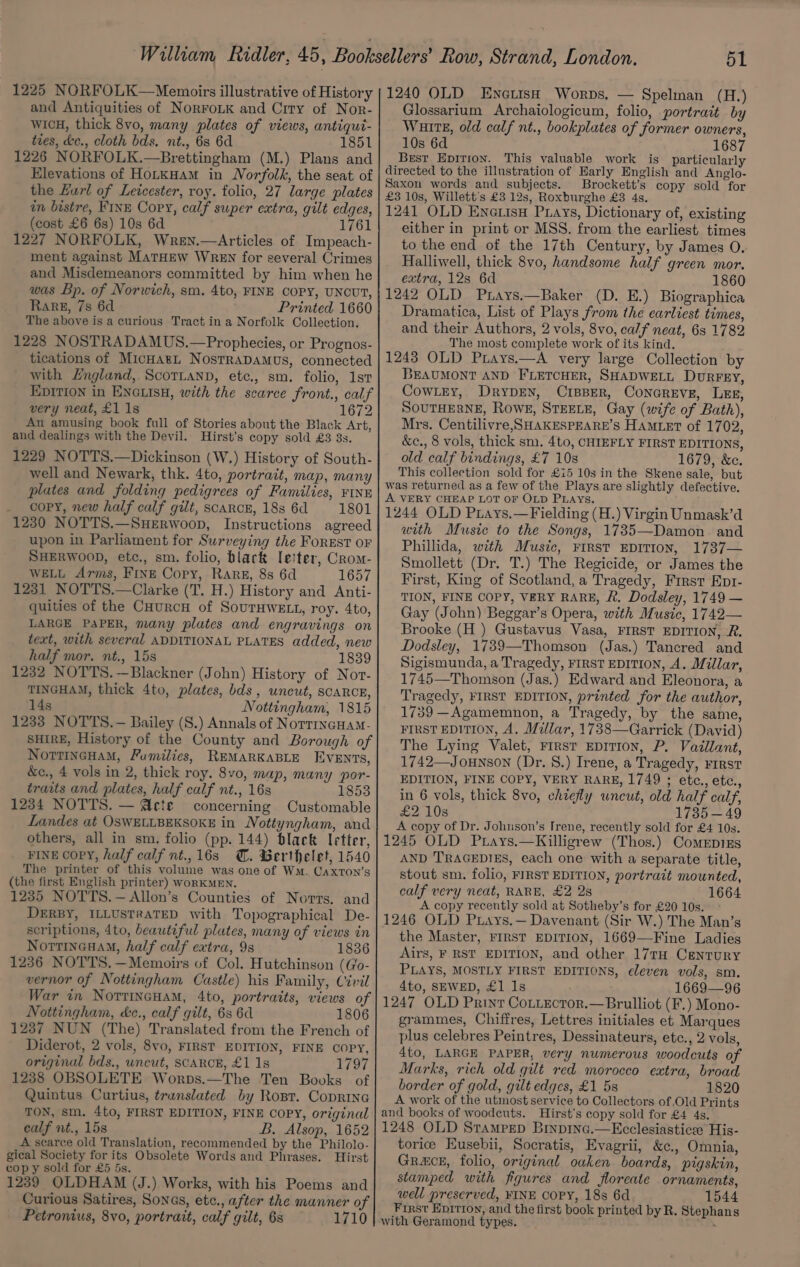 and Antiquities of NorroLkK and Crry of Nor- WwicH, thick 8vo, many plates of views, antiqut- ties, de., cloth bds. nt., 6s 6d 1851 1226 NORFOLK.—Brettingham (M.) Plans and Elevations of HorkHam in Norfolk, the seat of the Lurl of Leicester, roy. folio, 27 large plates tn bistre, Fine Copy, calf super extra, gilt edges, (cost £6 6s) 10s 6d 1761 1227 NORFOLK, Wrey.—Articles of Impeach- ment against MatHEw WReEN for several Crimes and Misdemeanors committed by him when he was Bp. of Norwich, sm. 4to, FINE COPY, UNCUT, Rare, 7s 6d Printed 1660 The above is a curious Tract in a Norfolk Collection. 1228 NOSTRADAMUS.—Prophecies, or Prognos- tications of MicHarL NostRADAMUS, connected with England, ScoTianD, ete., sm. folio, 1st EDITION in ENGLISH, with the scarce front., calf very neat, £1 1s 1672 An amusing book full of Stories about the Black Art, and dealings with the Devil.. Hirst’s copy sold £3 3s. 1229 NOTTS.—Dickinson (W.) History of South- well and Newark, thk. 4to, portrait, map, many plates and folding pedigrees of Families, FINE _ copy, new half calf gilt, scarce, 18s 6d 1801 1230 NOTTS.—SuHERwoop, Instructions agreed upon in Parliament for Surveying the FOREST OF SHERWOOD, etc., sm. folio, black Ie!ter, Crom- WELL Arms, FrnE Copy, Rare, 8s 6d 1657 1231 NOTTS.—Clarke (T. H.) History and Anti- quities of the CuurcH of SOUTHWELL, roy. 4to, LARGE PAPER, many plates and engravings on text, with several ADDITIONAL PLATES added, new half mor, nt., 15s 1839 1232 NOTTS. —Blackner (John) History of Nor- TINGHAM, thick 4to, plates, bds, uncut, scarce, 14s Nottingham, 1815 1233 NOTTS.— Bailey (S.) Annals of NotrincHam- SHIRE, History of the County and Borough of NorrincHaM, Fumilies, REMARKABLE EVENTS, &amp;e., 4 vols in 2, thick roy. 8v0, map, many por- traits and plates, half calf nt., 16s 1853 1234 NOTTS. — Acte concerning Customable Landes at OSWELLBEKSOKE in Nottyngham, and others, all in sm. folio (pp. 144) black letter, FINE COPY, half calf nt., 16s @. Berthelet, 1540 The printer of this volume was one of WM. Caxton’s (the first English printer) WoRKMEN. 1235 NOTTS.—Allon’s Counties of Norrs. and DERBY, ILLUSTRATED with Topographical De- scriptions, 4to, beautiful plates, many of views in NorrincaaM, half calf extra, 9s 1836 1236 NOTTS. —Memoirs of Col. Hutchinson (Go- vernor of Nottingham Castle) his Family, Civil War in NorrincHam, 4to, portraits, views of Nottingham, &amp;c., calf gilt, 6s 6d 1806 1237 NUN (The) Translated from the French of Diderot, 2 vols, 8vo, FIRST EDITION, FINE COPY, original bds., wneut, SCARCE, £1 1s 1797 1238 OBSOLETE Worps.—The Ten Books of Quintus Curtius, translated by Rost. Coprine TON, sm. 4to, FIRST EDITION, FINE COPY, original calf nt., 15s B. Alsop, 1652 A scarce old Translation, recommended by the Philolo- gical Society for its Obsolete Words and Phrases. Hirst copy sold for £5 5s. 1239 OLDHAM (J.) Works, with his Poems and Curious Satires, Sonas, etc., after the manner of Petronius, 8vo, portrait, calf gilt, 6s 1710 Glossarium Archaiologicum, folio, portrait by WuittE, old calf nt., bookplates of former owners, 10s 6d 1687 Best Epirion. This valuable work is_ particularly directed to the illustration of Early English and Anglo- Saxon words and subjects. Brockett’s copy sold for £3 10s, Willett's £3 12s, Roxburghe £38 4s. 1241 OLD Enerisu Pays, Dictionary of, existing either in print or MSS. from the earliest times to the end of the 17th Century, by James O. Halliwell, thick 8vo, handsome half green mor. extra, 12s 6d 1860 1242 OLD Prays.—Baker (D. E.) Biographica Dramatica, List of Plays from the earliest times, and their Authors, 2 vols, 8vo, calf neat, 6s 1782 The most complete work of its kind. 1243 OLD Prays.—A very large Collection by BEAUMONT AND FLETCHER, SHADWELL DuRFEY, CowLEy, DrypDEN, CIBBER, CONGREVE, LEE, SOUTHERNE, Rowe, STEELE, Gay (wife of Bath), Mrs. Centilivre, SHAKESPEARE’S HAMLET of 1702, &amp;c., 8 vols, thick sm. 4to, CHIEFLY FIRST EDITIONS, old calf bindings, £7 10s 1679, &amp;c. This collection sold for £15 10s in the Skene sale, but was returned as a few of the Plays are slightly defective. A VERY CHEAP LOT OF OLD PLAYS. 1244 OLD Prays.—Fielding (H.) Virgin Unmask’d with Music to the Songs, 1735—Damon and Phillida, with Music, FIRST EDITION, 1737— Smollett (Dr. T.) The Regicide, or James the First, King of Scotland, a Tragedy, First Eptr- TION, FINE COPY, VERY RARE, 2. Dodsley, 1749 — Gay (John) Beggar’s Opera, with Music, 1742— Brooke (H ) Gustavus Vasa, FIRST EDITION, R. Dodsley, 1739—Thomson (Jas.) Tancred and Sigismunda, a Tragedy, FIRST EDITION, A. Millar, 1745—Thomson (Jas.) Edward and Eleonora, a Tragedy, FIRST EDITION, printed for the author, 1739 —Agamemnon, a Tragedy, by the same, FIRST EDITION, A, Millar, 1738—Garrick (David) The Lying Valet, rrrst EDITION, P. Vaillant, 1742—Jounson (Dr. 8.) Irene, a Tragedy, First EDITION, FINE COPY, VERY RARE, 1749 ; etc., etc., in 6 vols, thick 8vo, chiefly uncut, old half calf, ea, Ls 1735 —49 A copy of Dr. Johuson’s Irene, recently sold for £4 10s. 1245 OLD Prays.—Killigrew (Thos.) Comepizs AND TRAGEDIES, each one with a separate title, stout sm. folio, FIRST EDITION, portratt mounted, calf very neat, RARE, £2 2s 1664 A copy recently sold at Sotheby’s for £20 10s. 1246 OLD Ptays.— Davenant (Sir W.) The Man’s the Master, FIRST EDITION, 1669—Fine Ladies Airs, F RST EDITION, and other 177TH CENTURY PLAYS, MOSTLY FIRST EDITIONS, eleven vols, sm. 4to, SEWED, £1 1s 1669—96 1247 OLD Print Cottector.—Brulliot (F.) Mono- grammes, Chiffres, Lettres initiales et Marques plus celebres Peintres, Dessinateurs, etc., 2 vols, 4to, LARGE PAPER, very numerous woodcuts of Marks, rich old gilt red morocco extra, broad border of gold, gilt edges, £1 5s 1820 A work of the utmost service to Collectors of Old Prints and books of woodcuts. Hirst’s copy sold for £4 4s. 1248 OLD Srampep Binpinc.—Ecclesiastice His- torice Eusebii, Socratis, Evagrii, &amp;¢., Omnia, Gramck, folio, original oaken boards, pigskin, stamped with figures and floreate ornaments, well preserved, FINE COPY, 18s 6d 1544 First Epirion, and the first book printed by R. Stephans with Geramond types. :