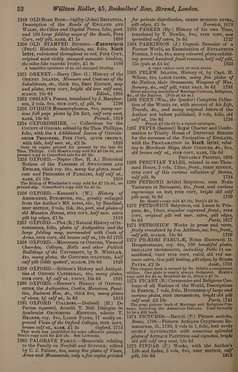 1249 OLD Roap Book—Ogilby (John) Briranni, Description of the Roads of ENGLAND AND WALES, the Cities and Capital Towns, folio, port. and 100 large folding maps of the Roads, FINE Copy, calf gilt, RARE, £1 1s 1698 1250 OLD STAMPED Brinpine.—Cosmestoris (Petri) Historia Scholastica, sm. folio, black letter, rubricated throughout in red, Fine Cory, original most richly stamped monastic binding, the sides like CARVED Ivory, £1 8s 1486 A beautiful specimen of an old stainped binding. 1251 ORKNEY.—Barry (Rev. G.) History of the ORKNEY Istanps, Manners and Customs of the Inhabitants, etc., thick 4to, Best EpiItion, map and plates, FINE COPY, bright old tree calf neat, SCARCE, 10s 6d Edinb., 1805 1252 OSSIAN’s Poems, translated by J. Macpher- son, 2 vols, 8vo, NICE COPY, cf. gilt, 63 1796 1253 OVIDIUS Metamorphoseos, 8vo, many cur- tous full page plates by DE Bry, calf very neat, RARE, 10s 6d Franck., 1619 1254 OXFORDSHIRE. — Collections for the County of Ox¥ForD, edited by Sir Thos. Phillipps, folio, with the 4 Additional Leaves of Ox¥ForD- SHIRE PEDIGREES, FINE Copy, QUITE PERFECT, with title, half mor. nt., £2 2s 1825 Only 50 copies printed for present by the late Sir Thos. Phillips. Colt Hoare’s copy sold for £818s 6d, and presert copy in Comerford sale for £5 10s. 1255 OXFORD.—Napier (Rev. H. A.) Historical Notices of the ParisHes of SwYNCOMBE AND EweELMgE, thick roy. 4to, many fine plates, wood- cuts and PEDIGREES of Fami.igs, half calf nt., RARE, £1 18s 1858 The Bishop of Winchester’s copy sold for £7 12s 6d, see printed slip. Comerford’s copy sold for £5 5s. 1256 OXFORD.—Kennett’s (W.) History of AMBROSDEN, BURCESTER, etc., greatly enlarged from the Author’s MS. notes, etc , by Bandinel, BEST EDITION, 2 vols, thk. 4to, port. and plates of old Mansion Houses, FINE copy, half mor. extra gilt top edges, £1 8s 1818 1257 OXFORD.—Plot (R.) Natural History of Ox- FORDSHIRE, folio, plates of Antiquities and the large folding map, surrounded with Coats of Arms, FINE COPY, old brown calf nt., 188 6d 1705 1258 OXFORD.—Microcosm oF OxFoRD, Views of Churches, Colleges, Halls and other Publick Buildings of the University, by N. Whittock, 4to, many plates, the COSTUMES COLOURED, half calf gilt (little spotted‘, scancE, 10s 6d 1828 1259 OXFORD,.—Britton’s History and Antiqui- ties of OxFoRD CATHEDRAL, 4to, many plates, FINE copy, Af. calf nt, uNcUT, 10s 6d 1821 1260 OXFORD.—Brewer’s History of Oxrorp- SHIRE, the Antiquities, Castles, Mansions, Fami- lies, Eminent Men, dc., thick 8vo, many plates of views, hf. calf nt., 5s 6d 1813 1261 OXFORD Co.Lecrs.—Dodwell (H.) De Parma equestri, Accedit T. Neli Dialogus de Academiz OxoONIgNSIS /EDIFICIIS, edente T, HBARNE, roy. 8vo, LARGE Paper, 17 neatly en- graved Views of the Oxford Colleges, FINE COPY, brown calf nt., RARE, £1 5s Oxford, 1713 This work was prohibited for some offensive passages. Dent’s copy sold for £13 13s. SEE LownpEs. 1262 PALGRAVE Famiry.—Memorials relating to the Family in Norfolk and SurFo.k, edited by C. J. Palmer, 4to, many fine plates of Views, Arms and Monuments, only a few copies printed gilt edges, £1 8s 1263 PARKER (Bp ) History of his own Time, translated by T. Newlin, 8vo, FINE COPY, new sprinkled calf extra, 5s 6d 1727 1264 PARKINSON (J.) Organic Remains of a Former World, an Examination of EXTRANEOUS Fossi3s, 3 vols, 4to, many coloured plates exhibit- ing several hundred fossil remains, half calf gilt, 15s (pub at £4 4s) 1833 A VERY CHEAP COPY IN NICE STATE. 1265 PELEW Istanpbs, History of, by Capt. H. Wilson, 4to, LARGE PAPER, many fine plates of Scenery, &amp;c., calf gilt, VERY NEAT, 88 6d 1788 Gives amusing accounts of Marriage Customs, Religions, &amp;c., of the Natives. (Pub at £4 4s.) 1266 PENN (Wm., the Quaker) Complete Collec- Author not before published, 2 vols, folio, old calf nt., 10s 6d 1726 Priced £2 12s €d in a recent catalogue. 1267 PEPYS (Samuel) Royal Charter and Confir- mation to Trinity House of DEpTroRD STROND for the encrease of the Navigation of ENGLAND, with the ProctaMATION in black letter, relat- ing to Merchant Ships, their CoLours, &amp;c., 8vo, old brown calf nt., FINE COPY, RARE, 12s 6d PRIVATELY PRINTED, 1685 1268 PERUVIAN TALES, related in one Thou- sand Hours, 2 vols, 12mo, front., FIRST EDITION, FINE COPY of this curious collection of Stories, calf gilt, 9s 1784 1269 PETRONII Arbitri Satyricon, cum Notis Variorum et Burmanni, 4to, front. and curious engravings on text, FINE COPY, bright old calf gilt neat, 8s 6d 1709 Dr. Heath’s copy sold £3 10s, Dent’s £3 3s. 1270 PETRONIUS Satyricon, cui Lusus in Pria- pum, &amp;c., 12mo, singular engraved front., FINE COPY, original gilt red mor. extra, gut edges, 8s 6d Paris, 1677 freely translated by Jos. Addison, sm. 8vo, front., calf gilt, SCARCE, 12s 6d 1736 1272 PHADRI FABULA, Notes illustravit D. BRILLIANT IMPRESSIONS, including Fable 14 un- mutilated, VERY FINE copy, ruled, old red mo- rocco extra, line gold tooling, gilt edges, by ROGER PAYNE, £2 2s Amst., 1701 This elegant book is termed by Dr. Dibdin a sumptuous edition. One plate is nearly always disfigured. Heath's copy sold for £4 4s, Beckford £6 6s, Drury’s £7 7s. 1273 PICART (B.) Ceremonies and Religious Cus- toms of all Nations of the World, Descriptions in FrENcH, 7 vols, folio, HUNDREDS of large and curious plates, FINE IMPRESSIONS, bright old gilt calf neat, £2 10s Paris, 1741 The great picture book of Marriage and Religious Cus- toms, including the AMERICAN INDIANS. to be a £20 book. 1274 PICTURES.—Bartoli (P.) Pitture antiche, Roma, 1706—Picturz Antique Cryptaram Ro- manarum, 2b., 1738, 2 vols in 1, folio, both works RICHLY ILLUSTRATED with numerous splendid plates of ANTIQUE PAINTINGS and vignettes, bright old gilt calf very neat, 18s 6d 1275 PINDAR (P.) Works, with the . : gilt, 10s 6a