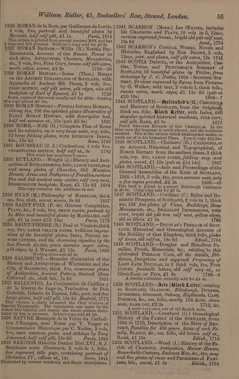 1326 ROMAN de la Rose, par Guillaume de Lorris, 4 vols, 8vo, portrait and beautiful plates by Monnet, half calf gilt, £1 1s Paris, 1814 This edition is printed from several Ancient MSS. and has a large and full glossary. Sullivan’s copy sold for £3 3s. 1327 ROMAN Briratn.—Willis (B.) Notitia Par- liamentaria, Account of the Roman Towns in each shire, ANTIQUITIES, Charters, Monasteries, dc., 3 vols, 8vo, FINE Copy, brown calf gilt extra, marb. edges, scarce, £2 2s 1730—50 1328 ROMAN Briraiy.—Innes (Thos.) Essays on the AncrenT InHaprrants of ScorLaND, with Appendix of Ancient MS. Pieces, 2 vols, 8vo, FIRST EDITION, calf gilt extra, gilt edges, nice old bookplate of Earl of Egmont, £1 1s 1729 Rake, copies of this work usually sell for £3 3s. Cutting of a copy priced £3 15s. 1329 ROMAN History—Pinecut Istorta Romana, oblong 4to, 100 fine spirited plates illustrative of Earty Roman History, with descriptive text, half red morocco nt., 158 (pub £5 5s) 1821 1330 ROME.—Nolli (G.) Complete Plan of Roms and its suburbs, on a very large scale, roy. folio, 12 large folding plates, WITH EXTENSIVE INDEX, bds., 10s 6d Rome, 1748 1331 ROUSSEAU (J. J.) Confessions, 4 vols 8vo, UNCASTRATED EDITION, half calf nt., 9s 1782 This work has no printer’s name. 1332 RUTLAND.—Wright (J.) History and Anti- quities of RUTLANDSHIRE, folio, LARGE PAPER, map and many plates of Churches, Old Mansion Houses, Arms and Pedigrees of Families,curious Pen and Ink ancient map avvED, calf very neat, BeEssBporoucH bookplate, Rare, £1 11s 6d 1684 This copy contains the additions at end. 1333 RYAN (M.) Philosophy of Marrracg, thick sm. 8vo, cloth, uncut, scarce, 6s 6d 1837 1334 SAINT FOIX (P. de) GEuvres Complettes, Le Mire and bewutiful plates by MARILLIER, calf gut, £1 1s (cost £10 10s) Paris, 1778 1335 SAINT-PIERRE (B.) Paul et Virginie,thick roy. 8vo, LARGE VELLUM PAPER. brilliant impres- stons of the beautiful plates, INDIA PRoors BE- FORE LETTERS, and the charming vignettes by the best French Ar.ists, green morocco super extra, gilt edges, by J. Wricut, £1 15s Paris, 1888 Binding alone cost £3 3s. 1336 SALISBURY.—Memoirs illustrative of the History and Antiquities of WILTSHIRE and the City of SauisBury, thick 8vo, numerous plates of Antiquities, Ancient Pottery, Stained Glass Coloured, etc., cloth bds., 7s 6d 1851 1337 SALLUSTIO, La Conjuracion de Catilina y de la Guerra de Juga:ta, Traduction de Don Gabriele, Infante de Espana, folio, port. and fine large plates, half calf gilt, 188 6d Madrid, 1772 This volume is justly esteemed the Chef d’ceuvre of Spanish Typography. The translation was made by the Infant Don Gabriel, and nearly the whole edition distri- buted by him in presents. Sykes’s copy sold £8 10s. 1339 SATYRE Mennipée de la Vertu du Catholi- con d’Espagne, avec Notes par V. Verger et Commentaire Historique par C. Nodier, 2 vols, 8vo, BEST EDITION, ports. and etchings by Tony Johannot, half calf gilt, 10s 6d Paris, 1824 1340 SAXONIS Historie Danice libri XVL, S. J. Stephanis notis illustravit, 2 vols in 1, folio, Jine engruved title page, containing portrait of Christian IV., vellum nt., 148 Sorce, 1644 Illustrated by curious woodcuts and Runic Inscriptions 1341 SCARRON (Mons.) Les CEuvres, includes his CHansons and Puays, 10 vols in 5, 12mo, curious engraved fronts., bright old gilt calf neat, 10s 6d Amst., 1704 1342 SCARRON’s ComicaL Works, Novels and Histories, Englished by Tom Brown, 2 vols, 12mo, port. and plates, calf gilt extra, 15s 1741 1843 SCOTIA Dericta, or the Antiquities, Cas- tles, Towns, and Picturesque Scenery of ScoTLAND, 50 beautiful plates by Fittler, from drawings by J. C. Nattes, 1804 -— Scortisn Scr- NERY, 20 views engraved by Byrne, from Pictures by G. Walker, with text, 2 volsin 1, thick folio, russia extra, marb, edges, £1 11s 6d (pub at £10 10s) 1804—7 1344 SCOTLAND.—Woltns hed’s (R.) Curontcrz and History of Scoriann, from the Originall, thick sm. folio, Black Wetter, with Index, 640 singular spirited historical woodcuts, FINE COPY, calf gilt, RARE, £5 5s 1577 First GENUINE Epition of this Caronicie. In the later ones the language is much altered, and the woodcuts omitted. This is the edition which Shakespeare makes so much use of in his historical Plays. Pyne’s copy £12 12s. 1345 SCOTLAND, — Chalmers’ (G.) CaLEDonta,or an Account, Historical and Topographical, of NortH Britain from the earliest times, 3 thick vols, roy. 4to, LARGE PAPER, folding map and plates, uncut, £1 10s (pub at £14 14s) 1807 1346 SCOTLAND,—Acts and Proceedings of the General “Assemblies of the Kirk of Scortanp, 1560 —1618, 3 vols, 4to, green morocco neat, only a few copies printed, £2 2s 1839—45 This book is priced in a recent Edinburgh Catalogue at £6 6s. Craig copy sold for £7 7s. 1347 SCOTLAND.—Cordiner (C.) Ruins and Ro- mantic Prospects of ScoTLanp, 2 vols in 1, thick 4to, 100 jine plates of Views, Buildings, Stone Monuments, etc., BRILLIANT IMPRESSIONS, FINE copy, bright old gilt tree calf neut, yellow edges, old ex libris, £1 5s 1795 1348 SCOTLAND.—Dovatas’s PEERAGE of Scor- LAND, Historical and Genealogical Account of the Nobility of that Kingdom, thick folio, plates of Arms, old calfnt., 188 6d Edinb., 1764 1349 SCOTLAND.—Douglas and Hamilton Fa- milies, Proofs, Memorials, &amp;c., relating ‘to. this celebrated PEERAGE CasE, all the details, Evt- dences, Deceptions and supposed Pregnancy of Lapy JANE Dovuctas, in 8 thick vols, 4to, FINE Copizs, facsimile letters, old calf very nt., ex libris EARL OF Fire, £1 8s 1766—9 A similar collection recently sold for £4-4s. 1350 SCOTLAND—Acts (Black Letter) relating to ScorTLanD, GLascow, Edinburgh, DunpzE, INVERNESS, Greenock, Orkney, Highlands, Cart. PorteEvs, &amp;c., sm. folio, nearly 150 Acts, clean state, RARE LOT, £2 2s 1712; &amp;e. A MOST VALUABLE LoT of old Scotch Acts. 1351 SCOTLAND.—Crawfurd (G.) Genealogical History of the Faminy of the Stewarts, from 1034 to 1710, Description of the Shire of Ren- FREW, Families for 400 years, Arms of each Fa- mily, Buazon, &amp;c., sm. folio, old brown calf nt., Rake, £1 15s Edinb., 1710 1352 SCOTLAND.—Wood (J.) History of the Pa- rish of CraMmonD, Antiquities, Manor Houses, Remarkable Customs, Eminent Men, ée., 4to, map and fine plates of views and PEDIGREES of Famt- Ligs, bds., uncut, £1 5s Edinb., 1794