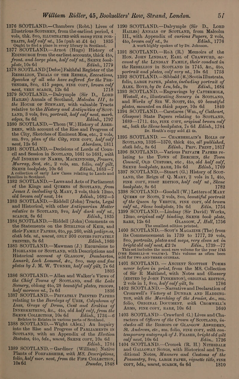 1376 SCOTLAND.—Chambers (Robt.) Lives of Illustrious ScorsMEN, from the earliest period, 4 vols, thk. 8vo, ILLUSTRATED with many FINE POR- TRAITS, half calf nt., 15s (pub at £4 4s) 1835 Ought to find a place in every library in Scotland. 1377 SCOTLAND.—Arnot (Hugo) History of EDINBURGH from the earliest accounts, thick 4to, front. and large plan, half calf nt., SKENE book- plate, 10s 6d Edinb., 1779 1378 SCOTLAND [Defoe] Faithful Register of the REBELLION, TRIALS OF THE REBELS, Lxecutions, Speeches of all who have suffered for the PRx- TENDER, 8vo, 415 pages, FINE COPY, brown calf meat, VERY SCARCE, 12s 6d 1718 1379 SCOTLAND.—Dalrymple (Sir D., Lorp Haiues) Annals of Scotland, Malcolm IIT, to the House oF STEWART, with valuable Tracts relative to the History and Antiquities of Scor- LAND, 3 vols, 8vo, portrait, half calf neat, marb. edges, 83 6d Edinb., 1797 13880 SCOTLAND.—Thom (W.) History of ABER- DEEN, with account of the Rise and Progress of the City, Sketches of Eminent Men, etc., 2 vols, sm. 8vo, plan of the City, FINE copy, half calf neat, 12s 6d Aberdeen, 1811 1881 SCOTLAND.—Decisions of Lords of Coun- cil and Session in SCOTLAND, 1661 to 1681, with full INDEXES oF Names, Mackinrosus, Frasers, Murray, Scot, etc., 2 vols, sm. folio, calf gilt, SKENE bookplate, 10s 6d Edinb., 1683 —7 A collection of early Law Cases relating to Lands and Families in Scotland. 1382 SCOTLAND.—Lawsand Acts of Parliament of the Kings and QueEns of ScotLanp, from James I, including Q. Mary, 8 vols, thick 12mo, old brown calf neat, 148 Edinb., 1682—5 1383 SCOTLAND.—Riddell (John) Tracts, Legal and Historical, with other Antiquarian Matter relative to SCOTLAND, 8vo, half dark calf nt., SCARCE, 8s 6d Edinb., 1835 13884 SCOTLAND.—Riddell (John) Comments on the Statements on the Strriinas of Kerr, and their FAMILY PaPErs, 4to, pp. 260, with pedigrees, cloth bds. nt., uncut, ONLY 300 COPIES PRIVATELY PRINTED, 8s 6d Edinb., 1860 1385 SCOTLAND.—Mawman (J.) Excursions to HIGHLANDS OF SCOTLAND, with Descriptions and Historical account of GuLascow, Dumbarton, Lanark, Loch Lomond, d&amp;c., 8vo, map and fine plates by J. M. W. Turner, half calf gilt, 7s 6d 1805 1386 SCOTLAND.—Allan and Walker’s Views of the Chief Towns of Scotiann, and the Lake Scenery, oblong 4to, 28 beautiful plates, PROOFS, half morocco nt., 7s 6d 1836 13887 SCOTLAND.—Privatety Printep Parers relating to the Barclays of Urtg, Colquhoun of Luss, Grays of Drum, Cant and Erskins of INNERKEITHING, &amp;c., 4to, old half calf, from the SKENE COLLECTION, 10s 6d Edinb., 1734—6 Relates to Estates in various parts of Scotland. 1388 SCOTLAND.—Wight (Alex.) An Inquiry into the Rise and Progress of PARLIAMENTS IN ScoTLanD, with an Appendix of the Zlection Statutes, 4to, bds., uncut, SKENE copy, 10s 6d Edinb., 1784 1389 SCOTLAND.—Gardiner (William) Native Plants of ForFARSHIRE, with MS. Descriptions, folio, half mor. neat, from the Fire CoLLEction, 108 6d Dundee, 1848 5/ 1390 SCOTLAND.—Dalrymple (Sir D., Lorp HaiLEs) ANNALS OF ScOTLAND, from Malcolm III., with Appendix of curious Papers, 2 vols, Ato, brown calf nt., 98 Edinb., 1776 A work highly spoken of by Dr. Johnson. 1391 SCOTLAND.—Ro:t (R.) Memoirs of the Hon. JoHN Linpsay, Earut of CRAWFURD, ac- count of the Linpsay FAMILy, their conduct in the REBELLION in ScoTLAND in 1745, &amp;c., 4to, portrait and plates, calf very nt.,103 6d 1753 1892 SCOTLAND.—Sibbald (R.)Scotia Illustrata, folio, LARGE PAPER, plates, including portrait of ALEX. Boyn, by De Leu, bds., 9s Edinb., 1684 1893 SCOTLAND.—Engravings by CaTreRMOLE, Westall, 4c., illustrating Scenery in Scor.ann, and Works of Sir W. Scott, 4to, 40 beautiful plates, mounted on thick paper, 103 6d 1840 13894 SCOTLAND.—Carstares (Wm., of Cathcart, Glasgow) State Papers relating to ScoTLann, 1689—1711, 4to, FINE copy, original brown calf nt., both the Skene bookplates, 7s 6d Edinb., 1784 Dr. Heath’s copy sold £1 4s. 13895 SCOTLAND. — CHAMBERLAIN’sS ROLLS OF ScoTLAND, 1326—1370, thick 4to, al! published, cloth bds., 8s 6d Edinb., Priv. Print, 1817 1396 SCOTLAND.—Various Privatg PaPERs re- lating to the Town of Brecury, the Town Council, OLD Customs, etc, 4to, old half calf, SKENE bookplate, RARE, 10s 6d Edinb., 1769 1397 SCOTLAND.—Stuart (G.) History of Scor- LAND, the Reign of Q. Mary, 2 vols in 1, 4to, FINE COPY, FIRST EDITION, half calf nt, Skene bookplate, 8s 6d 1782 1398 SCOTLAND—Goodall (W.) Letters of Mary QUEEN OF Scots, 2 vols, 8vo, beautiful portrait of the Queen by VERTUE, FINE COPY, old brown calf nt., Skene bookplate, 10s 6d Edin.. 1754 13899 SCOTLAND.—Lindsay (Sir David) Works, 12mo, original calf binding, SKENE book plate, RARE, 12s 6d Guascow, J. Hall, 1756 The smallest edition printed. 1400 SCOTLAND.—Scort’s Maaazine (The) from its Commencement in 1739 to 1777, 39 vols, 8vo, portraits, platesand maps, very clean set in bright old calf neat, £2 2s Edin., 1739—77 This set includes the most rare volume for the year 1745 (THE REBELLION vOLUM®). This volume as often been sold for TWO AND THREE GUINEAS. 1401 SCOTLAND. — Anctent Scottish Porms never before in print, from the MS. Collection of Sir R Maitland, with Notes and Glossary (EDITED by JOHN PINKERTON), ORIGINAL EDITION, 2 vols in 1, 8vo, half calf gilt, 9s 1786 1402 SCOTLAN D.—Narrative and Declaration of Cromwell’s Victory at DUNBAR AND HapDING- TON, with the Marching of the Armies, d&amp;c., sm. folio, OriatnaL DocuMENT, with CROMWELL’S ARMS, FINE COPY, RARE, 10s 6d 1640 1403 SCOTLAND—Crawfurd G.) Lives and Cha- racters of Officers of the Crown of ScoTLAND, in- cludes all the BisHors oF GLascow. ABRRDEEN, St. Andrews, etc., smn. folio, FINE COPY, with con- temporary autograph of J. FRAsER, bright old gilt calf neat, 10s 6d Edin., 1726 1404 SCOTLAND.—Cromek (R. H.) Niruspa.e and GALLOWAY Sones, with Historical and Tra- ditional Notes, Manners and Customs of the Peasantry, 8vo, LARGE PAPER, vignette title, FINE copy, bds., wncut, SCARCE, 6s 6d 1810