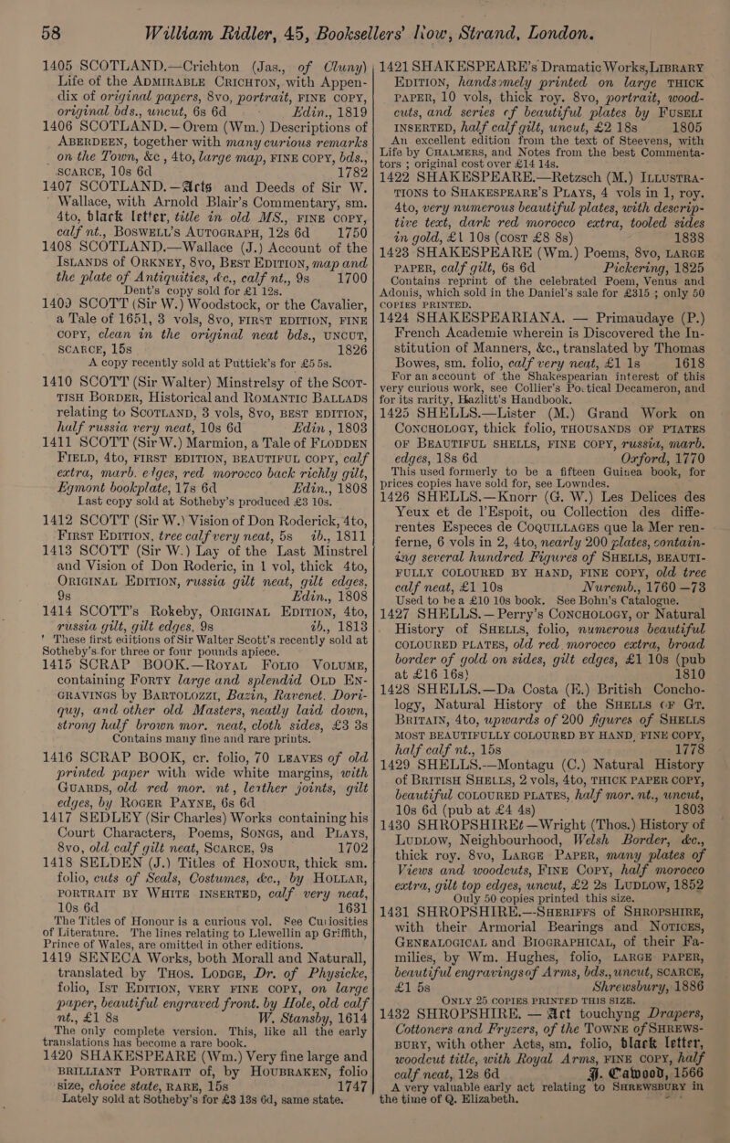 Life of the ADMIRABLE CRICHTON, with Appen- dix of original papers, 8vo, portrait, FINE COPY, original bds., uncut, 6s 6d Edin., 1819 1406 SCOTLAND.—Orem (Wm.) Descriptions of ABERDEEN, together with many curious remarks _ on the Town, &amp;c , 4to, large map, FINE Copy, bds., SCARCE, 10s 6d 1782 1407 SCOTLAND. —MIrts and Deeds of Sir W. ' Wallace, with Arnold Blair’s Commentary, sm. 4to, black letter, tvtle in old MS., FINE copy, calf nt., BOSWELU’s AUTOGRAPH, 12s 6d 1750 1408 SCOTLAND.—Wallace (J.) Account of the IsLANDS of ORKNEY, 8vo, Best EpIrion, map and the plate of Antiquities, &amp;c., calf nt., 9s 1700 Dent’s copy sold for £1 12s. 1403 SCOTT (Sir W.) Woodstock, or the Cavalier, a Tale of 1651, 3 vols, 8vo, FIRST EDITION, FINE copy, clean in the original neat bds., UNCUT, SCARCE, 15s 1826 A copy recently sold at Puttick’s for £5 5s. 1410 SCOTT (Sir Walter) Minstrelsy of the Scor- TISH BorDER, Historical and Romantic BALLADS relating to ScoTLaND, 3 vols, 8vo, BEST EDITION, half russia very neat, 10s 6d Edin , 1808 1411 SCOTT (Sir W.) Marmion, a Tale of FLODDEN FIELD, 4to, FIRST EDITION, BEAUTIFUL Copy, calf extra, marb. elges, red morocco back richly gilt, Eqmont bookplate, 178 6d Edin., 1808 Last copy sold at Sotheby’s produced £3 10s. 1412 SCOTT (Sir W.) Vision of Don Roderick, 4to, First EDITION, tree calf very neat, 5s 1b., 1811 1413 SCOTT (Sir W.) Lay of the Last Minstrel and Vision of Don Roderic, in 1 vol, thick 4to, ORIGINAL EDITION, russia gilt neat, gilt edges, 9s Edin., 1808 1414 SCOTT’s Rokeby, OrtainaL Epirion, 4to, russia gilt, gilt edges, 9s ab., 1813 * These first editions of Sir Walter Scott's recently sold at Sotheby’s.for three or four pounds apiece. 1415 SCRAP BOOK.—Royat Forto Vo.uMg, containing Forty large and splendid Oup En- GRAVINGS by BartoLozz1, Bazin, Ravenet, Dori- quy, and other old Masters, neatly laid down, strong half brown mor. neat, cloth sides, £3 3s Contains many fine and rare prints. 1416 SCRAP BOOK, cr. folio, 70 Leaves of old printed paper with wide white margins, with Guarps, old red mor. nt, leather joints, gilt edges, by RoGER PAYNE, 6s 6d 1417 SEDLEY (Sir Charles) Works containing his Court Characters, Poems, Sonas, and Puays, 8vo, old calf gilt neat, Scarce, 9s 1702 folio, cuts of Seals, Costumes, &amp;c., by HoLuar, PORTRAIT BY WHITE INSERTED, calf very neat, 10s 6d 1631 The Titles of Honour is a curious vol. See Curiosities of Literature. The lines relating to Llewellin ap Griffith, Prince of Wales, are omitted in other editions. 1419 SENECA Works, both Morall and Naturall, translated by Tos. Lopcr, Dr. of Physicke, folio, Ist EprTiIon, VERY FINE copy, on large puper, beautiful engraved front. by Hole, old calf nt., £1 88 W, Stansby, 1614 The only complete version. This, like all the early translations has become a rare book. 1420 SHAKESPEARE (Wm.) Very fine large and BRILLIANT PorTRAIT of, by HouBRaAKEN, folio size, choice state, RARE, 15s 1747 Lately sold at Sotheby’s for £8 18s 6d, same state. EDITION, handssmely printed on large THICK PAPER, 10 vols, thick roy. 8vo, portrait, wood- cuts, and series cf beautiful plates by FUsELI INSERTED, half calf gilt, uncut, £2 18s 1805 An. excellent edition from the text of Steevens, with Life by CHALMERS, and Notes from the best Commenta- tors ; original cost over £14 14s. 1422 SHAKESPEARE.—Retzsch (M.) ILLustra- TIONS to SHAKESPEARE’S Puays, 4 vols in 1, roy. 4to, very numerous beautiful plates, with descrip- tive text, dark red morocco extra, tooled sides in gold, £1 10s (cost £8 8s) 1838 1423 SHAKESPEARE (Wm.) Poems, 8vo, LARGE PAPER, calf gilt, 6s 6d Pickering, 1825 Contains reprint of the celebrated Poem, Venus and Adonis, which sold in the Daniel’s sale for £315 ; only 50 COPIES PRINTED. 1424 SHAKESPEARIANA. — Primaudaye (P.) French Academie wherein is Discovered the In- stitution of Manners, &amp;c., translated by Thomas Bowes, sm. folio, calf very neat, £1 1s 1618 For an account of the Shakespearian interest of this very curious work, see Collier’s Poctical Decameron, and for its rarity, Hazlitt’s Handbook. 1425 SHELLS.—Lister (M.) Grand Work on ConcHoLoey, thick folio, THOUSANDS OF PTATES OF BEAUTIFUL SHELLS, FINE COPY, russia, marb. edges, 188 6d Oxford, 1770 This used formerly to be a fifteen Guinea book, for prices copies have sold for, see Lowndes. 1426 SHELLS.—Knorr (G. W.) Les Delices des Yeux et de l’Espoit, ou Collection des diffe- rentes Especes de CoQuILLAGES que la Mer ren- ferne, 6 vols in 2, 4to, nearly 200 plates, contain- ang several hundred Figures of SHELLS, BEAUTI- FULLY COLOURED BY HAND, FINE COPY, old tree calf neat, £1 10s Nuremb., 1760 —73 Used to bea £10 10s book. See Bohn’s Catalogue. 1427 SHELLS.— Perry’s ConcHo.oey, or Natural History of SHELLS, folio, numerous beautiful COLOURED PLATES, old red. morocco extra, broad border of gold on sides, gilt edges, £1 10s (pub at £16 16s) . 1810 1428 SHELLS.—Da Costa (K.) British Concho- logy, Natural History of the SHELLS cF Gr, Britatn, 4to, upwards of 200 figures of SHELLS MOST BEAUTIFULLY COLOURED BY HAND, FINE COPY, half calf nt., 15s 1778 1429 SHELLS.-—Montagu (C.) Natural History of BRITISH SHELLS, 2 vols, 4to, THICK PAPER COPY, beautiful COLOURED PLATES, half mor. nt., wneut, 10s 6d (pub at £4 4s) 1803 1430 SHROPSHIREt¢t —Wright (Thos.) History of Luptow, Neighbourhood, Welsh Border, éc., thick roy. 8vo, Larce Paper, many plates of Views and woodcuts, FINE Copy, half morocco extra, gilt top edges, uncut, £2 2s LupLow, 1852 Ouly 50 copies printed this size. 1431 SHROPSHIRE.—-SHeErirrs of SHROPSHIRE, with their Armorial Bearings and NOTICEs, GENEALOGICAL and BroGRAPHIcaL, of their Fa- milies, by Wm. Hughes, folio, LARGE PAPER, beautiful engravingsof Arms, bds.,wncut, SCARCE, £1 5s Shrewsbury, 1886 ONLY 25 COPIES PRINTED THIS SIZE. 1432 SHROPSHIRE. — Act touchyng Drapers, Cottoners and Fryzers, of the TOWNE of SHREWS- BURY, with other Acts, sm. folio, black letter, woodcut title, with Royal Arms, FINE Copy, half calf neat, 12s 6d H. Cawood, 1566 A very valuable early act relating to SHREWSBURY in the time of Q. Elizabeth. soe ti