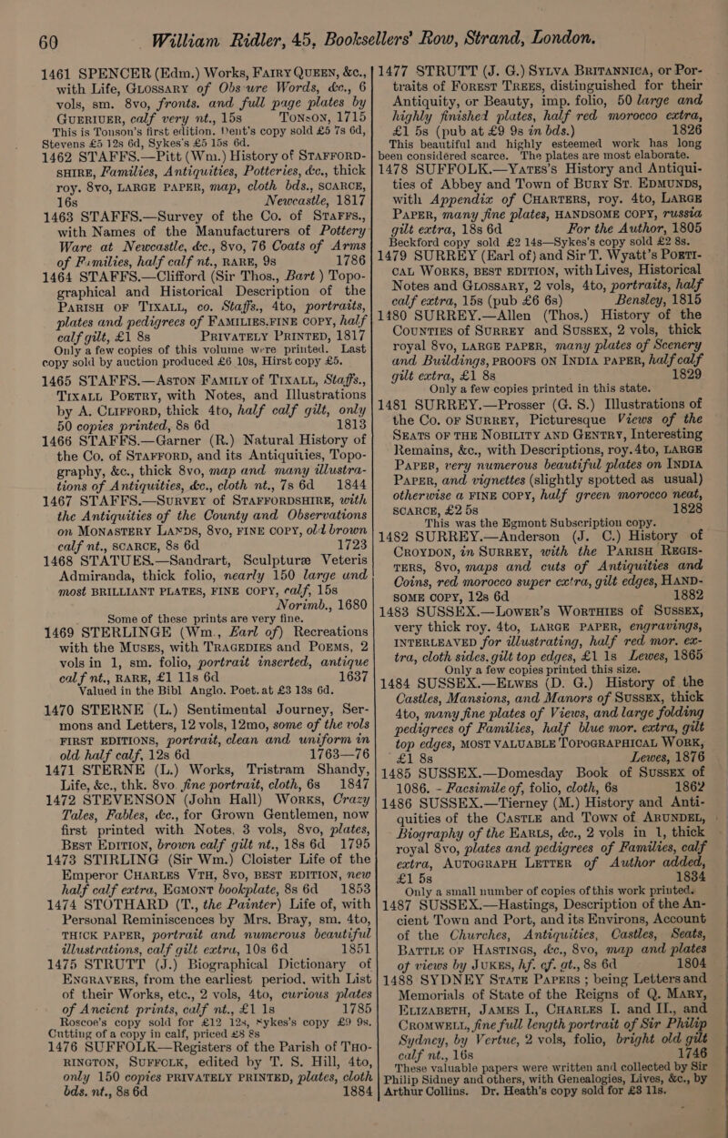 with Life, Guossary of Obs-ure Words, &amp;c., 6 vols, sm. 8vo, fronts. and full page plates by GuERIUER, calf very nt., 15s Tonson, 1715 This is Tonson’s first edition. ent’s copy sold £5 7s 6d, Stevens £5 12s 6d, Sykes’s £5 15s 6d. 1462 STAFFS.—Pitt (Wm.) History of StaFFoRD- SHIRE, Families, Antiquities, Potteries, &amp;c., thick roy. 8vo, LARGE PAPER, map, cloth bds., SCARCE, 16s Newcastle, 1817 1463 STAFFS.—Survey of the Co. of StaFrFs., Ware at Newcastle, &amp;c., 8vo, 76 Coats of Arms of Fimilies, half calf nt., RARE, 98 1786 1464 STAFFS.—Clifford (Sir Thos., Bart ) Topo- graphical and Historical Description of the PaRIsH OF TIXALL, co. Staffs. 4to, portratts, plates and pedigrees of FAMILIES.FINE COPY, half calf gilt, £1 8s PRIVATELY PRINTED, 1817 Only a few copies of this volume were printed. Last copy sold by auction produced £6 10s, Hirst copy £5. 1465 STAFFS.—Aston Famity of Trxatt, Staffs., TixaLL Portry, with Notes, and Illustrations by A. CLIFFORD, thick 4to, half calf gilt, only 50 copies printed, 8s 6d 18138 1466 STAFFS.—Garner (R.) Natural History of the Co. of STAFFORD, and its Antiquities, Topo- graphy, &amp;c., thick 8vo, map and many dlustra- tions of Antiquities, dc., cloth nt., 7s 6d 1844 1467 STAFFS.—Survey of STAFFORDSHIRE, with the Antiquities of the County and Observations on Monastery Larns, 8vo, FINE COPY, old brown calf nt., SCARCE, 88 6d. 1723 1468 STATUES.—Sandrart, Sculpture Veteris Adwmiranda, thick folio, nearly 150 large und most BRILLIANT PLATES, FINE COPY, calf, 15s Norimb., 1680 Some of these prints are very fine. 1469 STERLINGE (Wm., Farl of) Recreations with the Musss, with TRAGEDIES and PoEmMs, 2 vols in 1, sm. folio, portrait inserted, antique calf nt., RARE, £1 11s 6d 1637 Valued in the Bibl. Anglo. Poet. at £3 13s 6d. 1470 STERNE (L.) Sentimental Journey, Ser- mons and Letters, 12 vols, 12mo, some of the vols FIRST EDITIONS, portrait, clean and uniform in old half calf, 12s 6d 1763—76 1471 STERNE (L.) Works, Tristram Shandy, Life, &amp;c., thk. 8vo. fine portrait, cloth, 63 1847 1472 STEVENSON (John Hall) Works, Crazy Tales, Fables, &amp;c., for Grown Gentlemen, now first printed with Notes, 3 vols, 8vo, plates, Best EDITION, brown calf gilt nt., 18s 6d 1795 1473 STIRLING (Sir Wm.) Cloister Life of the Emperor CHARLES VTH, 8vo, BEST EDITION, new half calf extra, Eamont bookplate, 8s 6d = 1853 1474 STOTHARD (T., the Painter) Life of, with Personal Reminiscences by Mrs. Bray, sm. 4to, THICK PAPER, portrait and numerous beautiful illustrations, calf gilt extru, 10s 6d 1851 1475 STRUTT (J.) Biographical Dictionary of ENGRAVERS, from the earliest period, with List of their Works, etc., 2 vols, 4to, curious plates of Ancient prints, culf nt., £1 1s 1785 Roscoe’s copy sold for £12 12s, “ykes’s copy £9 9s. Cutting of a copy in calf, priced £8 &amp;s 1476 SUFFOLK—Registers of the Parish of THo- RINGTON, SUFFCLK, edited by T. S. Hill, 4to, only 150 copies PRIVATELY PRINTED, plates, cloth bds. nt., 88 6d traits of Forest TREES, distinguished for their Antiquity, or Beauty, imp. folio, 50 large and highly finished plates, half red morocco extra, £1 5s (pub at £9 9s in bds.) 1826 This beautiful and highly esteemed work has long been considéred scarce. The plates are most elaborate. 1478 SUFFOLK.—Yatss’s History and Antiqui- ties of Abbey and Town of Bury Sr. EpMuUNDs, with Appendix of CHARTERS, roy. 4to, LARGE Paper, many fine plates, HANDSOME COPY, russta gilt extra, 18s 6d For the Author, 1805 Beckford copy sold £2 14s—Sykes’s copy sold £2 8s. 1479 SURREY (Earl of) and Sir T. Wyatt’s Pogtt- CAL WORKS, BEST EDITION, with Lives, Historical Notes and Giossary, 2 vols, 4to, portraits, half calf extra, 15s (pub £6 6s) Bensley, 1815 1480 SURREY.—Allen (Thos.) History of the Counties of SuRREY and SussEx, 2 vols, thick royal 8vo, LARGE PAPER, many plates of Scenery and Buildings, PROOFS ON INDIA PAPER, half calf gilt extra, £1 8s 1829 Only a few copies printed in this state. 1481 SURREY.—Prosser (G. 8.) Illustrations of the Co. or SurREY, Picturesque Views of the SEATS OF THE NOBILITY AND GENTRY, Interesting Remains, &amp;c., with Descriptions, roy.4to, LARGE Paper, very numerous beautiful plates on INDIA Paper, and vignettes (slightly spotted as usual) otherwise a FINE COPY, half green morocco neat, SCARCE, £2 58 1828 This was the Egmont Subscription copy. 1482 SURREY.—Anderson (J. C.) History of CROYDON, tn SURREY, with the PaRisH REGIs- TERS, 8vo, maps and cuts of Antiquities and Coins, red morocco super cxtra, gilt edges, HAND- SOME COPY, 12s 6d 1882 1483 SUSSEX.—Lower’s Worturss of SUSSEX, very thick roy. 4to, LARGE PAPER, engravings, INTERLEAVED for illustrating, half red mor, ex- tra, cloth sides, gilt top edges, £1 1s Lewes, 1865 Only a few copies printed this size. 1484 SUSSEX.—E.wes (D. G.) History of the Castles, Mansions, and Manors of Sussex, thick 4to, many fine plates of Views, and large folding pedigrees of Families, half blue mor. extra, gilt top edges, MOST VALUABLE TOPOGRAPHICAL WORK, £1 88 Lewes, 1876 1485 SUSSEX.—Domesday Book of Sussex of 1086. - Facsimile of, folio, cloth, 6s 1862 1486 SUSSEX.—Tierney (M.) History and Anti- Biography of the Harts, &amp;c., 2 vols in 1, thick royal 8vo, plates and pedigrees of Families, calf extra, AUTOGRAPH LETTER of Author added, £1 5s 18384 Only a small number of copies of this work printed. 1487 SUSSEX.—Hastings, Description of the An- cient Town and Port, and its Environs, Account of the Churches, Antiquities, Castles, Seats, BatrLe oF Hastinas, &amp;c., 8vo, map and plates of views by JUKES, hf. cf. at., 88 6d 1804 1488 SYDNEY Strate Papers ; being Letters and Memorials of State of the Reigns of Q. Mary, EvizaBetH, JAMEs I., CHartzs I. and II., and CroMWELL, fine full length portrait of Sir Philip Sydney, by Vertue, 2 vols, folio, bright old gilt calf nt., 16s 1746 These valuable papers were written and collected by Sir Philip Sidney and others, with Genealogies, Lives, &amp;c., by Dr. Heath’s copy sold for £3 11s. ———EeEE—— eo ee