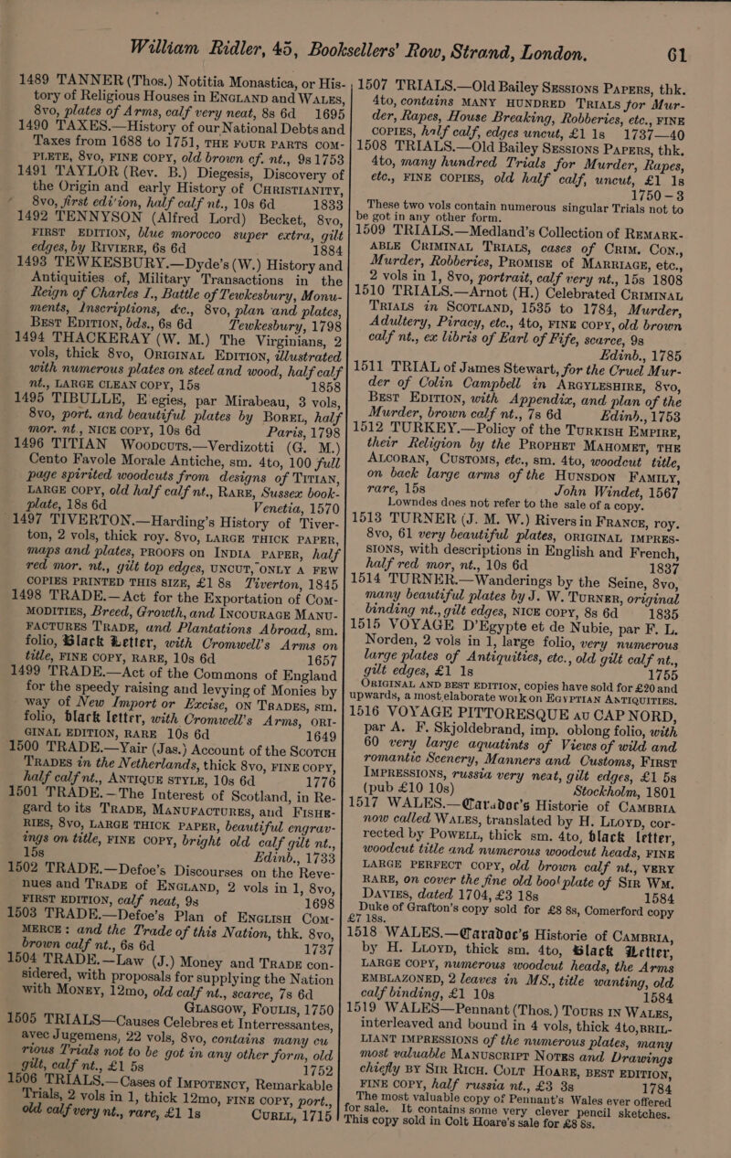 1489 TANNER (Thos.) Notitia Monastica, or His- tory of Religious Houses in ENGLAND and WALES, 8vo, plates of Arms, calf very neat, 88 6d 1695 1490 TAXES.—History of our National Debts and Taxes from 1688 to 1751, THE FOUR PARTS COM- PLETE, 8vo, FINE Copy, old brown cf. nt., 981753 1491 TAYLOR (Rev. B.) Diegesis, Discovery of the Origin and early History of CHRISTIANITY, ‘ 8vo, first edi'ion, half calf nt., 10s 6d 1833 1492 TENNYSON (Alfred Lord) Becket, 8vo, FIRST EDITION, blue morocco super extra, gilt edges, by Rivimrz, 6s 6d 1884 1493 TEWKESBURY.—Dyde’s (W.) History and Antiquities of, Military Transactions in the feign of Charles I., Battle of Tewkesbury, Monu- ments, Inscriptions, dc., 8vo, plan and plates, Brest Epition, bds., 6s 6d Tewkesbury, 1798 1494 THACKERAY (W. M.) The Virginians, 2 vols, thick 8vo, OrtcInaL Epirion, illustrated mt., LARGE CLEAN COPY, 15s 1858 1495 TIBULLE, E egies, par Mirabeau, 8 vols, mor. nt., NICE COPY, 10s 6d Paris, 1798 1496 TITIAN Woopcuts.—Verdizotti (G. M.) Cento Favole Morale Antiche, sm. 4to, 100 full page spirited woodcuts from designs of TITIAN, LARGE Copy, old half calf nt., RARE, Sussex book- plate, 18s 6d Venetia, 1570 1497 TIVERTON.—Harding’s History of Tiver- ton, 2 vols, thick roy. 8vo, LARGE THICK PAPER, red mor, nt., gilt top edges, UNCUT, ONLY A FEW COPIES PRINTED THIS SIZE, £1 8s Tiverton, 1845 1498 TRADE.—Act for the Exportation of Com- MODITIES, Breed, Growth, and INcouRAGE MANU- FACTURES TRADE, und Plantations Abroad, sm. folio, Black Letter, with Cromwell’s Arms on title, FINE COPY, RARE, 10s 6d 1657 1499 TRADE.—Act of the Commons of England for the speedy raising and levying of Monies by way of New Import or Excise, on TRADES, sm. folio, Black letter, with Cromwell’s Arms, ORI- GINAL EDITION, RARE 10s 6d 1649 1500 TRADE.—Yair (Jas.} Account of the ScorcH TRADES tn the Netherlands, thick 8vo, FINE COPY, half calf nt., ANTIQUE STYLE, 10s 6d 1776 1501 TRADE.—The Interest of Scotland, in Re- gard to its TRaApE, Manvuractoures, and Fisue- RIES, 8vo, LARGE THICK PAPER, beautiful engrav- ings on title, FINE COPY, bright old calf gilt nt., 15s Edinb., 1733 1502 TRADE.—Defoe’s Discourses on the Reve- nues and TRADE of ENGLAND, 2 vols in 1, 8vo, FIRST EDITION, calf neat, 9s 1698 1503 TRADE.—Defoe’s Plan of ENGLISH Com- MERCE: and the Trade of this Nation, thk. 8vo, brown calf nt., 6s 6d 1737 1504 TRADE.—Law (J -) Money and Trabe con- sidered, with proposals for supplying the Nation with Money, 12mo, old calf nt., scarce, 78 6d GLascow, Fouts, 1750 1505 TRIALS—Causes Celebres et Interressantes, avec Jugemens, 22 vols, 8vo, contains many cw rious Trials not to be got in any other form, old gut, calf nt., £1 5s 1752 1506 TRIALS.— Cases of Impotency, Remarkable Trials, 2 vols in 1, thick 12mo, FINE COPY, port., old calf very nt., rare, £1 18 CurqL, 1715 61 1507 TRIALS.—Old Bailey Sxsstons Papers, thk. 4to, contains MANY HUNDRED TRIALS for Mur- der, Rapes, House Breaking, Robberies, etc., FINE COPIES, half calf, edges uncut, £1 1s 1737—40 1508 TRIALS.—Old Bailey SEssrons Papers, thk, 4to, many hundred Trials for Murder, Rapes, etc., FINE COPIES, old half calf, uncut, £1 18 1750-3 These two vols contain numerous singular Trials not to be got in any other form. 1509 TRIALS.—Medland’s Collection of REMARK- ABLE CRIMINAL TRIALS, cases of Crim. Con., Murder, Robberies, PRoMIsE of MaRrRiacgE, etc., 2 vols in 1, 8vo, portrait, calf very nt., 15s 1808 1510 TRIALS.—Arnot (H.) Celebrated CRIMINAL Trias in Scornanp, 1585 to 1784, Murder, Adultery, Piracy, etc., 4to, FINE copy, old brown calf nt., ex libris of Earl of Fife, scarce, 98 Edinb., 1785 1511 TRIAL of James Stewart, for the Cruel Mur- der of Colin Campbell in ARGYLESHIRE, 8vo, Best EDITION, with Appendix, and plan of the Murder, brown calf nt., 7s 6d Edinh., 1753 1512 TURKEY.—Policy of the TurxisH EMPIRE, their Religion by the PRopHET MAHOMET, THE ALCORAN, CUSTOMS, etc., sm. 4to, woodcut title, on back large arms of the Hunspon FAMILY, rare, 15s John Windet, 1567 Lowndes does not refer to the sale of a copy. 1513 TURNER (J. M. W.) Rivers in FRANCE, roy. 8vo, 61 very beautiful plates, ORIGINAL IMPRES- SIONS, with descriptions in English and French, half red mor, nt., 10s 6d 1837 1514 TURNER.—Wanderings by the Seine, 8vo, many beautiful plates by J. W. TuRNER, original binding nt., gilt edges, NICE copy, 8s 6d 1835 1515 VOYAGE D’Egypte et de N ubie, par F. L. Norden, 2 vols in 1, large folio, very numerous large plates of Antiquities, etc., old gilt cal if nt., gut edges, £1 1s 1755 ORIGINAL AND BEST EDITION, copies have sold for £20 and upwards, a most.elaborate work on EcyPriaNn ANTIQUITIES, 1516 VOYAGE PITTORESQUE au CAPN ORD, par A. F. Skjoldebrand, imp. oblong folio, with 60 very large aquatints of Views of wild and romantic Scenery, Manners and Customs, First IMPRESSIONS, russia very neat, gilt edges, £1 5s (pub £10 10s) Stockholm, 1801 1517 WALES.—@aradoe’s Historie of CamBRIA now called WALES, translated by H. LLOYD, cor- rected by PowELt, thick sm. 4to, black letter, woodcut title and numerous woodcut heads, FINE LARGE PERFECT Copy, old brown calf nt., VERY RARE, on cover the fine old boo! plute of Stn WM. Davis, dated 1704, £3 18s 1584 Duke of Grafton’s copy sold for £8 8s, Comerford copy £7 18s. 1518 WALES.—Caradoc’s Historie of CAMBRIA, by H. Lioyp, thick sm. 4to, Slack etter, LARGE COPY, numerous woodcut heads, the Arms EMBLAZONED, 2 leaves in MS., title wanting, old calf binding, £1 10s 1584 1519 WALES—Pennant (Thos.) Tours in WALEs, interleaved and bound in 4 vols, thick 4to,BRIL- LIANT IMPRESSIONS of the numerous plates, many most valuable Manuscript Norrs and Drawings chiefly BY Str Ricu. Cour Hoarg, BEst EDITION, FINE COPY, half russia nt., £3 38 1784 The most valuable copy of Pennant’s Wales ever offered for sale. It contains some very clever pencil sketches. This copy sold in Colt Hoare’s sale for £8 &amp;s.