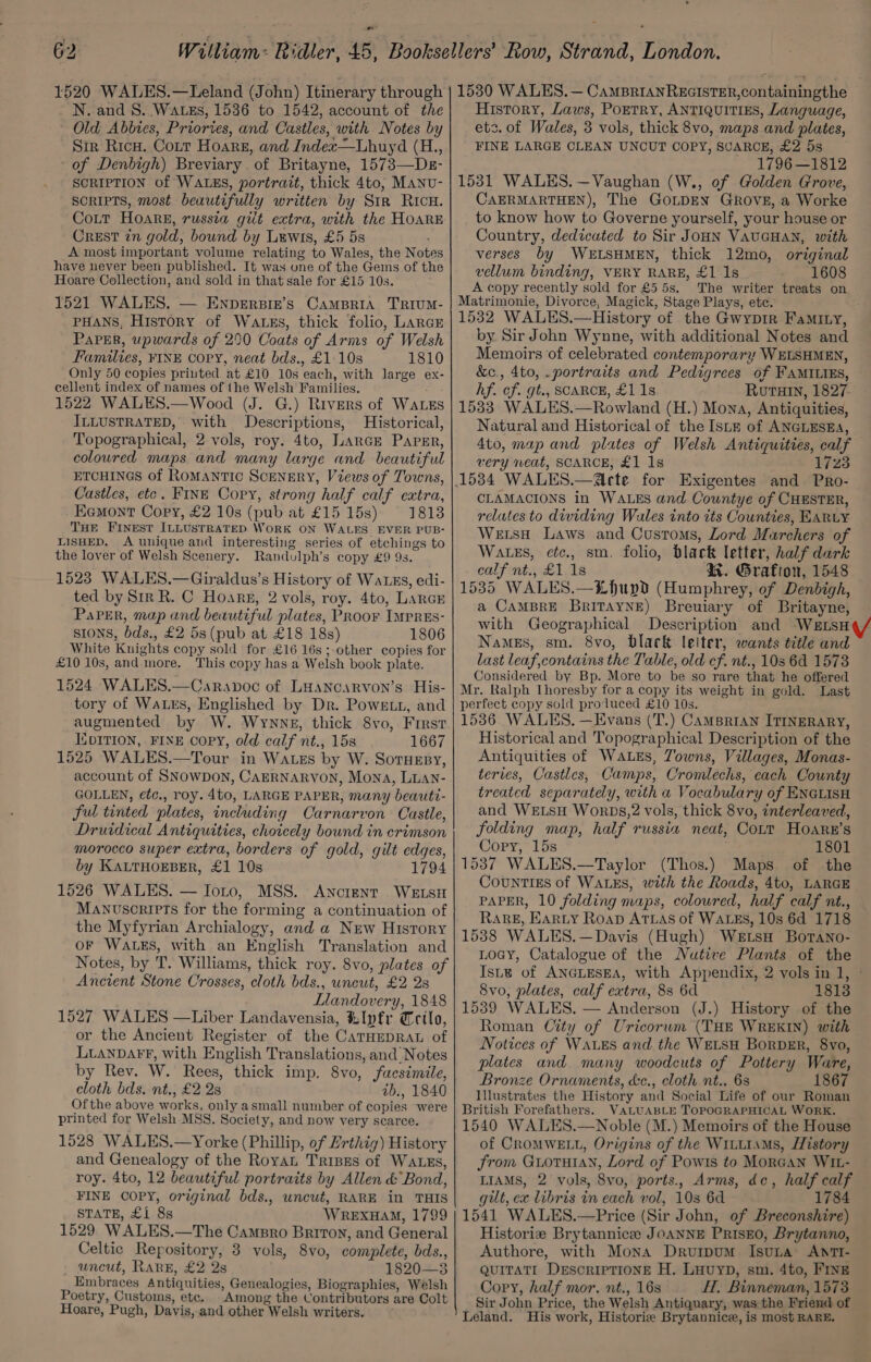 N. and 8. Wats, 1536 to 1542, account of the Old Abbies, Priories, and Castles, with Notes by Sir Ricw. Cott Hoarsg, and Index—Lhuyd (H., of Denbigh) Breviary. of Britayne, 1573—Ds- SCRIPTION of WALES, portrait, thick 4to, MANu- SORIPTS, most beautifully written by Str RicH. Cott Hoare, russia gilt extra, with the HOARE Crest in gold, bound by Luwis, £5 5s A most important volume relating to Wales, the Notes have never been published. It was une of the Gems of the Hoare Collection, and sold in that sale for £15 10s. 1521 WALES, — ENpeErBin’s CampBriA TRIUM- PHANS, History of Watss, thick folio, LARGE PaPer, upwards of 290 Coats of Arms of Welsh Families, FINE copy, neat bds., £1-10s 1810 Only 50 copies priuted at £10 10s each, with large ex- cellent index of names of the Welsh’ Families. 1522 WALES.—Wood (J. G.) Rivers of WaLzs ILLUSTRATED, with Descriptions, Historical, Topographical, 2 vols, roy. 4to, LARGE PapEr, coloured maps and many large and beautiful ETCHINGS of Romantic SceNERY, Views of Towns, Castles, etc. FINE Copy, strong half calf extra, Eemont Cory, £2 10s (pub at £15 15s) = 1818 THE FINEST ILLUSTRATED WORK ON WALES. EVER PUB- LISHED. A unique and interesting series of etchings to the lover of Welsh Scenery. Randulph’s copy £9 9s. 1523 WALES.—Giraldus’s History of Wauzs, edi- ted by Sir R. C Hoare, 2 vols, roy. 4to, Lance Paper, map and beautiful plates, PRoor IMprEs- sIoNs, bds., £2 5s (pub at £18 18s) 1806 White Knights copy sold for £16 16s; other copies for £10 10s, and more. This copy has a Welsh book plate. 1524 WALES.—Caravoc of Luancarvon’s His- tory of WatEs, Englished by Dr. Powett, and augmented by W. Wywnng, thick 8vo, First IuDITION, FINE COPY, old calf nt., 15s 1667 1525 WALES.—Tour in Watzs by W. Soruzsy, account of SNowpon, CAERNARYON, Mona, Luan- GOLLEN, ¢etc., roy. 4to, LARGE PAPER, many beauti- ful tinted plates, including Carnarvon Castle, Druidical Antiquities, choicely bound in crimson morocco super extra, borders of gold, gilt edges, by KALTHOEBER, £1 10s 1794 1526 WALES. — Ioto, MSS. Ancrent WELSH Manuscripts for the forming a continuation of the Myfyrian Archialogy, and a New History or WALES, with an English Translation and Notes, by T. Williams, thick roy. 8vo, plates of Ancient Stone Crosses, cloth bds., uncut, £2 2s Llandovery, 1848 1527 WALES —Liber Landavensia, tlpfr Crilo, or the Ancient Register of the CaTHEDRAL of LianpDaAFf®, with English Translations, and Notes by Rev. W. Rees, thick imp. 8vo, facsimile, cloth bds. nt., £2 2s zib., 1840 Ofthe above works, only asmall number of copies were printed for Welsh MSS. Society, and now very scarce. 1528 WALES.—Yorke (Phillip, of Erthig) History and Genealogy of the RoyaL Tripes of WALES, roy. 4to, 12 beautiful portraits by Allen &amp; Bond, FINE COPY, original bds., uncut, RARE in THIS STATE, £1 8s WREXHAM, 1799 1529 WALES.—The Campro Briton, and General Celtic Repository, 3 vols, 8vo, complete, bds., uncut, RARE, £2 2s 1820—3 Embraces Antiquities, Genealogies, Biographies, Welsh Poetry, Customs, etc. Among the Contributors are Colt Hoare, Pugh, Davis, and other Welsh writers. ea SS eS ee —————EE History, Laws, PoETRY, ANTIQUITIES, Language, etc. of Wales, 3 vols, thick 8vo, maps and plates, FINE LARGE CLEAN UNCUT COPY, SCARCE, £2 5s 1796 —1812 1531 WALES. —Vaughan (W., of Golden Grove, CAERMARTHEN), The GoLDEN GROVE, a Worke to know how to Governe yourself, your house or Country, dedicated to Sir JOHN VAUGHAN, with verses by WELSHMEN, thick 12mo, original vellum binding, VERY RARE, £1 -1s 1608 A copy recently sold for £55s. The writer treats on Matrimonie, Divorce, Magick, Stage Plays, ete. 1532 WALES.—History of the Gwyprr Faminy, by Sir John Wynne, with additional Notes and Memoirs of celebrated contemporary WELSHMEN, &amp;c., 4to, .portraits and Pedigrees of FAMILIES, hf. of. gt., SCARCE, £1 1s Rorain, 1827 1533 WALES.—Rowland (H.) Mona, Antiquities, Natural and Historical of the Istz of ANGLESEA, 4to, map and plates of Welsh Antiquities, calf very neat, SCARCE, £1 1s 1723 CLAMACIONS in WALES and Countye of CHESTER, relates to diwiding Wales into its Counties, EARLY Weis Laws and Customs, Lord Marchers of Wates, etc., sm. folio, black letter, half dark calf nt., £1 1s KR. Grafion, 1548 1535 WALES.—“Lhupd (Humphrey, of Denbigh, a CAMBRE BritayNe) Breuiary of Britayne, with Geographical Description and WELSH Namgs, sm. 8vo, Black leiter, wants title and last leaf,contains the Table, old cf. nt., 103 6d 1573 Considered by Bp. More to be so rare that he offered Mr. Ralph Ihoresby for a copy its weight in gold. Last perfect copy sold produced £10 10s. 1536 WALES. —Evans (T.) CAMBRIAN ITINERARY, Historical and Topographical Description of the Antiquities of WALEs, Jowns, Villages, Monas- teries, Castles, Camps, Cromlechs, each County treated separately, with a Vocabulary of ENGLISH and WELSH WorDsS,2 vols, thick 8vo, interleaved, folding map, half russia neat, Cott Hoarn’s Copy, 15s 1801 1537 WALES.—Taylor (Thos.) Maps of the CountTiEs of WALES, with the Roads, 4to, LARGE PAPER, 10 folding maps, coloured, half calf nt., Rare, Karty Roap ATLAS of WALES, 10s 6d 1718 1538 WALES.—Davis (Hugh) Wetsa Borano- LoGy, Catalogue of the Nutive Plants of the Ist of ANGLESEA, with Appendix, 2 vols in 1, ° 8vo, plates, calf extra, 83 6d 1813 1539 WALES. — Anderson (J.) History of the Roman City of Uricorum (THE WREKIN) with Notices of Waves and the WELSH Borpsr, 8yo, plates and many woodcuts of Pottery Ware, Bronze Ornaments, &amp;c., cloth nt.. 68 1867 Illustrates the History and Social Life of our Roman British Forefathers. VALUABLE TOPOGRAPHICAL WORK. 1540 WALES.—Noble (M.) Memoirs of the House of CROMWELL, Origins of the Wiuutims, History from GuoTuiaN, Lord of Powis to MorcaN WIL- LIAMS, 2 vols, 8vo, ports., Arms, dc, half calf gilt, ex libris in each vol, 10s 6d 1784 1541 WALES.—Price (Sir John, of Breconshire) Historie Brytannicee JoANNE PRISEO, Brytanno, Authore, with Mona Drurpum Isuna AntTI- quiTatI Descriptione H. Luuyp, sm, 4to, FINE Copy, half mor. nt., 16s H, Binneman, 1573 Sir John Price, the Welsh Antiquary, was the Friend of Leland. His work, Historie Brytannice, is most RARE.