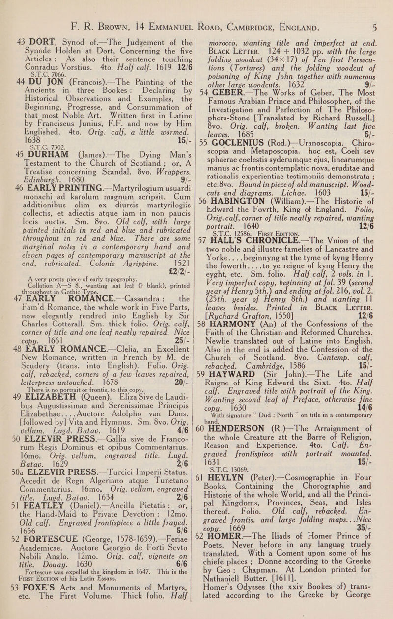 43 DORT, Synod of—The Judgement of the Synode Holden at Dort, Concerning the five Articles: As also their sentence touching Sey Vorstius. 4to. Half calf. 1619 12/6 66. 44 DU JON (Francois)—The Painting of the Ancients in three Bookes: Declaring by Historical Observations © and Examples, the Beginning, Progresse, and Consummation of that most Noble Art. Written first in Latine by Franciseus Junius, F.F. and now by Him ot 4to. Orig. calf, a little wormed. ~ SHlGy7302- 45 DURHAM (James)—The Dying Man’s Testament to the Church of Scotland; or, A Treatise concerning Scandal. 8vo. Wrappers. Edinburgh. 1680 9/- 46 EARLY PRINTING. —Martyrilogium usuardi monachi ad karolum magnum scripsit. Cum additionibus olim ex diursis martyrilogiis collectis, et adiectis atque iam in non paucis locis auctis. Sm. 8vo. Old calf, with large painted initials in red and blue and rubricated throughout in red and blue. There are some marginal notes in a contemporary hand and eleven pages of contemporary manuscript at the end, rubricated. Colonie Agrippine. 152] £2/2/- A very pretty piece of early typography. Collation A—S 8., wanting last leaf (2 blank), printed throughout i in Gothic Type. h the 47 EARLY ROMANCE.—Cassandra : Fam’d Romance, the whole work in Five Parts, Charles Cotterall. Sm. thick folio. Orig. calf, corner of title and one leaf neatly repaired. Nice copy. 1661 25/- 48 EARLY ROMANCE. —Clelia, an Excellent Scudery (trans. into English). Folio. Orig. calf, rebacked, corners of a few leaves repaired, oe untouched. 1678 20/- here is no portrait or frontis. to this copy 49 ELIZABETH (Queen). Eliza Sive de Laudi- bus Augustissimae and Serenissimae Principis Elizabethae....Auctore Adolpho van Dans. [followed bal Waianae Hymnus. Sm. 8vo. Orig. vellum. Lugd. Batav. 1619 4/6 50 ELZEVIR PRESS.—Gallia sive de Franco- rum Regis Dominus et opibus Commentarius. l6mo. Orig. vellum, engraved title. Lugd. Batav. 1629 2/6 50a ELZEVIR PRESS.—Turcici Imperii Status. Accedit de Regn Algeriano atque Tunetano Commentarius. l6mo, Orig. vellum, engraved title. Lugd. Batav. 1634 2/6 51 FEATLEY (Daniel).—Ancilla Pietatis: or, the Hand-Maid to Private Devotion: 12mo. Old calf. Engraved frontispiece a little aes. 1656 52 FORTESCUE (George, 1578-1659).—Feriae Academicae. Auctore Georgio de Forti Scvto Nobili Anglo. 12mo. Orig. calf, vignette on title. Douay. 1630 6/6 Fortescue was expelled the kingdom in 1647. This is the First Epition of his Latin Essays. 53 FOXE’S Acts and Monuments of Martyrs, etc. The First Volume. Thick folio. Half morocco, wanting title and imperfect at end. Biack Lerrer. 124 + 1032 pp. with the large folding woodcut (34X17) of Ten first Persecu- tions (Tortures) and the folding woodcut of poisoning of King John together with numerous other large woodcuts. 1632 9/- 54 GEBER.—The Works of Geber, The Most Famous Arabian Prince and Philosopher, of the Investigation and Perfection of The Philoso- phers-Stone [Translated by Richard Russell.]| 8vo. Orig. calf, broken. Wanting last five leaves. 1685 5/- 55 GOCLENIUS (Rod.)—Uranoscopia. Chiro- scopia and Metaposcopia. hoc est, Coeli sev sphaerae coelestis syderumque ejus, linearumque manus ac frontis contemplatio nova, eruditae and rationalis experientiae testimonis demonstrata ; etc.8vo. Bound in piece of old manuscript. Wood- cuts and diagrams. Lichae. 1603 15/- 56 HABINGTON (William).—The Historie of Edward the Fovrth, King of England. Folio, Orig.calf, corner of title neatly repaired, soe ele 1640 12/6 2586. First Epition. 57 HALL 's CHRONICLE.—The Vnion of the two noble and illustre famelies of Lancastre and Yorke....beginnyng at the tyme of kyng Henry the fowerth....to ye reigne of kyng Henry the eyght, etc. Sm. folio. Half calf, 2 vols. in |. Very imperfect copy, beginning at fol. 39 (second year of Henry 5th.) and ending at fol. 216, vol. 2. (25th. year of Henry 8th.) and wanting 11 leaves besides. Printed in Buack LETTER. [Rychard Grafton, 1550] 12/6 58 HARMONY (An) of the Confessions of the Faith of the Christian and Reformed Churches. Newlie translated out of Latine into English. Also in the end is added the Confession of the Church of Scotland. 8vo. Contemp. calf, rebacked. Cambridge, 1586 15/- 59 HAYWARD (Sir John)—The Life and Raigne of King Edward the Sixt. 4to. Half calf. Engraved title with portrait of the King. Wanting second leaf of Preface, otherwise fine copy. With signature * “Dud : North” on title in a contemporary hand. 60 HENDERSON (R.)—The Arraignment of the whole Creature att the Barre of Religion, Reason and Experience. 4to. Calf. En- graved frontispiece with portrait mounted. 1631 15/- Sele G 13069: 61 HEYLYN (Peter)—Cosmographie in Four Books. Containing the Chorographie and Historie of the whole World, and all the Princi- pal Kingdoms, Provinces, Seas, and _ Isles thereof. Folio. Old calf, rebacked. En- graved frontis. and large folding geht: copy. 16 62 HOMER.— The Iliads of Homer Prince of Poets. Never before in any languag truely translated. With a Coment upon some of his chiefe places ; Donne according to the Greeke by Geo: Chapman. At London printed for Nathaniell Butter. [1611]. Homer’s Odysses (the xxiv Bookes of) trans- lated according to the Greeke by George