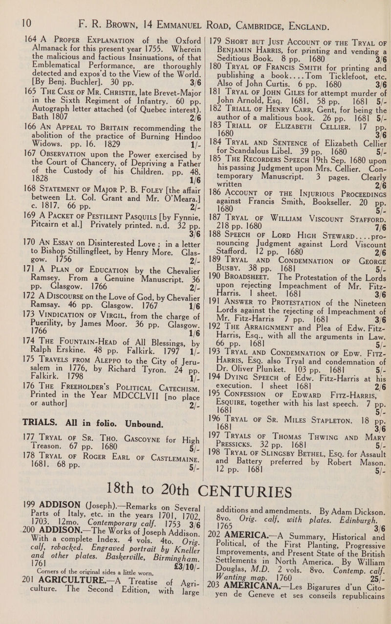 164 A Proper ExpLaNaTION of the Oxford Almanack for this present year 1755. Wherein the malicious and factious Insinuations, of that Emblematical Performance, are thoroughly detected and expos’d to the View of the World. [By Benj. Buchler]. 30 pp. 3/6 165 THe Case or Mr. Curistig, late Brevet-Major in the Sixth Regiment of Infantry. 60 pp. Autograph letter attached (of Quebec interest). Bath 1807 2/6 166 An AppeaL To BriTAIN recommending the abolition of the practice of Burning Hindoo Widows. pp. 16. 1829 1/- 167 OBSERVATION upon the Power exercised by the Court of Chancery, of Depriving a Father of the Custody of his Children. pp. 48. 1828 1/6 168 STaTEMENT oF Mayor P. B. Fotey [the affair between Lt. Col. Grant and Mr. O’Meara.] c. 1817. 66 pp. 2/- 169 A Packet oF PEstILENT PasquiLs [by Fynnie, Pitcairn et al.] Privately printed. n.d. 32 Bri 170 An Essay on Disinterested Love ; in a letter to Bishop Stillingfleet, by Henry More. Glas- gow. 1756 2/- 171 A Pian or Epucation by the Chevalier Ramsey. From a Genuine Manuscript. 36 pp. Glasgow. 1766 2/- 172 A Discourse on the Love of God, by Chevalier Ramsay. 46 pp. Glasgow. 1767 1/6 173 VinDicaTION oF VirGiL, from the charge of Puerility, by James Moor. 36 pp. lasgow. 1766 1/6 174 THe Fountarin-Heap of All Blessings, by Ralph Erskine. 48 pp. Falkirk. 1797 1/- 175 ‘TRAVELS FROM ALEPPO to the City of Jeru- salem in 1776, by Richard Tyron. 24 pp. Falkirk. 1798 1/- 176 ‘THE FREEHOLDER’s PoxiticaL CaTECHISM., Printed in the Year MDCCLVII [no place or author] 2/- TRIALS. All in folio. Unbound. 177 TryaL or Sr. Tuo. Gascoyne for High 179 Suort But Just Account oF THE TRYAL OF BENJAMIN Harris, for printing and vending a Seditious Book. 8 pp. 1680 3/6 180 ‘TRyaL or Francis Situ for printing and publishing a book....Tom Ticklefoot, ete. Also of John Curtis. 6 pp. 1680 3/6 181 ‘TRyAL oF JoHN Gites for attempt murder of John Arnold, Esq. 1681. 58 pp. 1681 5/- 182 ‘TRIALL or Henry Carr, Gent, for being the author of a malitious book. 26 pp. 1681 5/- 183 TriatL oF Etizasern CELLIER. 17 pp. 1680 3/6 184 TRYAL AND SENTENCE of Elizabeth Cellier for Scandalous Libel. 39 pp. 1680 5/- 185 THe Recorpers Speecu 19th Sep. 1680 upon his passing Judgment upon Mrs. Cellier. Con- temporary Manuscript. 3 pages. Clearly written 2/6 186 AccounT oF THE INyURIOUS PROCEEDINGS against Francis Smith, Bookseller. 20 pp. 1680 5/- 187 TryaL or Wititiam Viscount STAFFORD. 218 pp. 1680 7/6 188 SpeecH or Lorp Hicu STEWARD....pro- nouncing Judgment against Lord Viscount Stafford. 12 pp. 2/6 189 TRYAL AND CONDEMNATION oF GEORGE Bussy. 38 pp. 1681 - 190 BRoapsHEET. The Protestation of the Lords upon rejecting Impeachment of Mr. Fitz- Harris. | sheet. 168] 3/6 191 ANSWER TO PROTESTATION of the Nineteen Lords against the rejecting of Impeachment of Mr. Fitz-Harris 7 pp. 1681 192 ‘THE ARRAIGNMENT and Plea of Edw. Fitz- Harris, Esq., with all the arguments in Law. 66 pp. 168] 5/- 193 TRYAL AND CONDEMNATION oF Epw. Fitz- Harris, Esq. also Tryal and condemnation of Dr. Oliver Plunket. 103 pp. 1681 5/- 194 Dyinc Speecu of Edw. Fitz-Harris at his execution. | sheet 168] 2/6 195 ConFEssion oF Epwarp Firz-Harris, ae together with his last speech. 7 pp. 196 TryaL or Sr. Mires Srapteton. 18 pp. 1681] 3/6 197 Tryats or Tuomas Tuwinc anp Mary Pressicks. 32 pp. 1681 - Treason. 67 pp. 1680 5/- | 198 TRYAL oF SuincsBy Betue, Esq. for Assault 178 TryaL or Rocer Ear or CAastTLematne. and Battery preferred by Robert Mason. 1681. 68 pp. 5/-| 12 pp. 1681 5/- 18th to 20th CENTURIES 199 ADDISON (Joseph).—Remarks on Several additions and amendments. By Adam Dickson. Parts of Italy, etc. in the years 1701, 1702, 1703. _12mo. Contemporary calf. 1753 3/6 200 ADDISON.—The Works of Joseph Addison. With a complete Index. 4 vols. 4to. Orig. calf, rebacked. Engraved portrait by Kneller cae other plates. Baskerville, Birmingham. eli £3/10/- Corners of the original sides a little worn, 201 AGRICULTURE.—A Treatise of Agri- culture. The Second Edition, with large | 8vo. Orig. calf, with plates. Edinburgh. 1765 3/6 202 AMERICA.—A Summary, Historical and Political, of the First Planting, Progressive Improvements, and Present State of the British Settlements in North America. By William Douglas, M.D. 2 vols. 8vo. Contemp. calf. anting map. 1760 25/- 203 AMERICANA.—L es Bigarures d’un Cito- yen de Geneve et ses conseils republicains