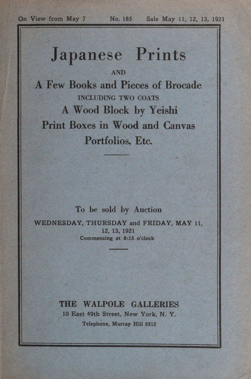 Japanese Prints -| AND ap A ee aks and Pidecs of Brocade 4 INCLUDING TWO COATS as A Wood Block by Yeishi ie Print Boxes in Wood and Canvas | Portfolios, Ete. To be sold by Auction _ WEDNESDAY, THURSDAY and FRIDAY, MAY 11, 12, 13, 1921 Commencing at 8:15-0’clock C THE WALPOLE GALLERIES ce 10 East 49th Street, New York, N. Y. ie 35 : Telephone, Murray Hill 6512