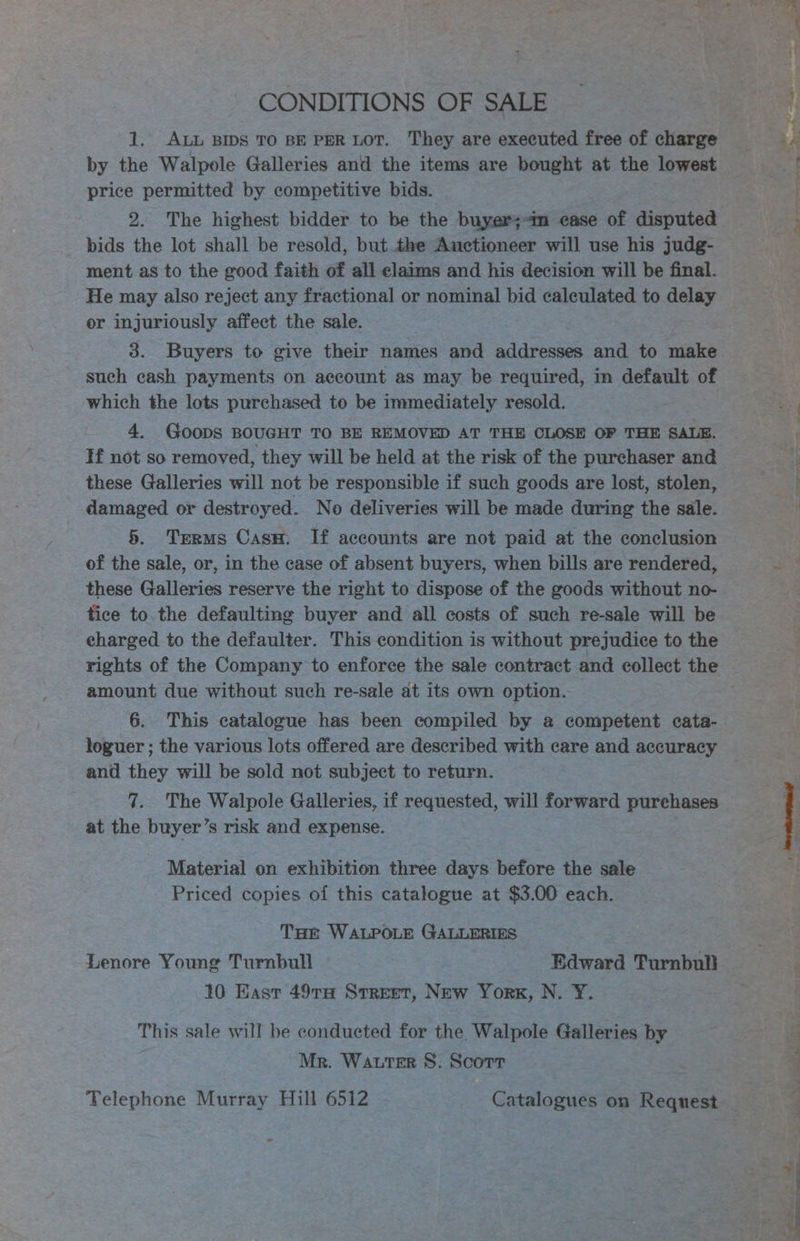 CONDITIONS OF SALE 1. ALL BIDS TO BE PER LOT. They are executed free of charge by the Walpole Galleries and the items are bought at the lowest price permitted by competitive bids. 2. The highest bidder to be the buyer;<m case of disputed bids the lot shall be resold, but the Auctioneer will use his judg- ment as to the good faith of all elaims and his decision will be final. He may also reject any fractional or nominal bid calculated to delay or injuriously affect the sale. | 3. Buyers to give their names and addresses and to make such cash payments on account as may be required, in default of which the lots purchased to be immediately resold. 4. Goods BOUGHT TO BE REMOVED AT THE CLOSE OF THE SALE. If not so removed, they will be held at the risk of the purchaser and these Galleries will not be responsible if such goods are lost, stolen, damaged or destroyed. No deliveries will be made during the sale. 5. Terms Cass. If accounts are not paid at the conclusion of the sale, or, in the case of absent buyers, when bills are rendered, these Galleries reserve the right to dispose of the goods without no- tice to.the defaulting buyer and all costs of such re-sale will be charged to the defaulter. This condition is without prejudice to the rights of the Company to enforce the sale contract and collect the amount due without such re-sale at its own option. 6. This catalogue has been compiled by a competent cata- loguer ; the various lots offered are described with care and accuracy and they will be sold not subject to return. 7. The Walpole Galleries, if requested, will forward purchases at the buyer’s risk and expense. Material on exhibition three days before the sale Priced copies of this catalogue at $3.00 each. THet WALPOLE GALLERIES 7 Lenore Young Turnbull Edward Turnbull 10 Hast 497TH Street, New York, N. Y¥.— This sale will be conducted for the Walpole Galleries by Mr. WaAuter 8S. Scorr - y <@ OS ge ie <= ee en ee = ek Sg