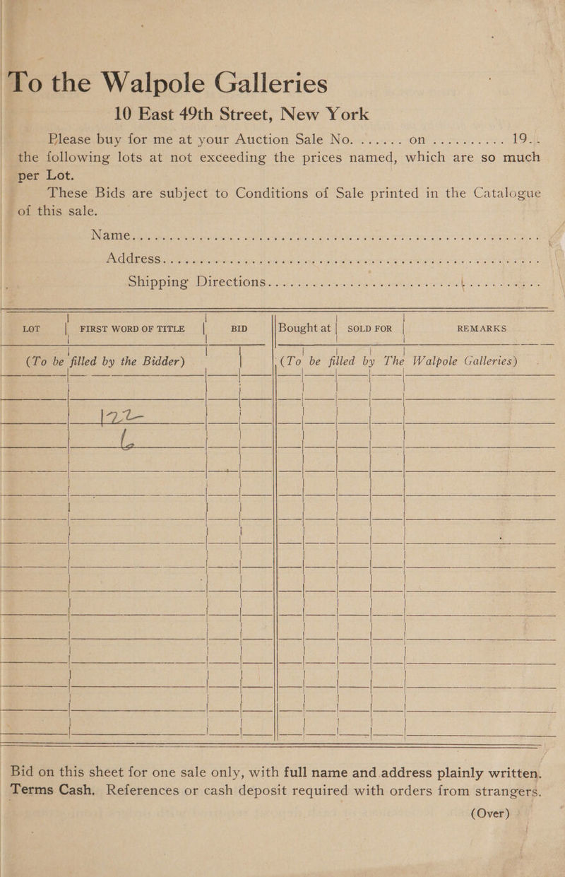 ‘To the Walpole Galleries | 10 East 49th Street, New York Please buy for me at your Auction Sale No. ...... (6) pee scat at gre 19.4) the following lots at not exceeding the prices named, which are so much per Lot. : These Bids are subject to Conditions of Sale printed in the Catalogue of this sale. eRe ei eel ater eae scarey tad Bt Paul we Pe TE ais 2 OE RS . Ee CRC Gs eed snd ghee ee Rete bwiiee de Cie Se ees Srp Direcuons (as aa hee ee ees ate oa ae re nn a aa ae LOT | FIRST WORDOFTITLE | BID Bought at | soLp FoR | REMARKS i (To be filled by the Bidder) | | | | (To be filled by The Walpole Galleries) Bid on this sheet for one sale only, with full name and.address plainly written. Terms Cash. References or cash deposit required with orders from strangers. (Over)