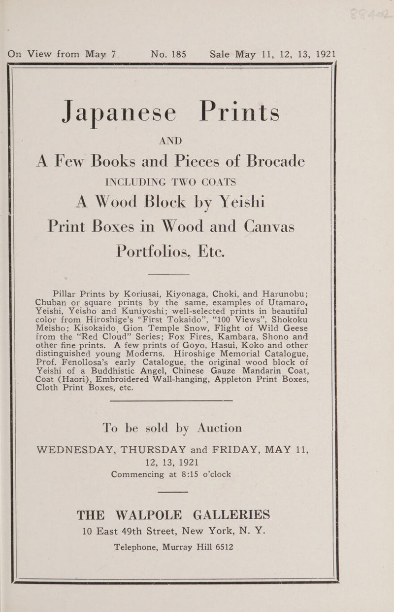 Japanese Prints AND A Few Books and Pieces of Brocade INCLUDING TWO COATS A Wood Block by Yeishi Print Boxes in Wood and Canvas Portfolios, Ete. Pillar Prints by Koriusai, Kiyonaga, Choki, and Harunobu; Chuban or square prints by the same, examples of Utamaro, Yeishi, Yeisho and Kuniyoshi; well-selected prints in beautiful color from Hiroshige’s “First Tokaido’, “100 Views”, Shokoku Meisho; Kisokaido, Gion Temple Snow, Flight of Wild Geese from the “Red Cloud” Series; Fox Fires, Kambara, Shono and other fine prints. A few prints of Goyo, Hasui, Koko and other distinguished young Moderns. Hiroshige Memorial Catalogue, Prof. Fenoliosa’s early Catalogue, the original wood block of Yeishi of a Buddhistic Angel, Chinese Gauze Mandarin Coat, Coat (Haori), Embroidered Wall-hanging, Appleton Print Boxes, Cloth Print Boxes, etc. | To be sold by Auction WEDNESDAY, THURSDAY and FRIDAY, MAY 11, 1,13, 08921 Commencing at 8:15 o’clock THE WALPOLE GALLERIES 10 East 49th Street, New York, N. Y.