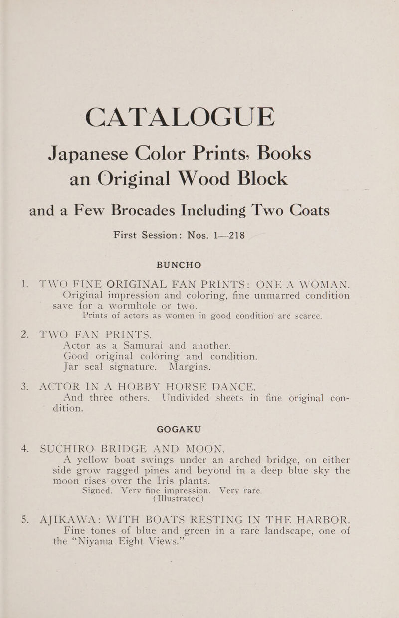 CATALOGUE Japanese Color Prints. Books an Original Wood Block and a Few Brocades Including Two Coats First Session: Nos. 1—-218 BUNCHO TWO RINE ORIGINAL FAN PRINTS: ONE*A WOMAN. Original impression and coloring, fine unmarred condition save for a wormhole or two. Prints of actors as women in good condition are scarce. wo AN. PRINTS. Actor as a Samurai and another. Good original coloring and condition. Jar seal signature. Margins. meTORIN &amp; HOBBY HORSE DANCE. And three others. Undivided sheets in fine original con- dition. GOGAKU SUCHIRO. BRIDGE AND MOON. A yellow beat swings under an arched bridge, on either side grow ragged pines and beyond in a deep blue sky the moon rises over the Iris plants. Signed. Very fine impression. Very rare. (Illustrated) mica we wViITE BOARS “RESTING IN THE HARBOR. Fine tones of blue and green in a rare landscape, one of the “Niyama Eight Views.”