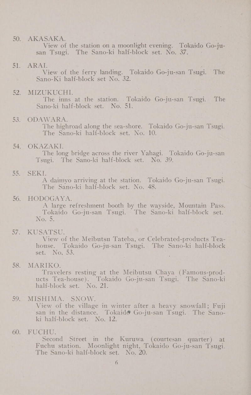 AKASAKA. View of the station on a moonlight evening. Tokaido Go-ju- san Tsugi. The Sano-ki half-block set. No. 37. ARAT. View of the ferry landing. Tokaido Go-ju-san Tsugi. The Sano-Ki half-block set No. 32. MIZUKUCHI. The inns at the station. . Tokaido Go-ju-san Tsugi. The Sano-ki half-block set. No. 51. ODAWARA. The highroad along the sea-shore. Tokaido Go-ju-san Tsugi. The Sano-ki half-block set. No. 10. OKAZAKI. The long bridge across the river Yahagi. Tokaido Go-ju-san Tsugi. The Sano-ki half-block set. No. 39. DEKE A daimyo arriving at the station. Tokaido Go-ju-san Tsugi. The Sano-ki half-block set. No. 48. HODOGAY A. A large refreshment booth by the wayside, Mountain Pass. Tokaido Go-ju-san Tsugi. The Sano-ki half-block set. No, 5. KSA PSU. View of the Meibutsu Tateba, or Celebrated-products Tea- house. Tokaido Go-ju-san Tsugi. The Sano-k1 half-block set. No: 33. MARIKO. Travelers resting at the Meibutsu Chaya (Famous-prod- ucts Tea-house). Tokaido Go-ju-san Tsugi. The Sano-ki halfi-block set. No. 21. MISHIMA. SNOW. View oi the village in winter after a heavy snowlall; Fuji san in the distance. Tokaid® Go-ju-san Tsugi. The Sano- ki hall-block ‘set. “No. 42. FUCHU, Second Street in the Kuruwa (courtesan quarter) at Fuchu station. Moonlight night, Tokaido Go-ju-san Tsugi. The Sano-ki half-block set. No. 20.