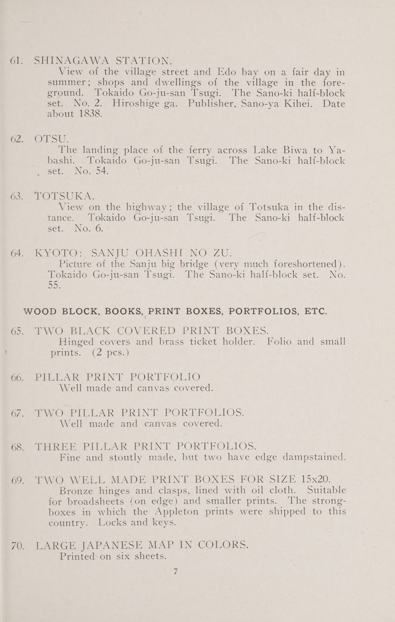 Oe Pon ENAGAWA- STATION. View of the village street and Edo bay on a fait day in summer; shops and dwellings of the village in the fore- ground. Tokaido Go-ju-san Tsugi. The Sano-ki half-block set.. No, 2.- Fiiroshige ga Publisher, Sano-ya’ Kihei. Date about 1838. or OSU. The landing. place of the ferry across Lake Biwa to Ya- bashi. Tokaido Go-ju-san Tsugi. The Sano-ki half-block set. No. 54. foe) LSU KA. View on the highway; the village of Totsuka in the dis- tance. Tokaido Go-ju-san Tsugi. The Sano-ki half-block set. No.6. Serie OO: “SANTO OHASHI NO: ZU: Picture of the Sanju big bridge (very much foreshortened). Tokaido Go-ju-san Tsugi. The Sano-ki hali-block set. No. DD); WOOD BLOCK, BOOKS, PRINT BOXES, PORTFOLIOS, ETC. freee Ou rIACK COVERED PRINT BOXES. Hinged covers and brass ticket holder. Folo. and small prents.” (2 pcs:) Seth Ak PRINT PORTFOLIO Well made and canvas covered. Wea woo Pie LAR. PRINT.-PORPRFOLIOS. Well made and canvas covered. Caer OP LL AR PREN TS PORTEOLRIOS. Fine and stoutly made, but two have edge dampstained. fe UO WEL MADE PRINT BOXES FOR SIZE. 15x20. Bronze hinges and clasps, lined with oil cloth. Suitable for broadsheets (on edge) and smaller prints. The strong- boxes in which the Appleton prints were shipped to this country. Locks and keys. fo WARGE. JAPANESE, MAP IN COLORS. Printed-on six sheets.