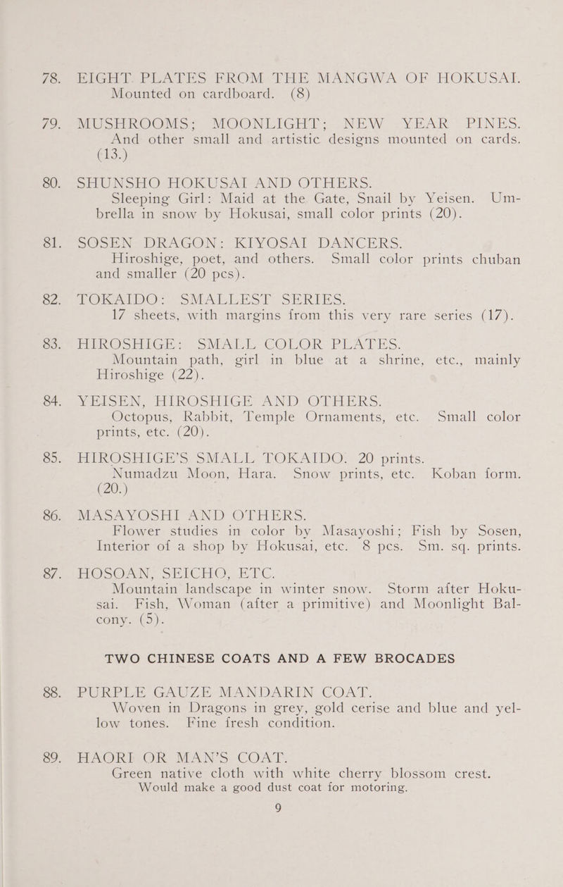 PiGH Is PeaAves PROM-THE MANGWA OF HOKUSAT. Mounted on cardboard. (8) MUS ek OOMS MOONLIGHT; NEW YEAR . PINES. And other small and artistic designs mounted on cards. (13.) SUN SHO - HOKUSAI-AND OTHERS. Sleeping Girl: Maid at the, Gate, Snail by Yeisen. Um- brella in snow by Hokusai, small color prints (20). SCon DRAGON. KIYVOSAT- DANCERS. Hiroshige, poet, and others. Small color prints chuban and smaller (20_pes)- TOAD Gr Sv ALiho lot RIES. 17 sheets, with margins from this very rare series (17). Pe sree VSM COLOR-“PEATES. Mountain path; -ei¢l in: blue at.a shrine, etc., mainly Fiveshige (22). VEISEN, HiROSHIGE AND OTHERS. Octopus, Kahbit, “Lemple. Ornaments, -etc.. Small color Prints, €tc.-( 20) FUR OSHIGE 5. oMAILL.. TOKAIDO: < 20. prints. Numadzu Moon, Hara. Snow prints, etc. Koban form. (20.) MASAYOSHI AND OTHERS. Flower studies in color by Masayoshi; Fish by Sosen, interior ol .a. shop by Hokusai, ete... 8 pcs. - Sn, sq. prints. H@sSOAnN. ShICHCy FTG. Mountain landscape in winter snow. Storm aiter Hoku- sai. Fish, Woman (after a primitive) and Moonlight Bal- cony. (5). TWO CHINESE COATS AND A FEW BROCADES PURPLE GAUZE MANDARIN COAT. Woven in Dragons in grey, gold cerise and blue and yel- low tones. Fine fresh condition. FAOKh OR MAN'S COAT. Green native cloth with white cherry blossom crest. Would make a good dust coat for motoring.