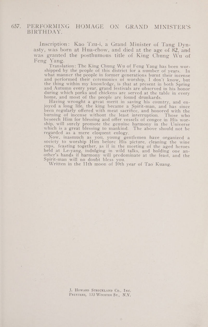 65/.. PERFORMING HOMAGE ON GRAND MINISTER’S BER TRAY: Inscription: Kao Tzu-i, a Grand Minister of Tang Dyn- asty, was born at Hua-chow, and died at the age of 82, and was granted the posthumous title of King Chung Wu of Feng Yang. Translation: The King Chung Wu of Feng Yang has been wor- shipped by the people of this district for a number of years. In what manner the people in former generations burnt their incense and performed their ceremonies of worship, I don’t know, but the thing within my knowledge, is that at present in both Spring and Autumn every year, grand festivals are observed in his honor during which porks and chickens are served at the table in every home, and most of the people are found drunkards. Having wrought a great merit in saving his country, and en- joyed a long life, the king became a Spirit-man, and has since been regularly offered with meat sacrifice, and honored with the burning of incense without the least interruption. Those who beseech Him for blessing and offer vessels of congee in His wor- ship, will surely promote the genuine harmony in the Universe which is a great blessing to mankind. The above should not be regarded as a mere eloquent eulogy. Now, inasmuch as you, young gentlemen have organized a society to worship Him before His picture, cleaning the wine cups, feasting together, as if in the meeting of the aged heroes held at Le-yang, indulging in wild talks, and holding one an- other’s hands if harmony will predominate at the feast, and the Spirit-man will no doubt bless you. Written in the ith moon of 10th year of Tao Kuang. J. Howarp StricKLtanp Co., Inc, PRINTERS, 133 WoosTER St., N.Y.
