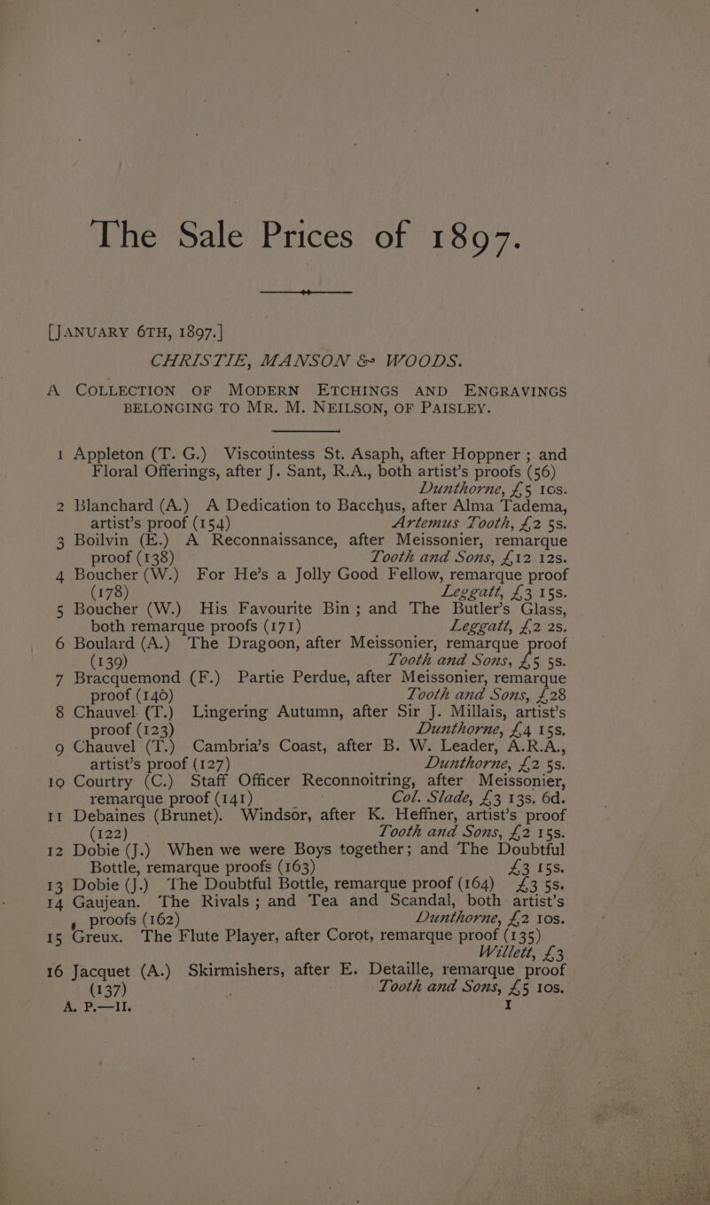 LJ A — N The Sale Prices of 1897. CHRISTIE, MANSON &amp; WOODS. COLLECTION OF MODERN ETCHINGS AND ENGRAVINGS BELONGING TO MR. M. NEILSON, OF PAISLEY. Appleton (T. G.) Viscountess St. Asaph, after Hoppner ; and Floral Offerings, after J. Sant, R.A., both artist’s proofs (56) Dunthorne, £5 tas. Blanchard (A.) A Dedication to Bacchus, after Alma Tadema, artist’s proof (154) Artemus Tooth, £2 5s. Boilvin (E.) A Reconnaissance, after Meissonier, remarque proof (138) Tooth and Sons, £12 12s. Boucher (W.) For He’s a Jolly Good Fellow, remarque proof (178) Leggatt, £3 15s. Boucher (W.) His Favourite Bin; and The Butler’s Glass, both remarque proofs (171) Leggatt, £2 2s. Boulard (A.) The Dragoon, after Meissonier, remarque proof (139) Tooth and Sons, £5 5S. Bracquemond (F.) Partie Perdue, after Meissonier, remarque proof (140) Tooth and Sons, £,28 Chauvel (T.) Lingering Autumn, after Sir J. Millais, artist’s proof (123) Dunthorne, £4 15s. Chauvel (T.) Cambria’s Coast, after B. W. Leader, A.R.A.,, artist’s proof (127) Dunthorne, £2 5s. 13 14 15 16 remarque proof (141) Col. Slade, £3 13s. 6d. Debaines (Brunet). Windsor, after K. Heffner, artist’s proof (122) Tooth and Sons, £2 15s. Dobie (J.) When we were Boys together; and The Doubtful Bottle, remarque proofs (163) eR Ex Dobie (J.) The Doubtful Bottle, remarque proof (164) £ 3 ss. Gaujean. The Rivals; and Tea and Scandal, both artist’s s_ proofs (162) Dunthorne, £2 I0s. Greux. The Flute Player, after Corot, remarque proof (135) Willett, £3 Jacquet (A.) Skirmishers, after E. Detaille, remarque proof A. P.—lIlI.